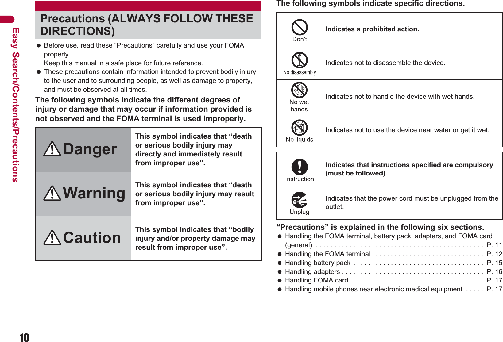 10Easy Search/Contents/Precautions Before use, read these “Precautions” carefully and use your FOMA properly. Keep this manual in a safe place for future reference. These precautions contain information intended to prevent bodily injury to the user and to surrounding people, as well as damage to property, and must be observed at all times.The following symbols indicate the different degrees of injury or damage that may occur if information provided is not observed and the FOMA terminal is used improperly.The following symbols indicate specific directions.“Precautions” is explained in the following six sections. Handling the FOMA terminal, battery pack, adapters, and FOMA card (general)  . . . . . . . . . . . . . . . . . . . . . . . . . . . . . . . . . . . . . . . . . . . . .  P. 11 Handling the FOMA terminal . . . . . . . . . . . . . . . . . . . . . . . . . . . . . .  P. 12 Handling battery pack  . . . . . . . . . . . . . . . . . . . . . . . . . . . . . . . . . . .  P. 15 Handling adapters . . . . . . . . . . . . . . . . . . . . . . . . . . . . . . . . . . . . . .  P. 16 Handling FOMA card . . . . . . . . . . . . . . . . . . . . . . . . . . . . . . . . . . . .  P. 17 Handling mobile phones near electronic medical equipment  . . . . .  P. 17Precautions (ALWAYS FOLLOW THESE DIRECTIONS)DangerThis symbol indicates that “death or serious bodily injury may directly and immediately result from improper use”.Warning This symbol indicates that “death or serious bodily injury may result from improper use”.Caution This symbol indicates that “bodily injury and/or property damage may result from improper use”.Indicates a prohibited action.Indicates not to disassemble the device.Indicates not to handle the device with wet hands.Indicates not to use the device near water or get it wet.Indicates that instructions specified are compulsory (must be followed).Indicates that the power cord must be unplugged from the outlet.