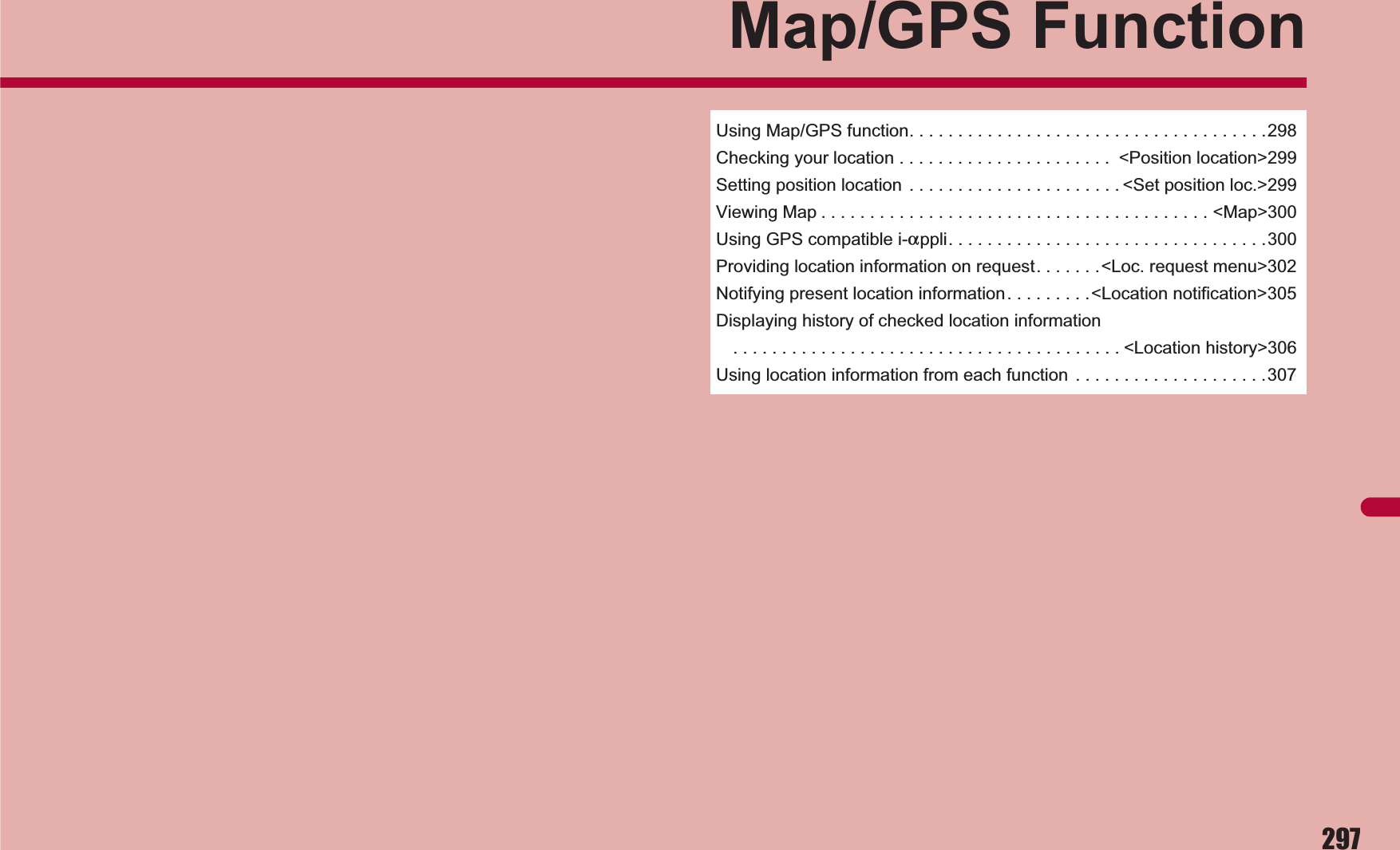 297Map/GPS FunctionUsing Map/GPS function. . . . . . . . . . . . . . . . . . . . . . . . . . . . . . . . . . . . .298Checking your location . . . . . . . . . . . . . . . . . . . . . .  &lt;Position location&gt;299Setting position location  . . . . . . . . . . . . . . . . . . . . . . &lt;Set position loc.&gt;299Viewing Map . . . . . . . . . . . . . . . . . . . . . . . . . . . . . . . . . . . . . . . . &lt;Map&gt;300Using GPS compatible i-appli. . . . . . . . . . . . . . . . . . . . . . . . . . . . . . . . .300Providing location information on request. . . . . . .&lt;Loc. request menu&gt;302Notifying present location information. . . . . . . . .&lt;Location notification&gt;305Displaying history of checked location information. . . . . . . . . . . . . . . . . . . . . . . . . . . . . . . . . . . . . . . . &lt;Location history&gt;306Using location information from each function  . . . . . . . . . . . . . . . . . . . .307
