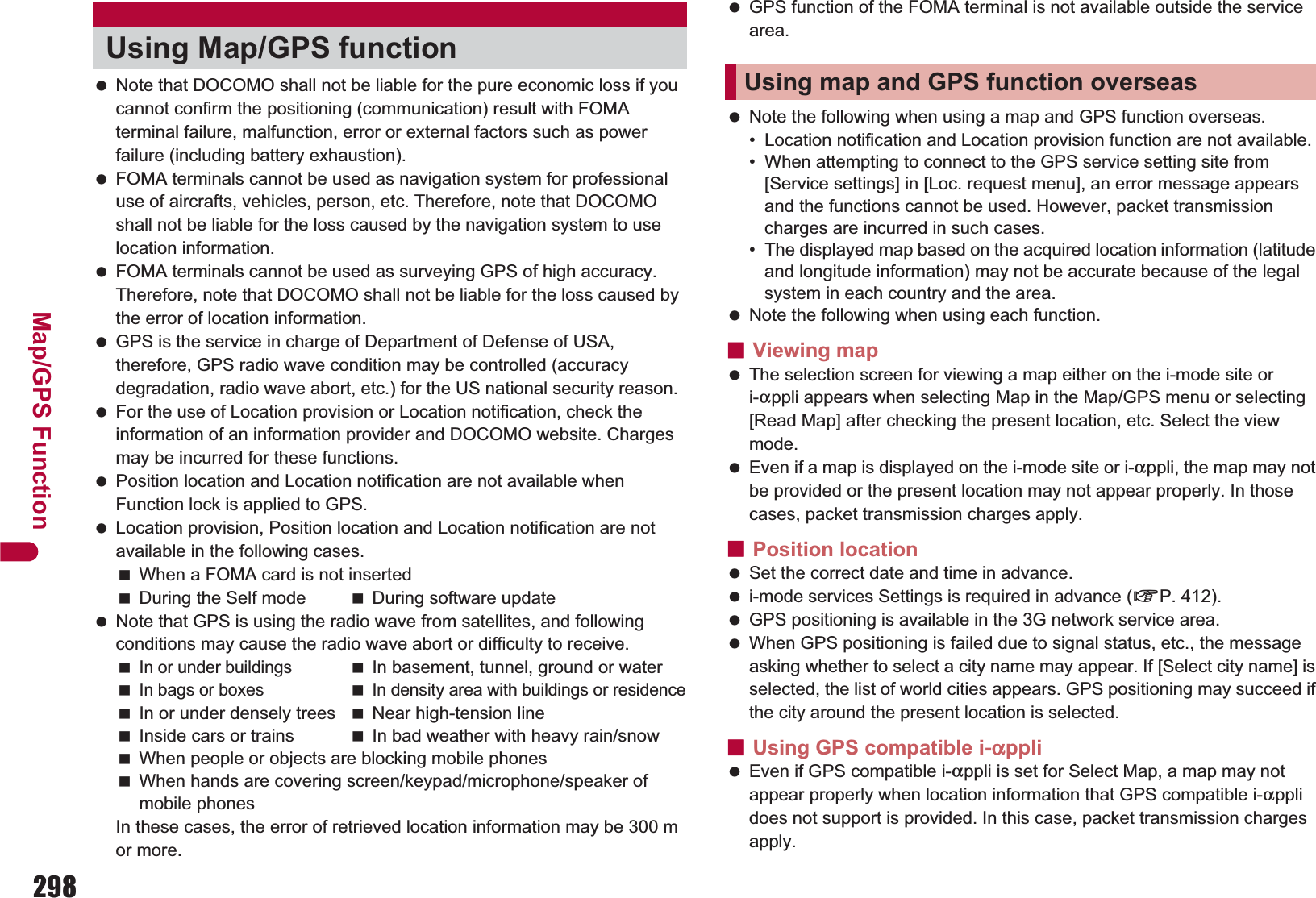 298Map/GPS Function Note that DOCOMO shall not be liable for the pure economic loss if you cannot confirm the positioning (communication) result with FOMA terminal failure, malfunction, error or external factors such as power failure (including battery exhaustion). FOMA terminals cannot be used as navigation system for professional use of aircrafts, vehicles, person, etc. Therefore, note that DOCOMO shall not be liable for the loss caused by the navigation system to use location information. FOMA terminals cannot be used as surveying GPS of high accuracy. Therefore, note that DOCOMO shall not be liable for the loss caused by the error of location information. GPS is the service in charge of Department of Defense of USA, therefore, GPS radio wave condition may be controlled (accuracy degradation, radio wave abort, etc.) for the US national security reason. For the use of Location provision or Location notification, check the information of an information provider and DOCOMO website. Charges may be incurred for these functions. Position location and Location notification are not available when Function lock is applied to GPS. Location provision, Position location and Location notification are not available in the following cases.When a FOMA card is not insertedDuring the Self mode During software update Note that GPS is using the radio wave from satellites, and following conditions may cause the radio wave abort or difficulty to receive.In or under buildingsIn basement, tunnel, ground or waterIn bags or boxesIn density area with buildings or residenceIn or under densely trees Near high-tension lineInside cars or trains In bad weather with heavy rain/snowWhen people or objects are blocking mobile phonesWhen hands are covering screen/keypad/microphone/speaker of mobile phonesIn these cases, the error of retrieved location information may be 300 m or more. GPS function of the FOMA terminal is not available outside the service area. Note the following when using a map and GPS function overseas.• Location notification and Location provision function are not available.• When attempting to connect to the GPS service setting site from [Service settings] in [Loc. request menu], an error message appears and the functions cannot be used. However, packet transmission charges are incurred in such cases.• The displayed map based on the acquired location information (latitude and longitude information) may not be accurate because of the legal system in each country and the area. Note the following when using each function.ɡViewing map The selection screen for viewing a map either on the i-mode site or i-appli appears when selecting Map in the Map/GPS menu or selecting [Read Map] after checking the present location, etc. Select the view mode. Even if a map is displayed on the i-mode site or i-appli, the map may not be provided or the present location may not appear properly. In those cases, packet transmission charges apply.ɡPosition location Set the correct date and time in advance. i-mode services Settings is required in advance (nP. 412). GPS positioning is available in the 3G network service area. When GPS positioning is failed due to signal status, etc., the message asking whether to select a city name may appear. If [Select city name] is selected, the list of world cities appears. GPS positioning may succeed if the city around the present location is selected.ɡUsing GPS compatible i-appli Even if GPS compatible i-appli is set for Select Map, a map may not appear properly when location information that GPS compatible i-appli does not support is provided. In this case, packet transmission charges apply.Using Map/GPS functionUsing map and GPS function overseas
