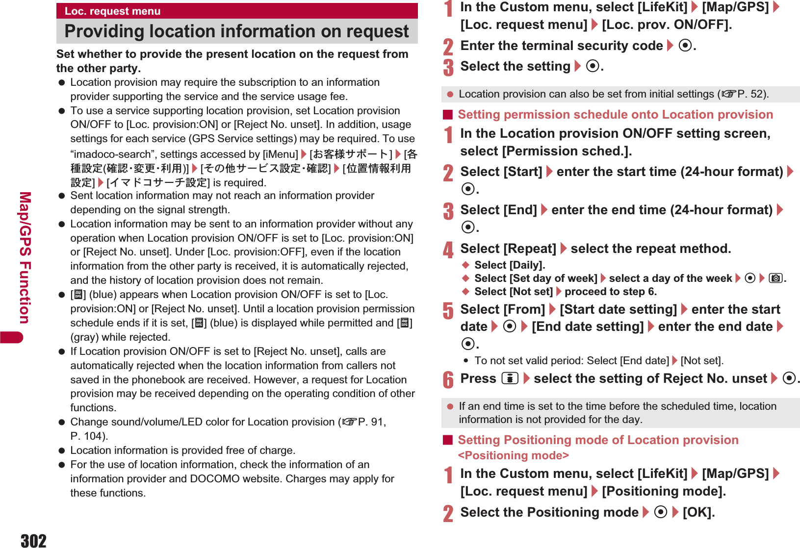 302Map/GPS FunctionSet whether to provide the present location on the request from the other party. Location provision may require the subscription to an information provider supporting the service and the service usage fee. To use a service supporting location provision, set Location provision ON/OFF to [Loc. provision:ON] or [Reject No. unset]. In addition, usage settings for each service (GPS Service settings) may be required. To use “imadoco-search”, settings accessed by [iMenu]/[̤ݖအ΍εȜΠ]/[ڎਅ୭೰(ږ ෇Ȇ་ ࢵȆ၌ ဥ )]/[̷͈ఈ΍ȜΫΑ୭೰Ȇږ෇]/[պ౾ૂ༭၌ဥ୭೰]/[ͼζΡ΋΍ȜΙ୭೰] is required. Sent location information may not reach an information provider depending on the signal strength. Location information may be sent to an information provider without any operation when Location provision ON/OFF is set to [Loc. provision:ON] or [Reject No. unset]. Under [Loc. provision:OFF], even if the location information from the other party is received, it is automatically rejected, and the history of location provision does not remain. [A] (blue) appears when Location provision ON/OFF is set to [Loc. provision:ON] or [Reject No. unset]. Until a location provision permission schedule ends if it is set, [A] (blue) is displayed while permitted and [A] (gray) while rejected. If Location provision ON/OFF is set to [Reject No. unset], calls are automatically rejected when the location information from callers not saved in the phonebook are received. However, a request for Location provision may be received depending on the operating condition of other functions. Change sound/volume/LED color for Location provision (nP. 91, P. 104). Location information is provided free of charge. For the use of location information, check the information of an information provider and DOCOMO website. Charges may apply for these functions.1In the Custom menu, select [LifeKit]/[Map/GPS]/[Loc. request menu]/[Loc. prov. ON/OFF].2Enter the terminal security code/t.3Select the setting/t.ɡSetting permission schedule onto Location provision1In the Location provision ON/OFF setting screen, select [Permission sched.].2Select [Start]/enter the start time (24-hour format)/t.3Select [End]/enter the end time (24-hour format)/t.4Select [Repeat]/select the repeat method.;Select [Daily].;Select [Set day of week]/select a day of the week/t/C.;Select [Not set]/proceed to step 6.5Select [From]/[Start date setting]/enter the start date/t/[End date setting]/enter the end date/t.:To not set valid period: Select [End date]/[Not set].6Press i/select the setting of Reject No. unset/t.ɡSetting Positioning mode of Location provision &lt;Positioning mode&gt;1In the Custom menu, select [LifeKit]/[Map/GPS]/[Loc. request menu]/[Positioning mode].2Select the Positioning mode/t/[OK].Loc. request menuProviding location information on request Location provision can also be set from initial settings (nP. 52). If an end time is set to the time before the scheduled time, location information is not provided for the day.