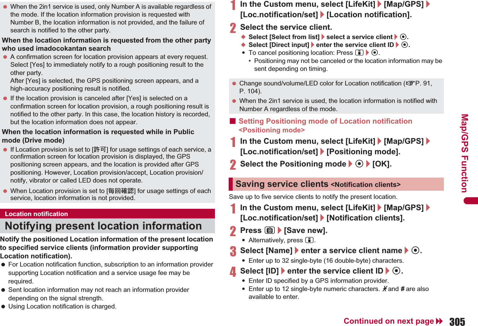 305Continued on next pageMap/GPS FunctionNotify the positioned Location information of the present location to specified service clients (information provider supporting Location notification). For Location notification function, subscription to an information provider supporting Location notification and a service usage fee may be required. Sent location information may not reach an information provider depending on the signal strength. Using Location notification is charged.1In the Custom menu, select [LifeKit]/[Map/GPS]/[Loc.notification/set]/[Location notification].2Select the service client.;Select [Select from list]/select a service client/t.;Select [Direct input]/enter the service client ID/t.:To cancel positioning location: Press i/t.• Positioning may not be canceled or the location information may be sent depending on timing.ɡSetting Positioning mode of Location notification &lt;Positioning mode&gt;1In the Custom menu, select [LifeKit]/[Map/GPS]/[Loc.notification/set]/[Positioning mode].2Select the Positioning mode/t/[OK].Save up to five service clients to notify the present location.1In the Custom menu, select [LifeKit]/[Map/GPS]/[Loc.notification/set]/[Notification clients].2Press C/[Save new].:Alternatively, press i.3Select [Name]/enter a service client name/t.:Enter up to 32 single-byte (16 double-byte) characters.4Select [ID]/enter the service client ID/t.:Enter ID specified by a GPS information provider.:Enter up to 12 single-byte numeric characters. b and # are also available to enter. When the 2in1 service is used, only Number A is available regardless of the mode. If the location information provision is requested with Number B, the location information is not provided, and the failure of search is notified to the other party.When the location information is requested from the other party who used imadocokantan search A confirmation screen for location provision appears at every request. Select [Yes] to immediately notify to a rough positioning result to the other party.After [Yes] is selected, the GPS positioning screen appears, and a high-accuracy positioning result is notified. If the location provision is canceled after [Yes] is selected on a confirmation screen for location provision, a rough positioning result is notified to the other party. In this case, the location history is recorded, but the location information does not appear.When the location information is requested while in Public mode (Drive mode) If Location provision is set to [ݺخ] for usage settings of each service, a confirmation screen for location provision is displayed, the GPS positioning screen appears, and the location is provided after GPS positioning. However, Location provision/accept, Location provision/notify, vibrator or called LED does not operate. When Location provision is set to [ྀٝږ෇] for usage settings of each service, location information is not provided.Location notificationNotifying present location information Change sound/volume/LED color for Location notification (nP. 91, P. 104). When the 2in1 service is used, the location information is notified with Number A regardless of the mode.Saving service clients &lt;Notification clients&gt;