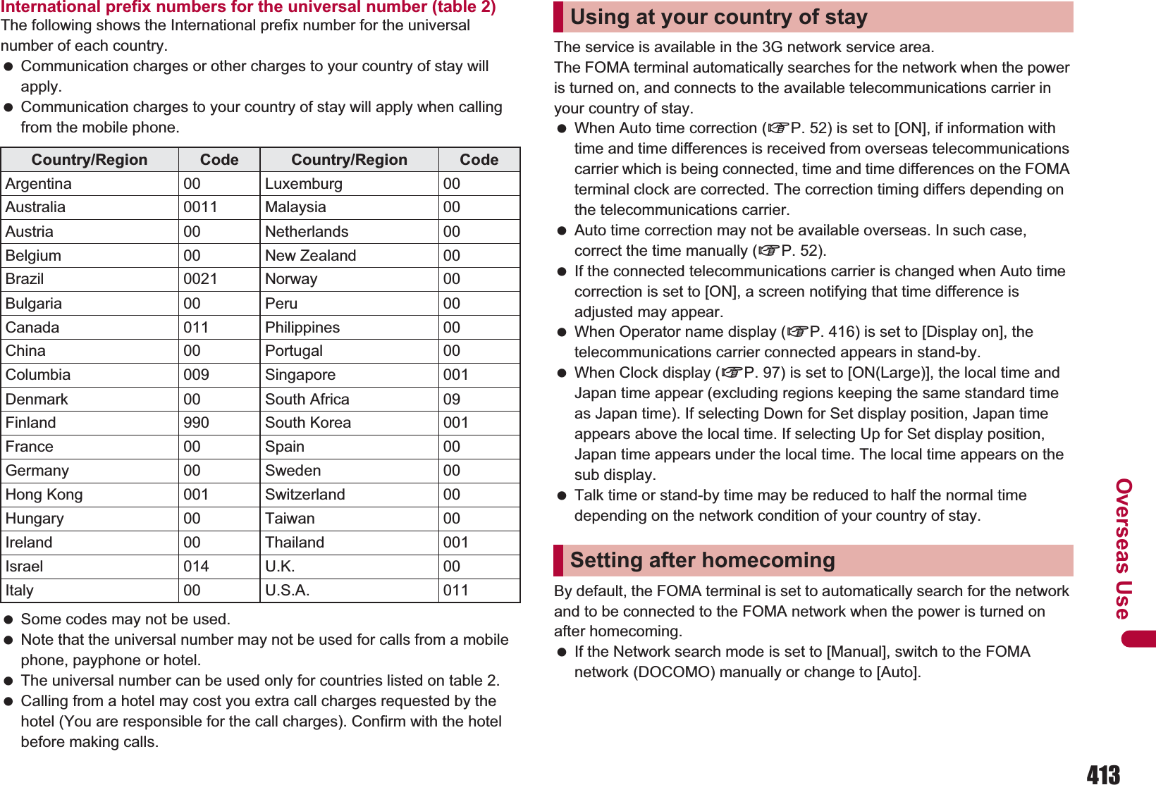 413Overseas UseInternational prefix numbers for the universal number (table 2)The following shows the International prefix number for the universal number of each country. Communication charges or other charges to your country of stay will apply. Communication charges to your country of stay will apply when calling from the mobile phone. Some codes may not be used. Note that the universal number may not be used for calls from a mobile phone, payphone or hotel. The universal number can be used only for countries listed on table 2. Calling from a hotel may cost you extra call charges requested by the hotel (You are responsible for the call charges). Confirm with the hotel before making calls.The service is available in the 3G network service area.The FOMA terminal automatically searches for the network when the power is turned on, and connects to the available telecommunications carrier in your country of stay. When Auto time correction (nP. 52) is set to [ON], if information with time and time differences is received from overseas telecommunications carrier which is being connected, time and time differences on the FOMA terminal clock are corrected. The correction timing differs depending on the telecommunications carrier. Auto time correction may not be available overseas. In such case, correct the time manually (nP. 52). If the connected telecommunications carrier is changed when Auto time correction is set to [ON], a screen notifying that time difference is adjusted may appear. When Operator name display (nP. 416) is set to [Display on], the telecommunications carrier connected appears in stand-by. When Clock display (nP. 97) is set to [ON(Large)], the local time and Japan time appear (excluding regions keeping the same standard time as Japan time). If selecting Down for Set display position, Japan time appears above the local time. If selecting Up for Set display position, Japan time appears under the local time. The local time appears on the sub display. Talk time or stand-by time may be reduced to half the normal time depending on the network condition of your country of stay.By default, the FOMA terminal is set to automatically search for the network and to be connected to the FOMA network when the power is turned on after homecoming. If the Network search mode is set to [Manual], switch to the FOMA network (DOCOMO) manually or change to [Auto].Country/Region Code Country/Region CodeArgentina 00 Luxemburg 00Australia 0011 Malaysia 00Austria 00 Netherlands 00Belgium 00 New Zealand 00Brazil 0021 Norway 00Bulgaria 00 Peru 00Canada 011 Philippines 00China 00 Portugal 00Columbia 009 Singapore 001Denmark 00 South Africa 09Finland 990 South Korea 001France 00 Spain 00Germany 00 Sweden 00Hong Kong 001 Switzerland 00Hungary 00 Taiwan 00Ireland 00 Thailand 001Israel 014 U.K. 00Italy 00 U.S.A. 011Using at your country of staySetting after homecoming