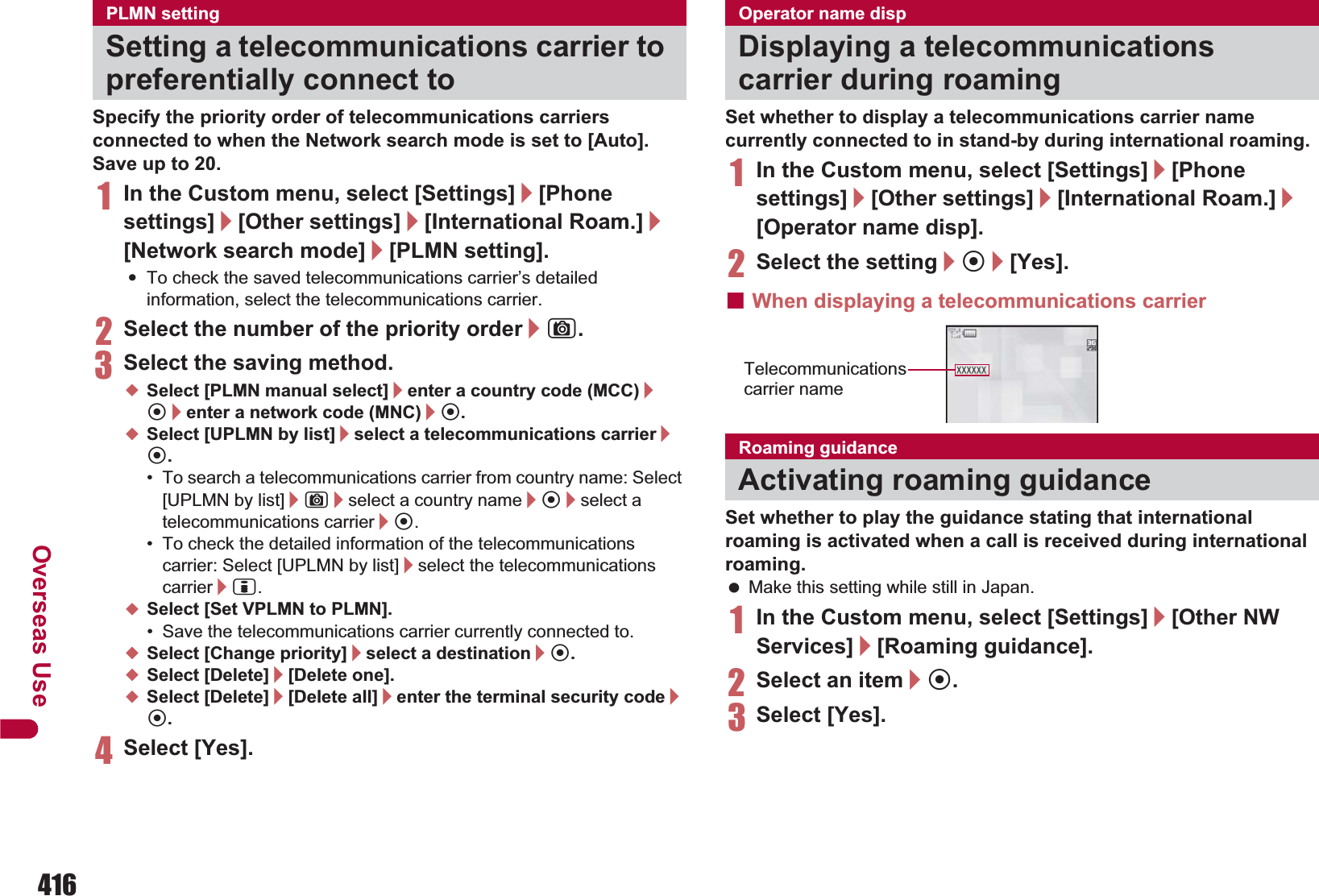 416Overseas UseSpecify the priority order of telecommunications carriers connected to when the Network search mode is set to [Auto]. Save up to 20.1In the Custom menu, select [Settings]/[Phone settings]/[Other settings]/[International Roam.]/[Network search mode]/[PLMN setting].:To check the saved telecommunications carrier’s detailed information, select the telecommunications carrier.2Select the number of the priority order/C.3Select the saving method.;Select [PLMN manual select]/enter a country code (MCC)/t/enter a network code (MNC)/t.;Select [UPLMN by list]/select a telecommunications carrier/t.• To search a telecommunications carrier from country name: Select [UPLMN by list]/C/select a country name/t/select a telecommunications carrier/t.• To check the detailed information of the telecommunications carrier: Select [UPLMN by list]/select the telecommunications carrier/i.;Select [Set VPLMN to PLMN].• Save the telecommunications carrier currently connected to.;Select [Change priority]/select a destination/t.;Select [Delete]/[Delete one].;Select [Delete]/[Delete all]/enter the terminal security code/t.4Select [Yes].Set whether to display a telecommunications carrier name currently connected to in stand-by during international roaming.1In the Custom menu, select [Settings]/[Phone settings]/[Other settings]/[International Roam.]/[Operator name disp].2Select the setting/t/[Yes].ɡWhen displaying a telecommunications carrierSet whether to play the guidance stating that international roaming is activated when a call is received during international roaming. Make this setting while still in Japan.1In the Custom menu, select [Settings]/[Other NW Services]/[Roaming guidance].2Select an item/t.3Select [Yes].PLMN settingSetting a telecommunications carrier to preferentially connect toOperator name dispDisplaying a telecommunications carrier during roamingRoaming guidanceActivating roaming guidanceTelecommunications carrier name