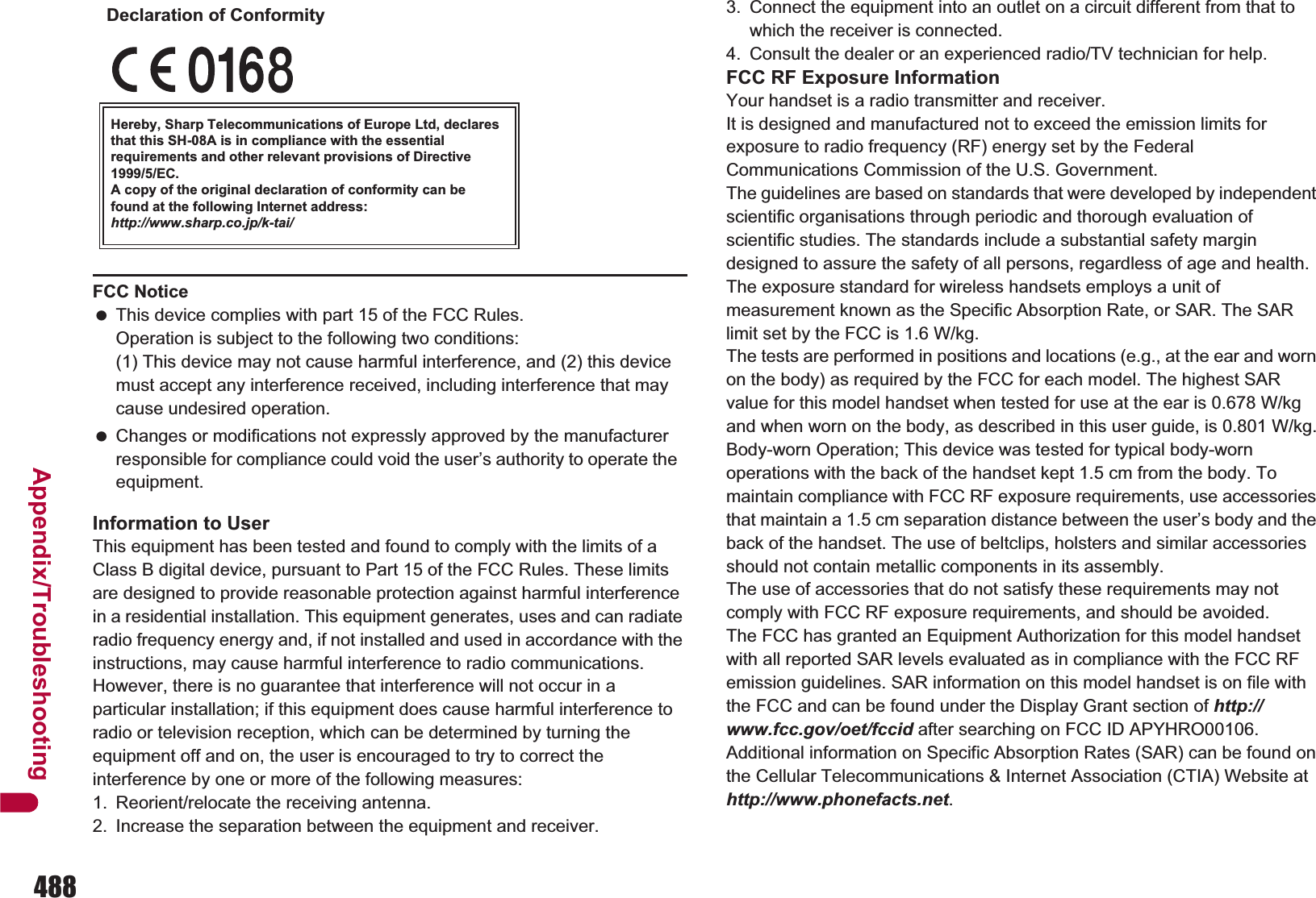488Appendix/TroubleshootingInformation to UserThis equipment has been tested and found to comply with the limits of a Class B digital device, pursuant to Part 15 of the FCC Rules. These limits are designed to provide reasonable protection against harmful interference in a residential installation. This equipment generates, uses and can radiate radio frequency energy and, if not installed and used in accordance with the instructions, may cause harmful interference to radio communications.However, there is no guarantee that interference will not occur in a particular installation; if this equipment does cause harmful interference to radio or television reception, which can be determined by turning the equipment off and on, the user is encouraged to try to correct the interference by one or more of the following measures:1. Reorient/relocate the receiving antenna.2. Increase the separation between the equipment and receiver.3. Connect the equipment into an outlet on a circuit different from that to which the receiver is connected.4. Consult the dealer or an experienced radio/TV technician for help.FCC RF Exposure InformationYour handset is a radio transmitter and receiver.It is designed and manufactured not to exceed the emission limits for exposure to radio frequency (RF) energy set by the Federal Communications Commission of the U.S. Government.The guidelines are based on standards that were developed by independent scientific organisations through periodic and thorough evaluation of scientific studies. The standards include a substantial safety margin designed to assure the safety of all persons, regardless of age and health.The exposure standard for wireless handsets employs a unit of measurement known as the Specific Absorption Rate, or SAR. The SAR limit set by the FCC is 1.6 W/kg.The tests are performed in positions and locations (e.g., at the ear and worn on the body) as required by the FCC for each model. The highest SAR value for this model handset when tested for use at the ear is W/kg and when worn on the body, as described in this user guide, is:/kg.Body-worn Operation; This device was tested for typical body-worn operations with the back of the handset kept 1.5 cm from the body. To maintain compliance with FCC RF exposure requirements, use accessories that maintain a 1.5 cm separation distance between the user’s body and the back of the handset. The use of beltclips, holsters and similar accessories should not contain metallic components in its assembly.The use of accessories that do not satisfy these requirements may not comply with FCC RF exposure requirements, and should be avoided. The FCC has granted an Equipment Authorization for this model handset with all reported SAR levels evaluated as in compliance with the FCC RF emission guidelines. SAR information on this model handset is on file with the FCC and can be found under the Display Grant section of http://www.fcc.gov/oet/fccid after searching on FCC ID APYHRO00106.Additional information on Specific Absorption Rates (SAR) can be found on the Cellular Telecommunications &amp; Internet Association (CTIA) Website at http://www.phonefacts.net.FCC Notice This device complies with part 15 of the FCC Rules.Operation is subject to the following two conditions:(1) This device may not cause harmful interference, and (2) this device must accept any interference received, including interference that may cause undesired operation. Changes or modifications not expressly approved by the manufacturer responsible for compliance could void the user’s authority to operate the equipment.Hereby, Sharp Telecommunications of Europe Ltd, declares that this SH-08A is in compliance with the essential requirements and other relevant provisions of Directive 1999/5/EC.A copy of the original declaration of conformity can befound at the following Internet address:http://www.sharp.co.jp/k-tai/Declaration of Conformity