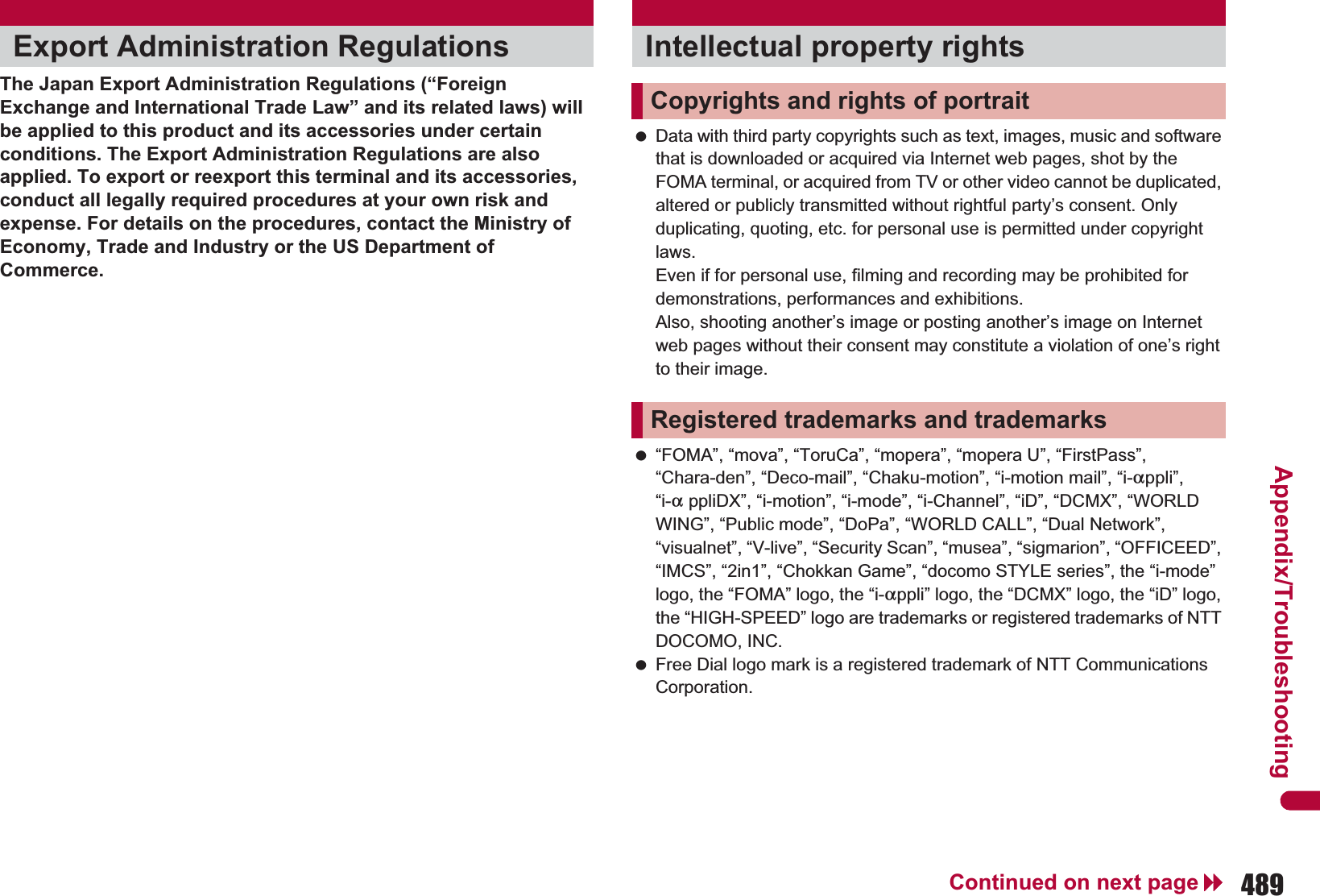 489Continued on next pageAppendix/TroubleshootingThe Japan Export Administration Regulations (“Foreign Exchange and International Trade Law” and its related laws) will be applied to this product and its accessories under certain conditions. The Export Administration Regulations are also applied. To export or reexport this terminal and its accessories, conduct all legally required procedures at your own risk and expense. For details on the procedures, contact the Ministry of Economy, Trade and Industry or the US Department of Commerce. Data with third party copyrights such as text, images, music and software that is downloaded or acquired via Internet web pages, shot by the FOMA terminal, or acquired from TV or other video cannot be duplicated, altered or publicly transmitted without rightful party’s consent. Only duplicating, quoting, etc. for personal use is permitted under copyright laws. Even if for personal use, filming and recording may be prohibited for demonstrations, performances and exhibitions. Also, shooting another’s image or posting another’s image on Internet web pages without their consent may constitute a violation of one’s right to their image. “FOMA”, “mova”, “ToruCa”, “mopera”, “mopera U”, “FirstPass”, “Chara-den”, “Deco-mail”, “Chaku-motion”, “i-motion mail”, “i-appli”, “i-a ppliDX”, “i-motion”, “i-mode”, “i-Channel”, “iD”, “DCMX”, “WORLD WING”, “Public mode”, “DoPa”, “WORLD CALL”, “Dual Network”, “visualnet”, “V-live”, “Security Scan”, “musea”, “sigmarion”, “OFFICEED”, “IMCS”, “2in1”, “Chokkan Game”, “docomo STYLE series”, the “i-mode” logo, the “FOMA” logo, the “i-appli” logo, the “DCMX” logo, the “iD” logo, the “HIGH-SPEED” logo are trademarks or registered trademarks of NTT DOCOMO, INC. Free Dial logo mark is a registered trademark of NTT Communications Corporation.Export Administration Regulations Intellectual property rightsCopyrights and rights of portraitRegistered trademarks and trademarks