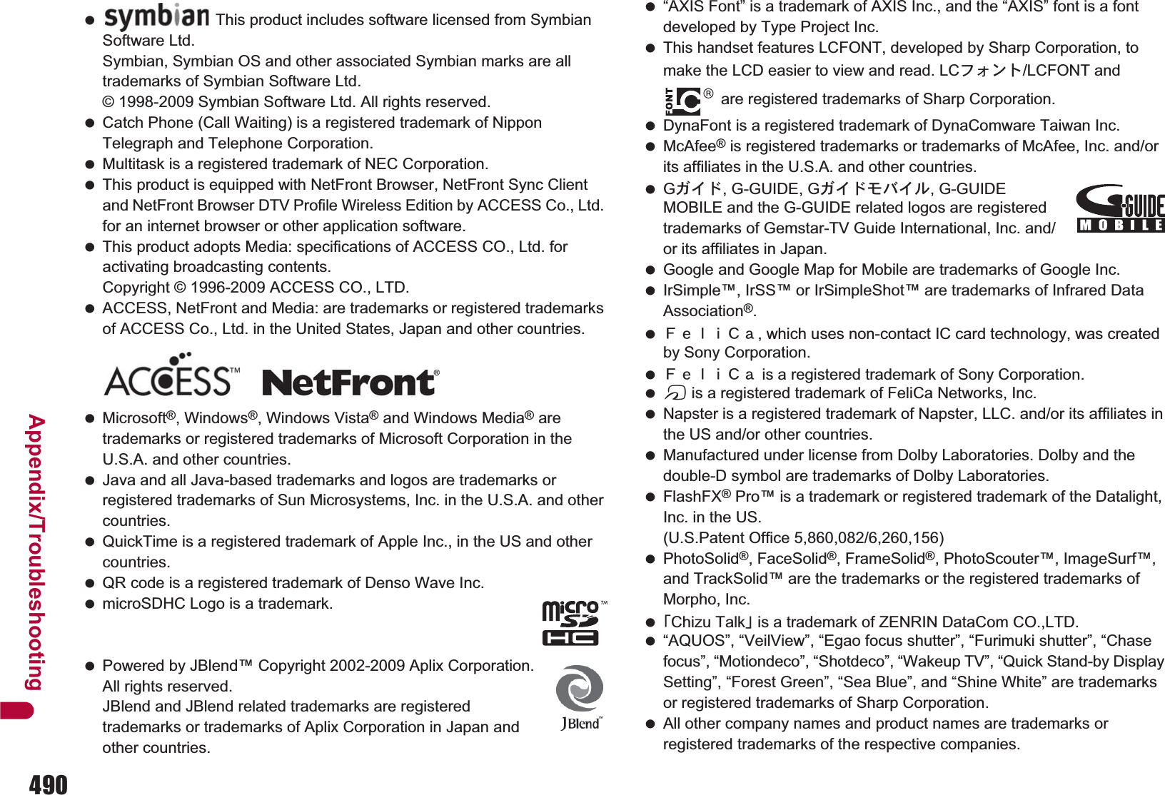 490Appendix/Troubleshooting Catch Phone (Call Waiting) is a registered trademark of Nippon Telegraph and Telephone Corporation. Multitask is a registered trademark of NEC Corporation. This product is equipped with NetFront Browser, NetFront Sync Client and NetFront Browser DTV Profile Wireless Edition by ACCESS Co., Ltd. for an internet browser or other application software. This product adopts Media: specifications of ACCESS CO., Ltd. for activating broadcasting contents. Copyright © 1996-2009 ACCESS CO., LTD. ACCESS, NetFront and Media: are trademarks or registered trademarks of ACCESS Co., Ltd. in the United States, Japan and other countries. Microsoft®, Windows®, Windows Vista® and Windows Media® are trademarks or registered trademarks of Microsoft Corporation in the U.S.A. and other countries. Java and all Java-based trademarks and logos are trademarks or registered trademarks of Sun Microsystems, Inc. in the U.S.A. and other countries. QuickTime is a registered trademark of Apple Inc., in the US and other countries. QR code is a registered trademark of Denso Wave Inc. microSDHC Logo is a trademark. Powered by JBlend™ Copyright 2002-2009 Aplix Corporation. All rights reserved. JBlend and JBlend related trademarks are registered trademarks or trademarks of Aplix Corporation in Japan and other countries. “AXIS Font” is a trademark of AXIS Inc., and the “AXIS” font is a font developed by Type Project Inc. This handset features LCFONT, developed by Sharp Corporation, to make the LCD easier to view and read. LCέ΁ϋΠ/LCFONT and  are registered trademarks of Sharp Corporation. DynaFont is a registered trademark of DynaComware Taiwan Inc. McAfee® is registered trademarks or trademarks of McAfee, Inc. and/or its affiliates in the U.S.A. and other countries. G΄ͼΡ, G-GUIDE, G΄ͼΡκΨͼσ, G-GUIDE MOBILE and the G-GUIDE related logos are registered trademarks of Gemstar-TV Guide International, Inc. and/or its affiliates in Japan. Google and Google Map for Mobile are trademarks of Google Inc. IrSimple™, IrSS™ or IrSimpleShot™ are trademarks of Infrared Data Association®. ˢ́̈̅˟˽, which uses non-contact IC card technology, was created by Sony Corporation. ˢ́̈̅˟˽ is a registered trademark of Sony Corporation. b is a registered trademark of FeliCa Networks, Inc. Napster is a registered trademark of Napster, LLC. and/or its affiliates in the US and/or other countries. Manufactured under license from Dolby Laboratories. Dolby and the double-D symbol are trademarks of Dolby Laboratories. FlashFX® Pro™ is a trademark or registered trademark of the Datalight, Inc. in the US. (U.S.Patent Office 5,860,082/6,260,156) PhotoSolid®, FaceSolid®, FrameSolid®, PhotoScouter™, ImageSurf™, and TrackSolid™ are the trademarks or the registered trademarks of Morpho, Inc. ȶChizu Talkȷ is a trademark of ZENRIN DataCom CO.,LTD. “AQUOS”, “VeilView”, “Egao focus shutter”, “Furimuki shutter”, “Chase focus”, “Motiondeco”, “Shotdeco”, “Wakeup TV”, “Quick Stand-by Display Setting”, “Forest Green”, “Sea Blue”, and “Shine White” are trademarks or registered trademarks of Sharp Corporation. All other company names and product names are trademarks or registered trademarks of the respective companies. This product includes software licensed from Symbian Software Ltd.Symbian, Symbian OS and other associated Symbian marks are all trademarks of Symbian Software Ltd.© 1998-2009 Symbian Software Ltd. All rights reserved.