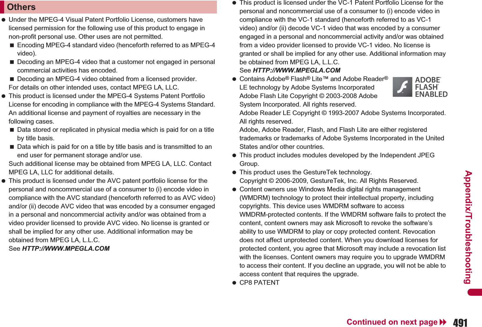 491Continued on next pageAppendix/Troubleshooting Under the MPEG-4 Visual Patent Portfolio License, customers have licensed permission for the following use of this product to engage in non-profit personal use. Other uses are not permitted.Encoding MPEG-4 standard video (henceforth referred to as MPEG-4 video).Decoding an MPEG-4 video that a customer not engaged in personal commercial activities has encoded.Decoding an MPEG-4 video obtained from a licensed provider.For details on other intended uses, contact MPEG LA, LLC. This product is licensed under the MPEG-4 Systems Patent Portfolio License for encoding in compliance with the MPEG-4 Systems Standard. An additional license and payment of royalties are necessary in the following cases.Data stored or replicated in physical media which is paid for on a title by title basis.Data which is paid for on a title by title basis and is transmitted to an end user for permanent storage and/or use.Such additional license may be obtained from MPEG LA, LLC. Contact MPEG LA, LLC for additional details. This product is licensed under the AVC patent portfolio license for the personal and noncommercial use of a consumer to (i) encode video in compliance with the AVC standard (henceforth referred to as AVC video) and/or (ii) decode AVC video that was encoded by a consumer engaged in a personal and noncommercial activity and/or was obtained from a video provider licensed to provide AVC video. No license is granted or shall be implied for any other use. Additional information may be obtained from MPEG LA, L.L.C. See HTTP://WWW.MPEGLA.COM This product is licensed under the VC-1 Patent Portfolio License for the personal and noncommercial use of a consumer to (i) encode video in compliance with the VC-1 standard (henceforth referred to as VC-1 video) and/or (ii) decode VC-1 video that was encoded by a consumer engaged in a personal and noncommercial activity and/or was obtained from a video provider licensed to provide VC-1 video. No license is granted or shall be implied for any other use. Additional information may be obtained from MPEG LA, L.L.C.See HTTP://WWW.MPEGLA.COM Contains Adobe® Flash® Lite™ and Adobe Reader® LE technology by Adobe Systems IncorporatedAdobe Flash Lite Copyright © 2003-2008 Adobe System Incorporated. All rights reserved.Adobe Reader LE Copyright © 1993-2007 Adobe Systems Incorporated. All rights reserved.Adobe, Adobe Reader, Flash, and Flash Lite are either registered trademarks or trademarks of Adobe Systems Incorporated in the United States and/or other countries. This product includes modules developed by the Independent JPEG Group. This product uses the GestureTek technology.Copyright © 2006-2009, GestureTek, Inc. All Rights Reserved. Content owners use Windows Media digital rights management (WMDRM) technology to protect their intellectual property, including copyrights. This device uses WMDRM software to access WMDRM-protected contents. If the WMDRM software fails to protect the content, content owners may ask Microsoft to revoke the software’s ability to use WMDRM to play or copy protected content. Revocation does not affect unprotected content. When you download licenses for protected content, you agree that Microsoft may include a revocation list with the licenses. Content owners may require you to upgrade WMDRM to access their content. If you decline an upgrade, you will not be able to access content that requires the upgrade. CP8 PATENTOthers