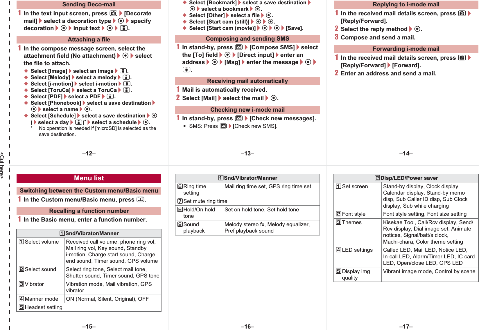 &lt;Cut here&gt;1In the text input screen, press C/[Decorate mail]/select a decoration type/t/specify decoration/t/input text/t/i.1In the compose message screen, select the attachment field (No attachment)/t/select the file to attach.;Select [Image]/select an image/i.;Select [Melody]/select a melody/i.;Select [i-motion]/select i-motion/i.;Select [ToruCa]/select a ToruCa/i.;Select [PDF]/select a PDF/i.;Select [Phonebook]/select a save destination/t/select a name/t.;Select [Schedule]/select a save destination/t (/select a day/i)*/select a schedule/t.* No operation is needed if [microSD] is selected as the save destination.;Select [Bookmark]/select a save destination/t/select a bookmark/t.;Select [Other]/select a file/t.;Select [Start cam (still)]/t/t.;Select [Start cam (movie)]/t/t/[Save].1In stand-by, press m/[Compose SMS]/select the [To] field/t/[Direct input]/enter an address/t/[Msg]/enter the message/t/i.1Mail is automatically received.2Select [Mail]/select the mail/t.1In stand-by, press m/[Check new messages].:SMS: Press m/[Check new SMS].1In the received mail details screen, press C/[Reply/Forward].2Select the reply method/t.3Compose and send a mail.1In the received mail details screen, press C/[Reply/Forward]/[Forward].2Enter an address and send a mail.Sending Deco-mailAttaching a file Composing and sending SMSReceiving mail automaticallyChecking new i-mode mailReplying to i-mode mailForwarding i-mode mail1In the Custom menu/Basic menu, press a.1In the Basic menu, enter a function number.Menu listSwitching between the Custom menu/Basic menuRecalling a function numberUSnd/Vibrator/MannerUSelect volume Received call volume, phone ring vol, Mail ring vol, Key sound, Standby i-motion, Charge start sound, Charge end sound, Timer sound, GPS volumeVSelect sound Select ring tone, Select mail tone, Shutter sound, Timer sound, GPS toneWVibrator Vibration mode, Mail vibration, GPS vibratorXManner mode ON (Normal, Silent, Original), OFFYHeadset settingZRing time settingMail ring time set, GPS ring time set[Set mute ring time\Hold/On hold toneSet on hold tone, Set hold tone]Sound playbackMelody stereo fx, Melody equalizer, Pref playback soundUSnd/Vibrator/Manner VDisp/LED/Power saverUSet screen Stand-by display, Clock display, Calendar display, Stand-by memo disp, Sub Caller ID disp, Sub Clock display, Sub while chargingVFont style Font style setting, Font size settingWThemes Kisekae Tool, Call/Rcv display, Send/Rcv display, Dial image set, Animate notices, Signal/batt/s clock, Machi-chara, Color theme settingXLED settings Called LED, Mail LED, Notice LED, In-call LED, Alarm/Timer LED, IC card LED, Open/close LED, GPS LEDYDisplay img qualityVibrant image mode, Control by scene–13– –14––16––15– –17––12–