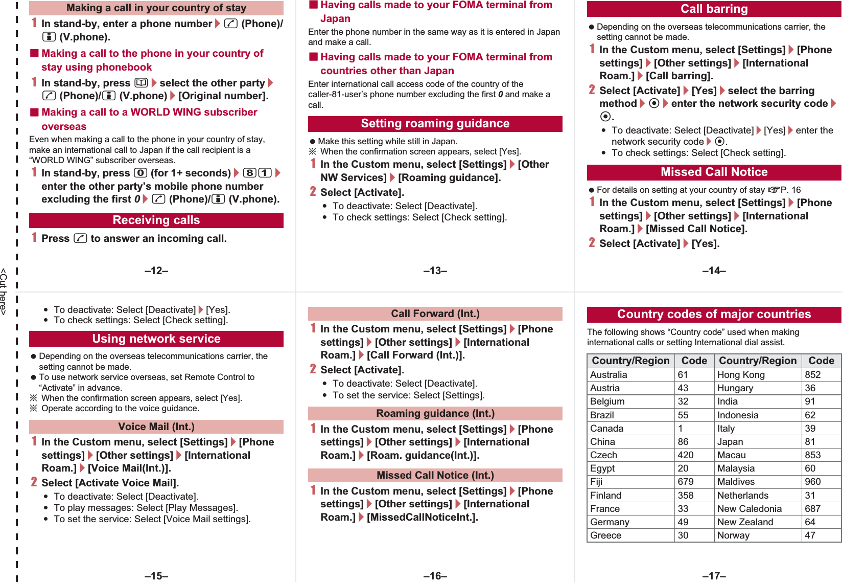 &lt;Cut here&gt;1In stand-by, enter a phone number/s (Phone)/i (V.phone).ɡMaking a call to the phone in your country of stay using phonebook1In stand-by, press a/select the other party/s (Phone)/i (V.phone)/[Original number].ɡMaking a call to a WORLD WING subscriber overseasEven when making a call to the phone in your country of stay, make an international call to Japan if the call recipient is a “WORLD WING” subscriber overseas.1In stand-by, press 0 (for 1+ seconds)/81/enter the other party’s mobile phone number excluding the first 0/s (Phone)/i (V.phone).1Press s to answer an incoming call.ɡHaving calls made to your FOMA terminal from JapanEnter the phone number in the same way as it is entered in Japan and make a call.ɡHaving calls made to your FOMA terminal from countries other than JapanEnter international call access code of the country of the caller-81-user’s phone number excluding the first 0 and make a call. Make this setting while still in Japan.ɦWhen the confirmation screen appears, select [Yes].1In the Custom menu, select [Settings]/[Other NW Services]/[Roaming guidance].2Select [Activate].:To deactivate: Select [Deactivate].:To check settings: Select [Check setting]. Depending on the overseas telecommunications carrier, the setting cannot be made.1In the Custom menu, select [Settings]/[Phone settings]/[Other settings]/[International Roam.]/[Call barring].2Select [Activate]/[Yes]/select the barring method/t/enter the network security code/t.:To deactivate: Select [Deactivate]/[Yes]/enter the network security code/t.:To check settings: Select [Check setting]. For details on setting at your country of stay nP. 161In the Custom menu, select [Settings]/[Phone settings]/[Other settings]/[International Roam.]/[Missed Call Notice].2Select [Activate]/[Yes].Making a call in your country of stayReceiving callsSetting roaming guidanceCall barringMissed Call Notice:To deactivate: Select [Deactivate]/[Yes].:To check settings: Select [Check setting]. Depending on the overseas telecommunications carrier, the setting cannot be made. To use network service overseas, set Remote Control to “Activate” in advance.ɦWhen the confirmation screen appears, select [Yes].ɦOperate according to the voice guidance.1In the Custom menu, select [Settings]/[Phone settings]/[Other settings]/[International Roam.]/[Voice Mail(Int.)].2Select [Activate Voice Mail].:To deactivate: Select [Deactivate].:To play messages: Select [Play Messages].:To set the service: Select [Voice Mail settings].1In the Custom menu, select [Settings]/[Phone settings]/[Other settings]/[International Roam.]/[Call Forward (Int.)].2Select [Activate].:To deactivate: Select [Deactivate].:To set the service: Select [Settings].1In the Custom menu, select [Settings]/[Phone settings]/[Other settings]/[International Roam.]/[Roam. guidance(Int.)].1In the Custom menu, select [Settings]/[Phone settings]/[Other settings]/[International Roam.]/[MissedCallNoticeInt.].The following shows “Country code” used when making international calls or setting International dial assist.Using network serviceVoice Mail (Int.)Call Forward (Int.)Roaming guidance (Int.)Missed Call Notice (Int.)Country codes of major countriesCountry/Region Code Country/Region CodeAustralia 61 Hong Kong 852Austria 43 Hungary 36Belgium 32 India 91Brazil 55 Indonesia 62Canada 1 Italy 39China 86 Japan 81Czech 420 Macau 853Egypt 20 Malaysia 60Fiji 679 Maldives 960Finland 358 Netherlands 31France 33 New Caledonia 687Germany 49 New Zealand 64Greece 30 Norway 47–13– –14––16––15– –17––12–