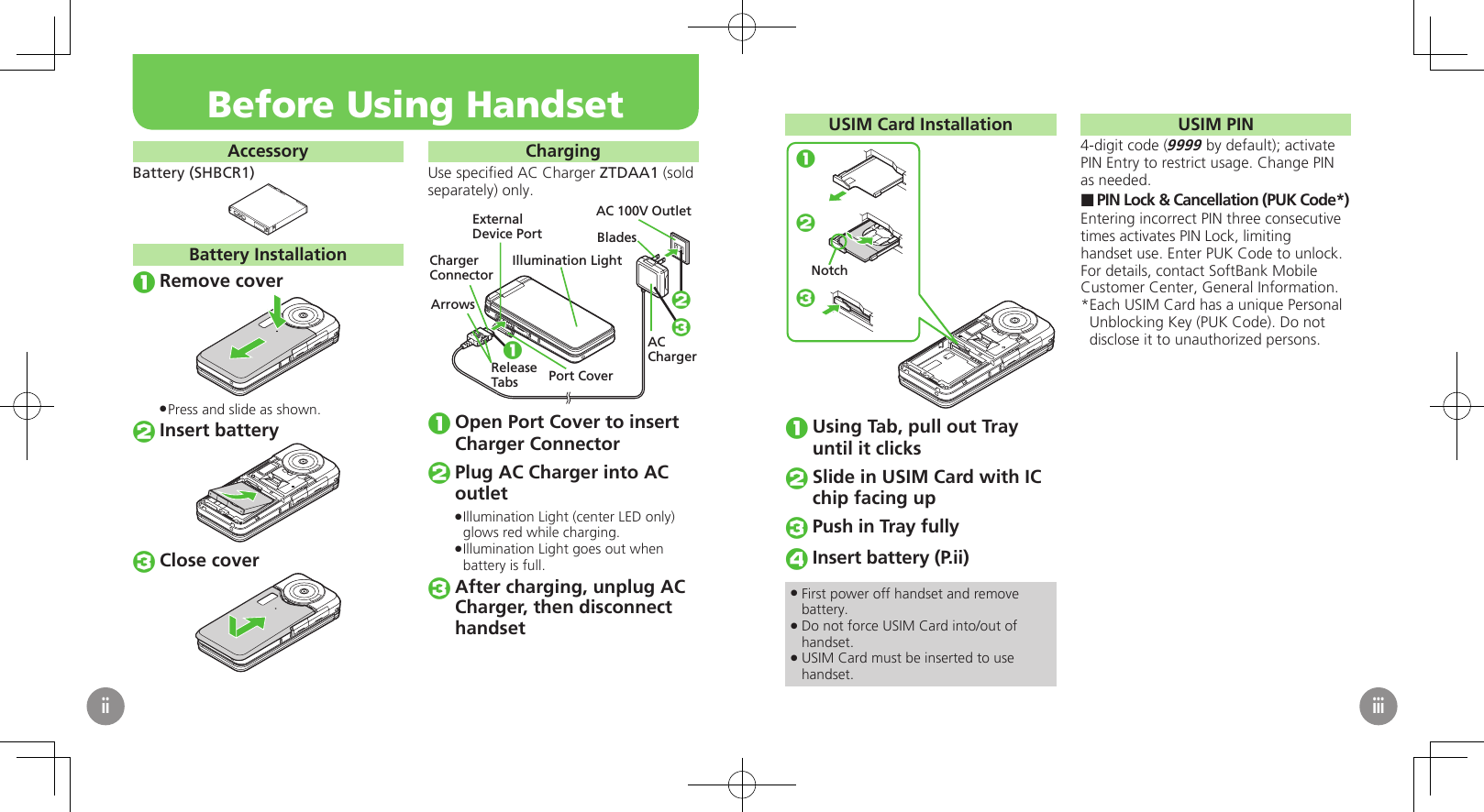 AccessoryBattery (SHBCR1)Battery InstallationRemove coverPress and slide as shown. .Insert batteryClose coverChargingUse speciﬁed AC Charger ZTDAA1 (sold separately) only.AC 100V OutletBladesACChargerReleaseTabs1ExternalDevice PortIllumination LightPort CoverChargerConnectorArrows 23Open Port Cover to insert Charger ConnectorPlug AC Charger into AC outletIllumination Light (center LED only)  .glows red while charging.Illumination Light goes out when  .battery is full.After charging, unplug AC Charger, then disconnect　 handsetBefore Using HandsetiiUSIM Card Installation123NotchUsing Tab, pull out Tray until it clicksSlide in USIM Card with IC chip facing upPush in Tray fullyInsert battery (P.ii)First power off handset and remove  .battery.Do not force USIM Card into/out of  .handset.USIM Card must be inserted to use  .handset.USIM PIN4-digit code (9999 by default); activate PIN Entry to restrict usage. Change PIN as needed.PIN Lock &amp; Cancellation (PUK Code*) ■Entering incorrect PIN three consecutive times activates PIN Lock, limiting handset use. Enter PUK Code to unlock. For details, contact SoftBank Mobile Customer Center, General Information.Each USIM Card has a unique Personal * Unblocking Key (PUK Code). Do not disclose it to unauthorized persons.iii