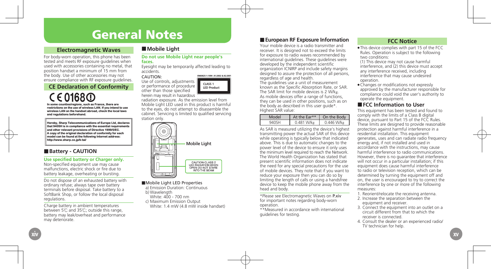 European RF Exposure Information ■Your mobile device is a radio transmitter and receiver. It is designed not to exceed the limits for exposure to radio waves recommended by international guidelines. These guidelines were  developed by the independent scientiﬁc organization ICNIRP and include safety margins designed to assure the protection of all persons, regardless of age and health.The guidelines use a unit of measurement known as the Speciﬁc Absorption Rate, or SAR. The SAR limit for mobile devices is 2 W/kg.As mobile devices offer a range of functions, they can be used in other positions, such as on the body as described in this user guide*.Highest SAR value:Model At the Ear** On the Body940SH 0.481 W/kg0.446 W/kgAs SAR is measured utilizing the device&apos;s highest transmitting power the actual SAR of this device while operating is typically below that indicated above. This is due to automatic changes to the power level of the device to ensure it only uses  the minimum level required to reach the Network. The World Health Organization has stated that present scientiﬁc information does not indicate the need for any special precautions for the use of mobile devices. They note that if you want to reduce your exposure then you can do so by limiting the length of calls or using a handsfree  device to keep the mobile phone away from the head and body. *Please see Electromagnetic Waves on P.xiv for important notes regarding body-worn operation.**Measured in accordance with international guidelines for testing.FCC NoticeThis device complies with part 15 of the FCC  .Rules. Operation is subject to the following two conditions: (1) This device may not cause harmful interference, and (2) this device must accept  any interference received, including interference that may cause undesired operation.Changes or modiﬁcations not expressly  .approved by the manufacturer responsible for compliance could void the user&apos;s authority to operate the equipment.FCC Information to User ■This equipment has been tested and found to comply with the limits of a Class B digital device, pursuant to Part 15 of the FCC Rules. These limits are designed to provide reasonable protection against harmful interference in a residential installation. This equipment generates, uses and can radiate radio frequency energy and, if not installed and used in accordance with the instructions, may cause harmful interference to radio communications.However, there is no guarantee that interference will not occur in a particular installation; if this equipment does cause harmful interference to radio or television reception, which can be determined by turning the equipment off and on, the user is encouraged to try to correct the interference by one or more of the following measures:1.  Reorient/relocate the receiving antenna.2.  Increase the separation between the equipment and receiver.3.  Connect the equipment into an outlet on a circuit different from that to which the receiver is connected.4.  Consult the dealer or an experienced radio/TV technician for help.General NotesxivElectromagnetic WavesFor body-worn operation, this phone has been tested and meets RF exposure guidelines when used with accessories containing no metal, that position handset a minimum of 15 mm from the body. Use of other accessories may not ensure compliance with RF exposure guidelines.CE Declaration of ConformityIn some counties/regions, such as France, there are restrictions on the use of wireless LAN. If you intend to use wireless LAN on the handset abroad, check the local laws and regulations beforehand.Hereby, Sharp Telecommunications of Europe Ltd, declaresthat 940SH is in compliance with the essential requirements and other relevant provisions of Directive 1999/5/EC.A copy of the original declaration of conformity for each model can be found at the following Internet address:http://www.sharp.co.jp/k-tai/Battery - CAUTION ■Use speciﬁed battery or Charger only.Non-speciﬁed equipment use may cause malfunctions, electric shock or ﬁre due to battery leakage, overheating or bursting.Do not dispose of an exhausted battery with ordinary refuse; always tape over battery terminals before disposal. Take battery to a SoftBank Shop, or follow the local disposal regulations.Charge battery in ambient temperatures between 5℃ and 35℃; outside this range, battery may leak/overheat and performance may deteriorate.Mobile Light ■Do not use Mobile Light near people&apos;s faces.Eyesight may be temporarily affected leading to accidents.CAUTION:CLASS 1LED ProductEN60825-1:1994  A1:2002 &amp; A2:2001Use of controls, adjustments or performance of procedure other than those speciﬁed herein may result in hazardous radiation exposure. As the emission level from Mobile Light LED used in this product is harmful to the eyes, do not attempt to disassemble the cabinet. Servicing is limited to qualiﬁed servicing station only.Mobile Light■ Mobile Light LED Propertiesa) Emission Duration: Continuousb) Wavelength  White: 400 - 700 nmc) Maximum Emission Output  White: 1.4 mW (4.8 mW inside handset)xv