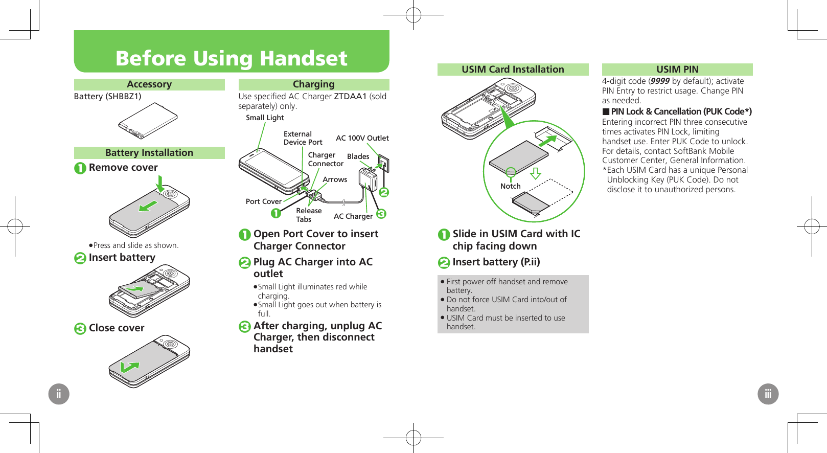 AccessoryBattery (SHBBZ1)Battery InstallationRemove coverPress and slide as shown. .Insert batteryClose coverChargingUse speciﬁed AC Charger ZTDAA1 (sold separately) only.Small LightAC 100V OutletBladesAC ChargerReleaseTabs1ExternalDevice PortPort CoverChargerConnectorArrows23Open Port Cover to insert Charger ConnectorPlug AC Charger into AC outletSmall Light illuminates red while  .charging.Small Light goes out when battery is  .full.After charging, unplug AC Charger, then disconnect　 handsetBefore Using HandsetiiUSIM Card InstallationNotchSlide in USIM Card with IC chip facing downInsert battery (P.ii)First power off handset and remove  .battery.Do not force USIM Card into/out of  .handset.USIM Card must be inserted to use  .handset.USIM PIN4-digit code (9999 by default); activate PIN Entry to restrict usage. Change PIN as needed.PIN Lock &amp; Cancellation (PUK Code*) ■Entering incorrect PIN three consecutive times activates PIN Lock, limiting handset use. Enter PUK Code to unlock. For details, contact SoftBank Mobile Customer Center, General Information.Each USIM Card has a unique Personal * Unblocking Key (PUK Code). Do not disclose it to unauthorized persons.iii