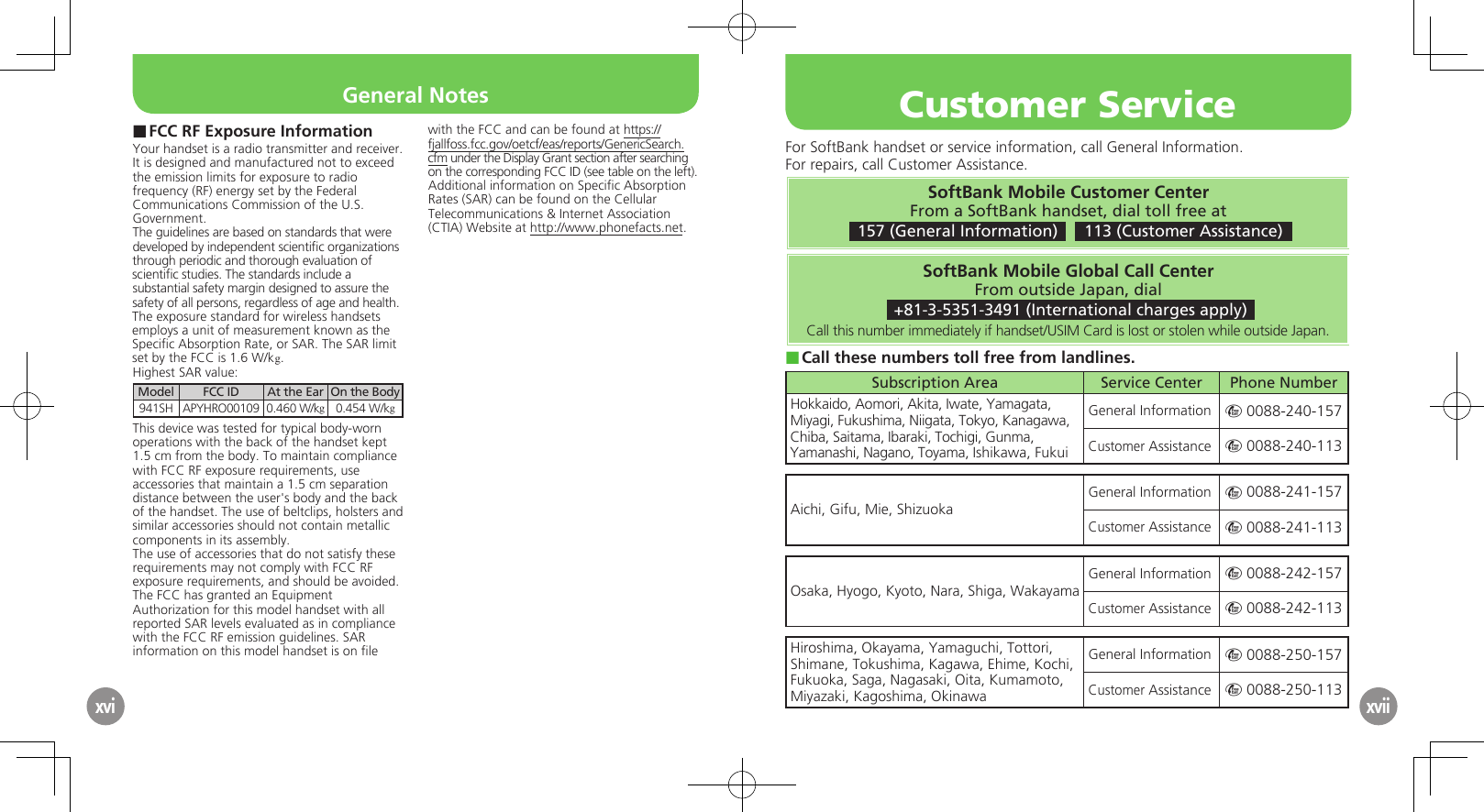 xviFCC RF Exposure Information ■Your handset is a radio transmitter and receiver.It is designed and manufactured not to exceed the emission limits for exposure to radio frequency (RF) energy set by the Federal Communications Commission of the U.S. Government.The guidelines are based on standards that were developed by independent scientiﬁc organizations through periodic and thorough evaluation of scientiﬁc studies. The standards include a substantial safety margin designed to assure the safety of all persons, regardless of age and health.The exposure standard for wireless handsets employs a unit of measurement known as the Speciﬁc Absorption Rate, or SAR. The SAR limit set by the FCC is 1.6 W/kg.Highest SAR value:Model FCC ID At the Ear On the Body941SH APYHRO00109 0.460 W/kg0.454 W/kgThis device was tested for typical body-worn operations with the back of the handset kept 1.5 cm from the body. To maintain compliance with FCC RF exposure requirements, use accessories that maintain a 1.5 cm separation distance between the user&apos;s body and the back of the handset. The use of beltclips, holsters and similar accessories should not contain metallic components in its assembly.The use of accessories that do not satisfy these requirements may not comply with FCC RF exposure requirements, and should be avoided.The FCC has granted an Equipment Authorization for this model handset with all reported SAR levels evaluated as in compliance with the FCC RF emission guidelines. SAR information on this model handset is on ﬁle with the FCC and can be found at https://fjallfoss.fcc.gov/oetcf/eas/reports/GenericSearch.cfm under the Display Grant section after searching on the corresponding FCC ID (see table on the left).Additional information on Speciﬁc Absorption Rates (SAR) can be found on the Cellular Telecommunications &amp; Internet Association (CTIA) Website at http://www.phonefacts.net.xviiGeneral NotesFor SoftBank handset or service information, call General Information. For repairs, call Customer Assistance.SoftBank Mobile Customer CenterFrom a SoftBank handset, dial toll free at 157 (General Information)    113 (Customer Assistance)SoftBank Mobile Global Call CenterFrom outside Japan, dial +81-3-5351-3491 (International charges apply)Call this number immediately if handset/USIM Card is lost or stolen while outside Japan.Call these numbers toll free from landlines. ■Subscription Area Service Center Phone NumberHokkaido, Aomori, Akita, Iwate, Yamagata, Miyagi, Fukushima, Niigata, Tokyo, Kanagawa, Chiba, Saitama, Ibaraki, Tochigi, Gunma, Yamanashi, Nagano, Toyama, Ishikawa, FukuiGeneral Information m 0088-240-157Customer Assistance m 0088-240-113Aichi, Gifu, Mie, ShizuokaGeneral Information m 0088-241-157Customer Assistance m 0088-241-113Osaka, Hyogo, Kyoto, Nara, Shiga, WakayamaGeneral Information m 0088-242-157Customer Assistance m 0088-242-113Hiroshima, Okayama, Yamaguchi, Tottori, Shimane, Tokushima, Kagawa, Ehime, Kochi, Fukuoka, Saga, Nagasaki, Oita, Kumamoto, Miyazaki, Kagoshima, OkinawaGeneral Information m 0088-250-157Customer Assistance m 0088-250-113Customer Service