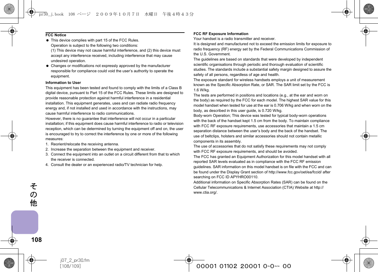 108j07_2_pr30.fm[108/109] ~~~~~~~~~~~~~~~~~~~~ ~~その他Information to UserThis equipment has been tested and found to comply with the limits of a Class B digital device, pursuant to Part 15 of the FCC Rules. These limits are designed to provide reasonable protection against harmful interference in a residential installation. This equipment generates, uses and can radiate radio frequency energy and, if not installed and used in accordance with the instructions, may cause harmful interference to radio communications.However, there is no guarantee that interference will not occur in a particular installation; if this equipment does cause harmful interference to radio or television reception, which can be determined by turning the equipment off and on, the user is encouraged to try to correct the interference by one or more of the following measures:1. Reorient/relocate the receiving antenna.2. Increase the separation between the equipment and receiver.3. Connect the equipment into an outlet on a circuit different from that to which the receiver is connected.4. Consult the dealer or an experienced radio/TV technician for help.FCC RF Exposure InformationYour handset is a radio transmitter and receiver.It is designed and manufactured not to exceed the emission limits for exposure to radio frequency (RF) energy set by the Federal Communications Commission of the U.S. Government.The guidelines are based on standards that were developed by independent scientific organisations through periodic and thorough evaluation of scientific studies. The standards include a substantial safety margin designed to assure the safety of all persons, regardless of age and health.The exposure standard for wireless handsets employs a unit of measurement known as the Specific Absorption Rate, or SAR. The SAR limit set by the FCC is 1.6 W/kg.The tests are performed in positions and locations (e.g., at the ear and worn on the body) as required by the FCC for each model. The highest SAR value for this model handset when tested for use at the ear is 0.706 W/kg and when worn on the body, as described in this user guide, is 0.720 W/kg.Body-worn Operation; This device was tested for typical body-worn operations with the back of the handset kept 1.5 cm from the body. To maintain compliance with FCC RF exposure requirements, use accessories that maintain a 1.5 cm separation distance between the user’s body and the back of the handset. The use of beltclips, holsters and similar accessories should not contain metallic components in its assembly.The use of accessories that do not satisfy these requirements may not comply with FCC RF exposure requirements, and should be avoided.The FCC has granted an Equipment Authorization for this model handset with all reported SAR levels evaluated as in compliance with the FCC RF emission guidelines. SAR information on this model handset is on file with the FCC and can be found under the Display Grant section of http://www.fcc.gov/oet/ea/fccid/ after searching on FCC ID APYHRO00110.Additional information on Specific Absorption Rates (SAR) can be found on the Cellular Telecommunications &amp; Internet Association (CTIA) Website at http://www.ctia.org/.FCC Notice This device complies with part 15 of the FCC Rules.Operation is subject to the following two conditions:(1) This device may not cause harmful interference, and (2) this device must accept any interference received, including interference that may cause undesired operation. Changes or modifications not expressly approved by the manufacturer responsible for compliance could void the user’s authority to operate the equipment.pr30_j.book  108 ページ  ２００９年１０月７日　水曜日　午後４時４３分