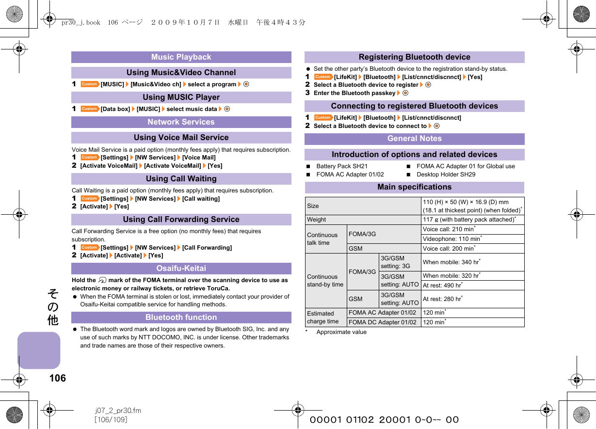 106j07_2_pr30.fm[106/109] ~~~~~~~~~~~~~~~~~~~~ ~~その他1][MUSIC]/[Music&amp;Video ch]/select a program/t&amp;1][Data box]/[MUSIC]/select music data/t&amp;Voice Mail Service is a paid option (monthly fees apply) that requires subscription.1][Settings]/[NW Services]/[Voice Mail]2[Activate VoiceMail]/[Activate VoiceMail]/[Yes]Call Waiting is a paid option (monthly fees apply) that requires subscription.1][Settings]/[NW Services]/[Call waiting]2[Activate]/[Yes]Call Forwarding Service is a free option (no monthly fees) that requires subscription.1][Settings]/[NW Services]/[Call Forwarding]2[Activate]/[Activate]/[Yes]Hold the b mark of the FOMA terminal over the scanning device to use as electronic money or railway tickets, or retrieve ToruCa. When the FOMA terminal is stolen or lost, immediately contact your provider of Osaifu-Keitai compatible service for handling methods. The Bluetooth word mark and logos are owned by Bluetooth SIG, Inc. and any use of such marks by NTT DOCOMO, INC. is under license. Other trademarks and trade names are those of their respective owners. Set the other party’s Bluetooth device to the registration stand-by status.1][LifeKit]/[Bluetooth]/[List/cnnct/discnnct]/[Yes]2Select a Bluetooth device to register/t&amp;3Enter the Bluetooth passkey/t&amp;1][LifeKit]/[Bluetooth]/[List/cnnct/discnnct]2Select a Bluetooth device to connect to/t&amp;Battery Pack SH21 FOMA AC Adapter 01 for Global useFOMA AC Adapter 01/02 Desktop Holder SH29* Approximate valueMusic PlaybackUsing Music&amp;Video ChannelUsing MUSIC PlayerNetwork ServicesUsing Voice Mail ServiceUsing Call WaitingUsing Call Forwarding ServiceOsaifu-KeitaiBluetooth functionRegistering Bluetooth deviceConnecting to registered Bluetooth devicesGeneral NotesIntroduction of options and related devicesMain specificationsSize 110 (H) × 50 (W) × 16.9 (D) mm (18.1 at thickest point) (when folded)*Weight 117 g (with battery pack attached)*Continuous talk timeFOMA/3G Voice call: 210 min*Videophone: 110 min*GSM Voice call: 200 min*Continuous stand-by timeFOMA/3G3G/GSM setting: 3G When mobile: 340 hr*3G/GSM setting: AUTOWhen mobile: 320 hr*At rest: 490 hr*GSM 3G/GSM setting: AUTO At rest: 280 hr*Estimated charge timeFOMA AC Adapter 01/02 120 min*FOMA DC Adapter 01/02 120 min*pr30_j.book  106 ページ  ２００９年１０月７日　水曜日　午後４時４３分