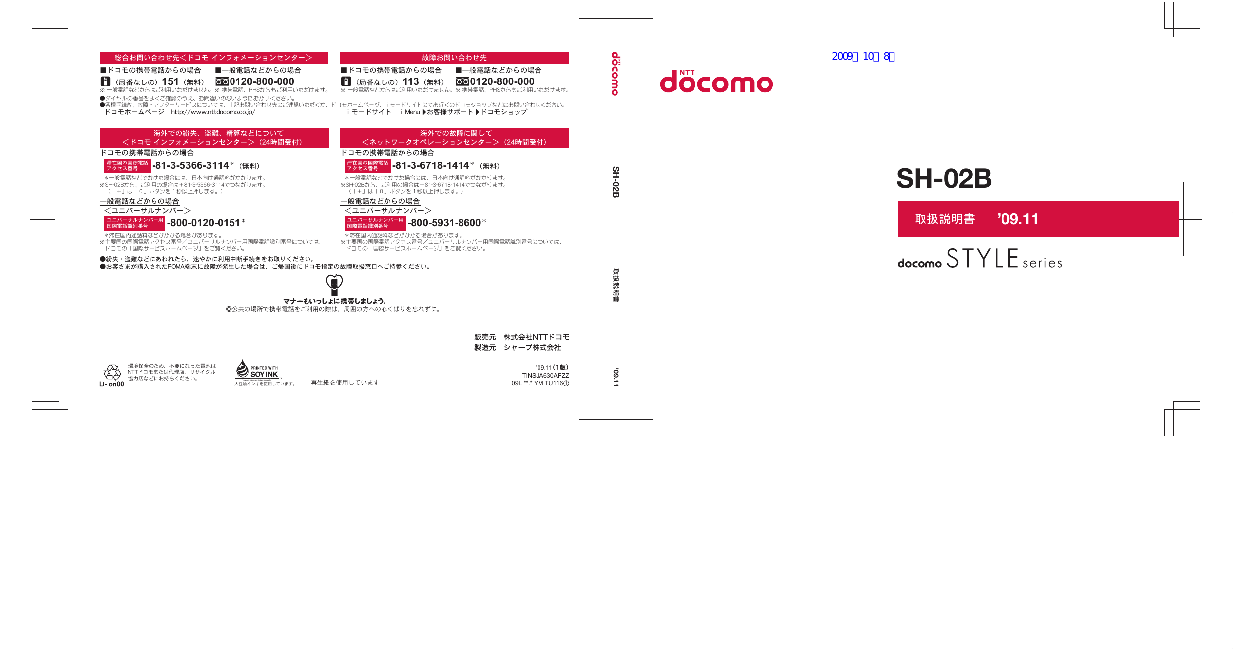 取扱説明書SH-02BSH-02B 取扱説明書大豆油インキを使用しています。◎公共の場所で携帯電話をご利用の際は、周囲の方への心くばりを忘れずに。環境保全のため、不要になった電池はNTTドコモまたは代理店、リサイクル協力店などにお持ちください。●紛失・盗難などにあわれたら、速やかに利用中断手続きをお取りください。●お客さまが購入されたFOMA端末に故障が発生した場合は、ご帰国後にドコモ指定の故障取扱窓口へご持参ください。再生紙を使用していますユニバーサルナンバー用国際電話識別番号滞在国の国際電話アクセス番号 -81-3-6718-1414＊（無料）-800-5931-8600＊＊一般電話などでかけた場合には、日本向け通話料がかかります。※SH-02Bから、ご利用の場合は＋81-3-6718-1414でつながります。（「＋」は「０」ボタンを１秒以上押します。）＊滞在国内通話料などがかかる場合があります。※主要国の国際電話アクセス番号／ユニバーサルナンバー用国際電話識別番号については、ドコモの「国際サービスホームページ」をご覧ください。一般電話などからの場合ドコモの携帯電話からの場合海外での故障に関して＜ネットワークオペレーションセンター＞（24時間受付）＜ユニバーサルナンバー＞＊滞在国内通話料などがかかる場合があります。※主要国の国際電話アクセス番号／ユニバーサルナンバー用国際電話識別番号については、ドコモの「国際サービスホームページ」をご覧ください。＊一般電話などでかけた場合には、日本向け通話料がかかります。※SH-02Bから、ご利用の場合は＋81-3-5366-3114でつながります。（「＋」は「０」ボタンを１秒以上押します。）-800-0120-0151＊ユニバーサルナンバー用国際電話識別番号-81-3-5366-3114＊（無料）滞在国の国際電話アクセス番号海外での紛失、盗難、精算などについて＜ドコモ インフォメーションセンター＞（24時間受付）ドコモの携帯電話からの場合一般電話などからの場合＜ユニバーサルナンバー＞※ 一般電話などからはご利用いただけません。（局番なしの）113（無料）■ドコモの携帯電話からの場合故障お問い合わせ先※ 携帯電話、PHSからもご利用いただけます。0120-800-000■一般電話などからの場合ｉモードサイト　ⅰMenu　お客様サポート　ドコモショップ※ 一般電話などからはご利用いただけません。（局番なしの）151（無料）■ドコモの携帯電話からの場合総合お問い合わせ先＜ドコモ インフォメーションセンター＞●ダイヤルの番号をよくご確認のうえ、お間違いのないようにおかけください。●各種手続き、故障・アフターサービスについては、上記お問い合わせ先にご連絡いただくか、ドコモホームページ、ｉモードサイトにてお近くのドコモショップなどにお問い合わせください。※ 携帯電話、PHSからもご利用いただけます。0120-800-000■一般電話などからの場合ドコモホームページ　http://www.nttdocomo.co.jp/’09.11TINSJA630AFZZ09L **.* YM TU116 ’09.11（1版）1’09.11pr30_ｊ_thin_cover1.eps   2009/09/28   12:51:052009／10／8版