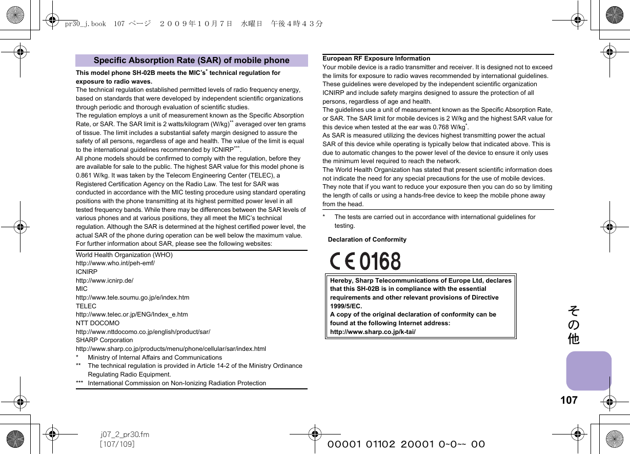 107j07_2_pr30.fm[107/109] ~~~~~~~~~~~~~~~~~~~~ ~~その他This model phone SH-02B meets the MIC’s* technical regulation for exposure to radio waves.The technical regulation established permitted levels of radio frequency energy, based on standards that were developed by independent scientific organizations through periodic and thorough evaluation of scientific studies.The regulation employs a unit of measurement known as the Specific Absorption Rate, or SAR. The SAR limit is 2 watts/kilogram (W/kg)** averaged over ten grams of tissue. The limit includes a substantial safety margin designed to assure the safety of all persons, regardless of age and health. The value of the limit is equal to the international guidelines recommended by ICNIRP***.All phone models should be confirmed to comply with the regulation, before they are available for sale to the public. The highest SAR value for this model phone is 0.861 W/kg. It was taken by the Telecom Engineering Center (TELEC), a Registered Certification Agency on the Radio Law. The test for SAR was conducted in accordance with the MIC testing procedure using standard operating positions with the phone transmitting at its highest permitted power level in all tested frequency bands. While there may be differences between the SAR levels of various phones and at various positions, they all meet the MIC’s technical regulation. Although the SAR is determined at the highest certified power level, the actual SAR of the phone during operation can be well below the maximum value.For further information about SAR, please see the following websites:* The tests are carried out in accordance with international guidelines for testing.Specific Absorption Rate (SAR) of mobile phoneWorld Health Organization (WHO)http://www.who.int/peh-emf/ICNIRPhttp://www.icnirp.de/MIChttp://www.tele.soumu.go.jp/e/index.htmTELEChttp://www.telec.or.jp/ENG/Index_e.htmNTT DOCOMOhttp://www.nttdocomo.co.jp/english/product/sar/SHARP Corporationhttp://www.sharp.co.jp/products/menu/phone/cellular/sar/index.html* Ministry of Internal Affairs and Communications** The technical regulation is provided in Article 14-2 of the Ministry Ordinance Regulating Radio Equipment.*** International Commission on Non-Ionizing Radiation ProtectionEuropean RF Exposure InformationYour mobile device is a radio transmitter and receiver. It is designed not to exceed the limits for exposure to radio waves recommended by international guidelines. These guidelines were developed by the independent scientific organization ICNIRP and include safety margins designed to assure the protection of all persons, regardless of age and health.The guidelines use a unit of measurement known as the Specific Absorption Rate, or SAR. The SAR limit for mobile devices is 2 W/kg and the highest SAR value for this device when tested at the ear was 0.768 W/kg*.As SAR is measured utilizing the devices highest transmitting power the actual SAR of this device while operating is typically below that indicated above. This is due to automatic changes to the power level of the device to ensure it only uses the minimum level required to reach the network.The World Health Organization has stated that present scientific information does not indicate the need for any special precautions for the use of mobile devices. They note that if you want to reduce your exposure then you can do so by limiting the length of calls or using a hands-free device to keep the mobile phone away from the head.Hereby, Sharp Telecommunications of Europe Ltd, declaresthat this SH-02B is in compliance with the essentialrequirements and other relevant provisions of Directive1999/5/EC.A copy of the original declaration of conformity can befound at the following Internet address:http://www.sharp.co.jp/k-tai/Declaration of Conformitypr30_j.book  107 ページ  ２００９年１０月７日　水曜日　午後４時４３分