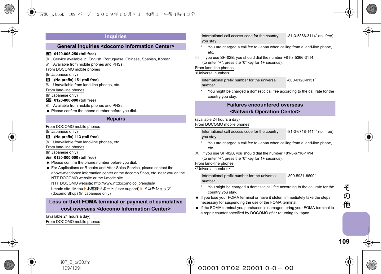 109j07_2_pr30.fm[109/109] ~~~~~~~~~~~~~~~~~~~~ ~~その他s0120-005-250 (toll free)※Service available in: English, Portuguese, Chinese, Spanish, Korean.※Available from mobile phones and PHSs.From DOCOMO mobile phones(In Japanese only)r(No prefix) 151 (toll free)※Unavailable from land-line phones, etc.From land-line phones(In Japanese only)s0120-800-000 (toll free)※Available from mobile phones and PHSs. Please confirm the phone number before you dial.From DOCOMO mobile phones(In Japanese only)r(No prefix) 113 (toll free)※Unavailable from land-line phones, etc.From land-line phones(In Japanese only)s0120-800-000 (toll free) Please confirm the phone number before you dial. For Applications or Repairs and After-Sales Service, please contact the above-mentioned information center or the docomo Shop, etc. near you on the NTT DOCOMO website or the i-mode site.NTT DOCOMO website: http://www.nttdocomo.co.jp/english/i-mode site: iMenu/お客様サポート (user support)/ドコモショップ (docomo Shop) (In Japanese only)(available 24 hours a day)From DOCOMO mobile phones* You are charged a call fee to Japan when calling from a land-line phone, etc.※If you use SH-02B, you should dial the number +81-3-5366-3114 (to enter “+”, press the “0” key for 1+ seconds).From land-line phones&lt;Universal number&gt;* You might be charged a domestic call fee according to the call rate for the country you stay.(available 24 hours a day)From DOCOMO mobile phones* You are charged a call fee to Japan when calling from a land-line phone, etc.※If you use SH-02B, you should dial the number +81-3-6718-1414 (to enter “+”, press the “0” key for 1+ seconds).From land-line phones&lt;Universal number&gt;* You might be charged a domestic call fee according to the call rate for the country you stay. If you lose your FOMA terminal or have it stolen, immediately take the steps necessary for suspending the use of the FOMA terminal. If the FOMA terminal you purchased is damaged, bring your FOMA terminal to a repair counter specified by DOCOMO after returning to Japan.InquiriesGeneral inquiries &lt;docomo Information Center&gt;RepairsLoss or theft FOMA terminal or payment of cumulative cost overseas &lt;docomo Information Center&gt;International call access code for the country you stay-81-3-5366-3114* (toll free)International prefix number for the universal number-800-0120-0151*Failures encountered overseas&lt;Network Operation Center&gt;International call access code for the country you stay-81-3-6718-1414* (toll free)International prefix number for the universal number-800-5931-8600*pr30_j.book  109 ページ  ２００９年１０月７日　水曜日　午後４時４３分