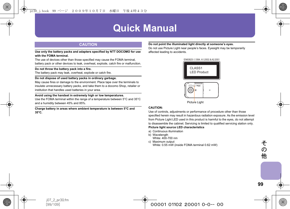 99j07_2_pr30.fm[99/109] ~~~~~~~~~~~~~~~~~~~~ ~~その他Quick ManualUse only the battery packs and adapters specified by NTT DOCOMO for use with the FOMA terminal.The use of devices other than those specified may cause the FOMA terminal, battery pack or other devices to leak, overheat, explode, catch fire or malfunction.Do not throw the battery pack into a fire.The battery pack may leak, overheat, explode or catch fire.Do not dispose of used battery packs in ordinary garbage.May cause fires or damage to the environment. Place tape over the terminals to insulate unnecessary battery packs, and take them to a docomo Shop, retailer or institution that handles used batteries in your area.Avoid using the handset in extremely high or low temperatures.Use the FOMA terminal within the range of a temperature between 5°C and 35°C and a humidity between 45% and 85%.Charge battery in areas where ambient temperature is between 5°C and 35°C.Do not point the illuminated light directly at someone’s eyes.Do not use Picture Light near people’s faces. Eyesight may be temporarily affected leading to accidents.CAUTION:Use of controls, adjustments or performance of procedure other than those specified herein may result in hazardous radiation exposure. As the emission level from Picture Light LED used in this product is harmful to the eyes, do not attempt to disassemble the cabinet. Servicing is limited to qualified servicing station only.Picture light source LED characteristicsa) Continuous illuminationb) WavelengthWhite: 400-700 nmc) Maximum outputWhite: 0.55 mW (inside FOMA terminal 0.62 mW)CAUTIONEN60825-1:1994  A1:2002 &amp; A2:2001CLASS1 LED ProductPicture Lightpr30_j.book  99 ページ  ２００９年１０月７日　水曜日　午後４時４３分