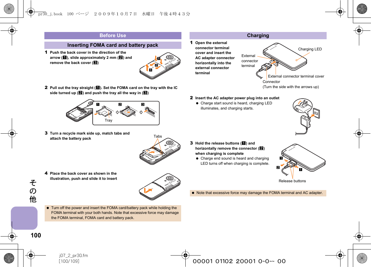 100j07_2_pr30.fm[100/109] ~~~~~~~~~~~~~~~~~~~~ ~~その他1Push the back cover in the direction of the arrow (1), slide approximately 2 mm (2) and remove the back cover (3)2Pull out the tray straight (1). Set the FOMA card on the tray with the IC side turned up (2) and push the tray all the way in (3)3Turn a recycle mark side up, match tabs and attach the battery pack4Place the back cover as shown in the illustration, push and slide it to insert1Open the external connector terminal cover and insert the AC adapter connector horizontally into the external connector terminal2Insert the AC adapter power plug into an outlet Charge start sound is heard, charging LED illuminates, and charging starts.3Hold the release buttons (1) and horizontally remove the connector (2) when charging is complete Charge end sound is heard and charging LED turns off when charging is complete.Before UseInserting FOMA card and battery pack Turn off the power and insert the FOMA card/battery pack while holding the FOMA terminal with your both hands. Note that excessive force may damage the FOMA terminal, FOMA card and battery pack.Tray12 3TabsCharging Note that excessive force may damage the FOMA terminal and AC adapter.External connector terminal coverExternal connector terminalConnector (Turn the side with the arrows up)Charging LEDRelease buttons211pr30_j.book  100 ページ  ２００９年１０月７日　水曜日　午後４時４３分