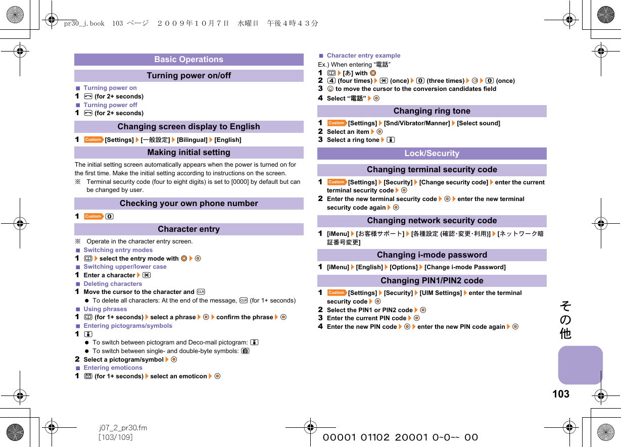 103j07_2_pr30.fm[103/109] ~~~~~~~~~~~~~~~~~~~~ ~~その他Turning power on1H (for 2+ seconds)Turning power off1H (for 2+ seconds)1][Settings]/[一般設定]/[Bilingual]/[English]The initial setting screen automatically appears when the power is turned on for the first time. Make the initial setting according to instructions on the screen.※Terminal security code (four to eight digits) is set to [0000] by default but can be changed by user.1]0※Operate in the character entry screen.Switching entry modes1a/select the entry mode with w&amp;/t&amp;Switching upper/lower case1Enter a character/*Deleting characters1Move the cursor to the character and c To delete all characters: At the end of the message, c (for 1+ seconds)Using phrases1a (for 1+ seconds)/select a phrase/t&amp;/confirm the phrase/t&amp;Entering pictograms/symbols1i To switch between pictogram and Deco-mail pictogram: i To switch between single- and double-byte symbols: C2Select a pictogram/symbol/t&amp;Entering emoticons1m (for 1+ seconds)/select an emoticon/t&amp;Character entry exampleEx.) When entering “電話”1a/[あ] with w&amp;24 (four times)/* (once)/0 (three times)/r&amp;/0 (once)3p&amp; to move the cursor to the conversion candidates field4Select “電話”/t&amp;1][Settings]/[Snd/Vibrator/Manner]/[Select sound]2Select an item/t&amp;3Select a ring tone/i1][Settings]/[Security]/[Change security code]/enter the current terminal security code/t&amp;2Enter the new terminal security code/t&amp;/enter the new terminal security code again/t&amp;1[iMenu]/[お客様サポート]/[各種設定 (確 認・変 更・利 用 )]/[ネットワーク暗証番号変更] 1[iMenu]/[English]/[Options]/[Change i-mode Password]1][Settings]/[Security]/[UIM Settings]/enter the terminal security code/t&amp;2Select the PIN1 or PIN2 code/t&amp;3Enter the current PIN code/t&amp;4Enter the new PIN code/t&amp;/enter the new PIN code again/t&amp;Basic OperationsTurning power on/offChanging screen display to EnglishMaking initial settingChecking your own phone numberCharacter entryChanging ring toneLock/SecurityChanging terminal security codeChanging network security codeChanging i-mode passwordChanging PIN1/PIN2 codepr30_j.book  103 ページ  ２００９年１０月７日　水曜日　午後４時４３分