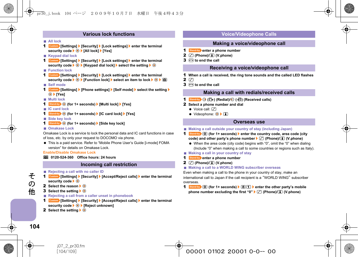 104j07_2_pr30.fm[104/109] ~~~~~~~~~~~~~~~~~~~~ ~~その他All lock1][Settings]/[Security]/[Lock settings]/enter the terminal security code/t&amp;/[All lock]/[Yes]Keypad dial lock1][Settings]/[Security]/[Lock settings]/enter the terminal security code/t&amp;/[Keypad dial lock]/select the setting/t&amp;Function lock1][Settings]/[Security]/[Lock settings]/enter the terminal security code/t&amp;/[Function lock]/select an item to lock/t&amp;/CSelf mode1][Settings]/[Phone settings]/[Self mode]/select the setting/t&amp;/[Yes]Multi lock1^t&amp; (for 1+ seconds)/[Multi lock]/[Yes]IC card lock1^t&amp; (for 1+ seconds)/[IC card lock]/[Yes]Side key lock1^t&amp; (for 1+ seconds)/[Side key lock]Omakase LockOmakase Lock is a service to lock the personal data and IC card functions in case of loss, etc. by only your request to DOCOMO via phone. This is a paid service. Refer to “Mobile Phone User’s Guide [i-mode] FOMA version” for details on Omakase Lock.Enable/Disable Omakase Locks0120-524-360　Office hours: 24 hoursRejecting a call with no caller ID1][Settings]/[Security]/[Accept/Reject calls]/enter the terminal security code/t&amp;2Select the reason/t&amp;3Select the setting/t&amp;Rejecting a call from a caller unset in phonebook1][Settings]/[Security]/[Accept/Reject calls]/enter the terminal security code/t&amp;/[Reject unknown]2Select the setting/t&amp;1^enter a phone number2s (Phone)/i (V.phone)3H to end the call1When a call is received, the ring tone sounds and the called LED flashes2s3H to end the call1^r&amp; (I) (Redial)/q&amp; (M) (Received calls)2Select a phone number and dial Voice call: s Videophone: t&amp;/iMaking a call outside your country of stay (including Japan)1^0 (for 1+ seconds)/enter the country code, area code (city code) and other party’s phone number/s (Phone)/i (V.phone) When the area code (city code) begins with “0”, omit the “0” when dialing (Include “0” when making a call to some countries or regions such as Italy).Making a call in your country of stay1^enter a phone number2s (Phone)/i (V.phone)Making a call to a WORLD WING subscriber overseasEven when making a call to the phone in your country of stay, make an international call to Japan if the call recipient is a “WORLD WING” subscriber overseas.1^0 (for 1+ seconds)/81/enter the other party’s mobile phone number excluding the first “0”/s (Phone)/i (V.phone)Various lock functionsIncoming call restrictionVoice/Videophone CallsMaking a voice/videophone callReceiving a voice/videophone callMaking a call with redials/received callsOverseas usepr30_j.book  104 ページ  ２００９年１０月７日　水曜日　午後４時４３分