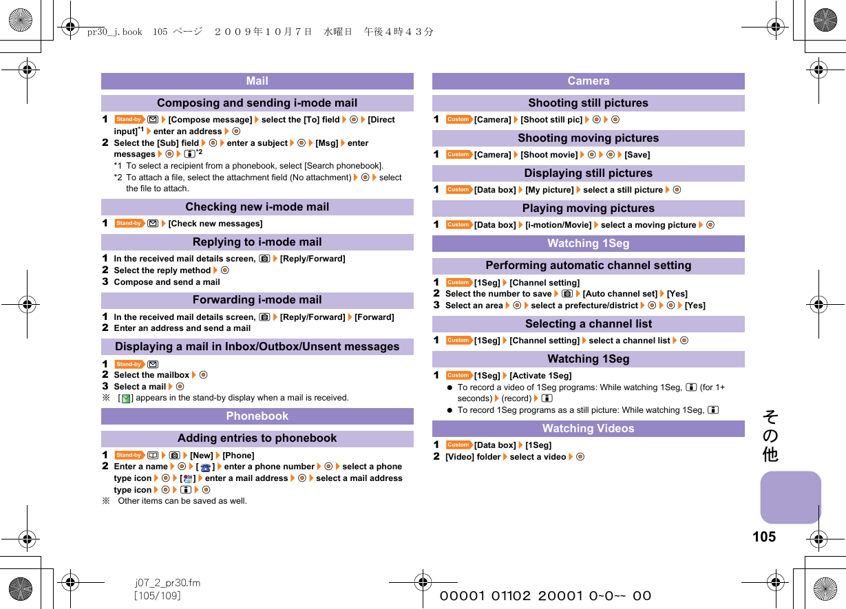 105j07_2_pr30.fm[105/109] ~~~~~~~~~~~~~~~~~~~~ ~~その他1^m/[Compose message]/select the [To] field/t&amp;/[Direct input]*1/enter an address/t&amp;2Select the [Sub] field/t&amp;/enter a subject/t&amp;/[Msg]/enter messages/t&amp;/i*2*1 To select a recipient from a phonebook, select [Search phonebook].*2 To attach a file, select the attachment field (No attachment)/t&amp;/select the file to attach.1^m/[Check new messages]1In the received mail details screen, C/[Reply/Forward]2Select the reply method/t&amp;3Compose and send a mail1In the received mail details screen, C/[Reply/Forward]/[Forward]2Enter an address and send a mail1^m2Select the mailbox/t&amp;3Select a mail/t&amp;※[ ] appears in the stand-by display when a mail is received.1^a/C/[New]/[Phone]2Enter a name/t&amp;/[]/enter a phone number/t&amp;/select a phone type icon/t&amp;/[]/enter a mail address/t&amp;/select a mail address type icon/t&amp;/i/t&amp;※Other items can be saved as well.1][Camera]/[Shoot still pic]/t&amp;/t&amp;1][Camera]/[Shoot movie]/t&amp;/t&amp;/[Save]1][Data box]/[My picture]/select a still picture/t&amp;1][Data box]/[i-motion/Movie]/select a moving picture/t&amp;1][1Seg]/[Channel setting]2Select the number to save/C/[Auto channel set]/[Yes]3Select an area/t&amp;/select a prefecture/district/t&amp;/t&amp;/[Yes]1][1Seg]/[Channel setting]/select a channel list/t&amp;1][1Seg]/[Activate 1Seg] To record a video of 1Seg programs: While watching 1Seg, i (for 1+ seconds)/(record)/i To record 1Seg programs as a still picture: While watching 1Seg, i1][Data box]/[1Seg]2[Video] folder/select a video/t&amp;MailComposing and sending i-mode mailChecking new i-mode mailReplying to i-mode mailForwarding i-mode mailDisplaying a mail in Inbox/Outbox/Unsent messagesPhonebookAdding entries to phonebookCameraShooting still picturesShooting moving picturesDisplaying still picturesPlaying moving picturesWatching 1SegPerforming automatic channel settingSelecting a channel listWatching 1SegWatching Videospr30_j.book  105 ページ  ２００９年１０月７日　水曜日　午後４時４３分