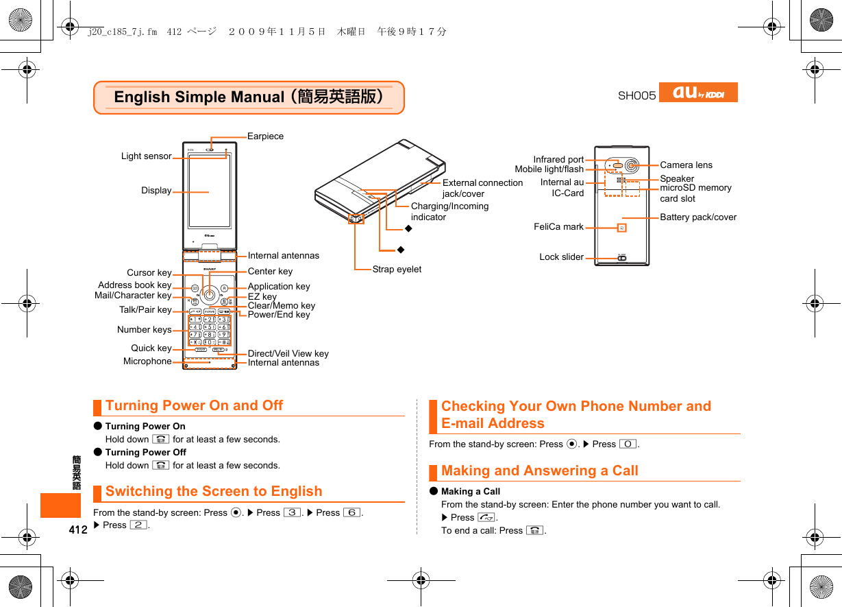 412簡易英語English Simple Manual （簡易英語版）Turning Power On and Off●Turning Power OnHold down F for at least a few seconds.●Turning Power OffHold down F for at least a few seconds.Switching the Screen to EnglishFrom the stand-by screen: Press c. z Press 3. z Press 6.z Press 2.Checking Your Own Phone Number and E-mail AddressFrom the stand-by screen: Press c. z Press 0.Making and Answering a Call●Making a CallFrom the stand-by screen: Enter the phone number you want to call. z Press N.To end a call: Press F.SH005Light sensorDisplayCursor keyAddress book keyMail/Character keyTalk/Pair keyNumber keysMicrophoneCenter keyApplication keyEZ keyClear/Memo keyPower/End keyCamera lensInternal antennasEarpieceQuick key Direct/Veil View keyMobile light/flashInternal au IC-CardBattery pack/covermicroSD memory card slotSpeakerInfrared portStrap eyeletExternal connection jack/coverInternal antennasCharging/Incoming indicatorFeliCa mark◆◆Lock sliderj20_c185_7j.fm  412 ページ  ２００９年１１月５日　木曜日　午後９時１７分