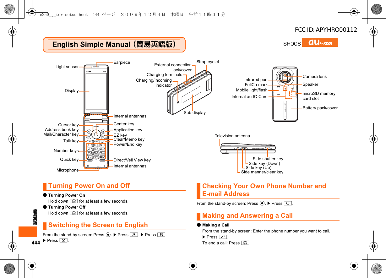 444簡易英語English Simple Manual （簡易英語版）Turning Power On and Off●Turning Power OnHold down F for at least a few seconds.●Turning Power OffHold down F for at least a few seconds.Switching the Screen to EnglishFrom the stand-by screen: Press c. z Press 3. z Press 6.z Press 2.Checking Your Own Phone Number and E-mail AddressFrom the stand-by screen: Press c. z Press 0.Making and Answering a Call●Making a CallFrom the stand-by screen: Enter the phone number you want to call. z Press N.To end a call: Press F.SH006Light sensorDisplayCursor keyAddress book keyMail/Character keyTalk keyNumber keysMicrophoneCenter keyApplication keyEZ keyClear/Memo keyPower/End keyCamera lensInternal antennasTelevision antennaEarpieceQuick key Direct/Veil View keyMobile light/flashInternal au IC-CardSide key (Up)Side shutter keyBattery pack/covermicroSD memory card slotSide key (Down)SpeakerInfrared portCharging terminalsSide manner/clear keyStrap eyeletSub displayExternal connectionjack/coverInternal antennasCharging/Incomingindicator FeliCa markc250_j_torisetsu.book  444 ページ  ２００９年１２月３日　木曜日　午前１１時４１分FCC ID: APYHRO00112