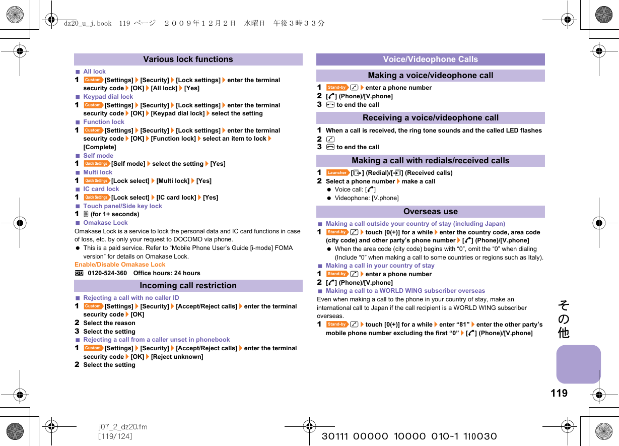 119j07_2_dz20.fm[119/124] ~~~~~~~~~~~~~~~~~~~~~~~~~その他All lock1][Settings]/[Security]/[Lock settings]/enter the terminal security code/[OK]/[All lock]/[Yes]Keypad dial lock1][Settings]/[Security]/[Lock settings]/enter the terminal security code/[OK]/[Keypad dial lock]/select the settingFunction lock1][Settings]/[Security]/[Lock settings]/enter the terminal security code/[OK]/[Function lock]/select an item to lock/[Complete]Self mode1{[Self mode]/select the setting/[Yes]Multi lock1{[Lock select]/[Multi lock]/[Yes]IC card lock1{[Lock select]/[IC card lock]/[Yes]Touch panel/Side key lock1&amp; (for 1+ seconds)Omakase LockOmakase Lock is a service to lock the personal data and IC card functions in case of loss, etc. by only your request to DOCOMO via phone. This is a paid service. Refer to “Mobile Phone User’s Guide [i-mode] FOMA version” for details on Omakase Lock.Enable/Disable Omakase Locks0120-524-360　Office hours: 24 hoursRejecting a call with no caller ID1][Settings]/[Security]/[Accept/Reject calls]/enter the terminal security code/[OK]2Select the reason3Select the settingRejecting a call from a caller unset in phonebook1][Settings]/[Security]/[Accept/Reject calls]/enter the terminal security code/[OK]/[Reject unknown]2Select the setting1^s/enter a phone number2[B] (Phone)/[V.phone]3H to end the call1When a call is received, the ring tone sounds and the called LED flashes2s3H to end the call1}[I] (Redial)/[M] (Received calls)2Select a phone number/make a call Voice call: [B] Videophone: [V.phone]Making a call outside your country of stay (including Japan)1^s/touch [0(+)] for a while/enter the country code, area code (city code) and other party’s phone number/[B] (Phone)/[V.phone] When the area code (city code) begins with “0”, omit the “0” when dialing (Include “0” when making a call to some countries or regions such as Italy).Making a call in your country of stay1^s/enter a phone number2[B] (Phone)/[V.phone]Making a call to a WORLD WING subscriber overseasEven when making a call to the phone in your country of stay, make an international call to Japan if the call recipient is a WORLD WING subscriber overseas.1^s/touch [0(+)] for a while/enter “81”/enter the other party’s mobile phone number excluding the first “0”/[B] (Phone)/[V.phone]Various lock functionsIncoming call restrictionVoice/Videophone CallsMaking a voice/videophone callReceiving a voice/videophone callMaking a call with redials/received callsOverseas usedz20_u_j.book  119 ページ  ２００９年１２月２日　水曜日　午後３時３３分
