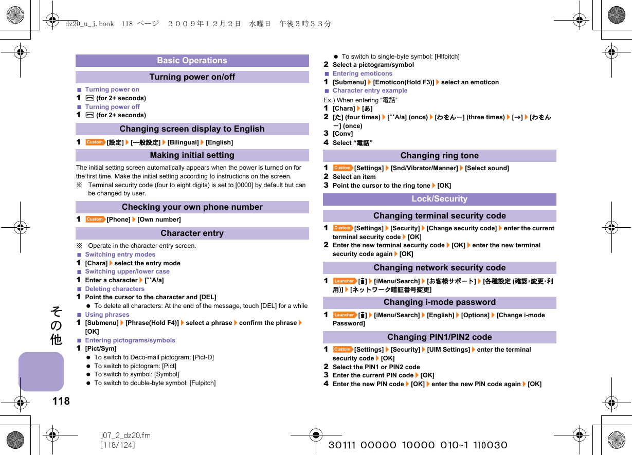 118j07_2_dz20.fm[118/124] ~~~~~~~~~~~~~~~~~~~~~~~~~その他Turning power on1H (for 2+ seconds)Turning power off1H (for 2+ seconds)1][設定]/[一般設定]/[Bilingual]/[English]The initial setting screen automatically appears when the power is turned on for the first time. Make the initial setting according to instructions on the screen.※Terminal security code (four to eight digits) is set to [0000] by default but can be changed by user.1][Phone]/[Own number]※Operate in the character entry screen.Switching entry modes1[Chara]/select the entry modeSwitching upper/lower case1Enter a character/[YZA/a]Deleting characters1Point the cursor to the character and [DEL] To delete all characters: At the end of the message, touch [DEL] for a whileUsing phrases1[Submenu]/[Phrase(Hold F4)]/select a phrase/confirm the phrase/[OK]Entering pictograms/symbols1[Pict/Sym] To switch to Deco-mail pictogram: [Pict-D] To switch to pictogram: [Pict] To switch to symbol: [Symbol] To switch to double-byte symbol: [Fulpitch] To switch to single-byte symbol: [Hlfpitch]2Select a pictogram/symbolEntering emoticons1[Submenu]/[Emoticon(Hold F3)]/select an emoticonCharacter entry exampleEx.) When entering “電話”1[Chara]/[あ]2[た] (four times)/[YZA/a] (once)/[わをん－] (three times)/[b]/[わをん－] (once)3[Conv]4Select “電話”1][Settings]/[Snd/Vibrator/Manner]/[Select sound]2Select an item3Point the cursor to the ring tone/[OK]1][Settings]/[Security]/[Change security code]/enter the current terminal security code/[OK]2Enter the new terminal security code/[OK]/enter the new terminal security code again/[OK]1}[8]/[iMenu/Search]/[お客様サポート]/[各種設定 (確 認・変 更・利用)]/[ネットワーク暗証番号変更]1}[8]/[iMenu/Search]/[English]/[Options]/[Change i-mode Password]1][Settings]/[Security]/[UIM Settings]/enter the terminal security code/[OK]2Select the PIN1 or PIN2 code3Enter the current PIN code/[OK]4Enter the new PIN code/[OK]/enter the new PIN code again/[OK]Basic OperationsTurning power on/offChanging screen display to EnglishMaking initial settingChecking your own phone numberCharacter entryChanging ring toneLock/SecurityChanging terminal security codeChanging network security codeChanging i-mode passwordChanging PIN1/PIN2 codedz20_u_j.book  118 ページ  ２００９年１２月２日　水曜日　午後３時３３分