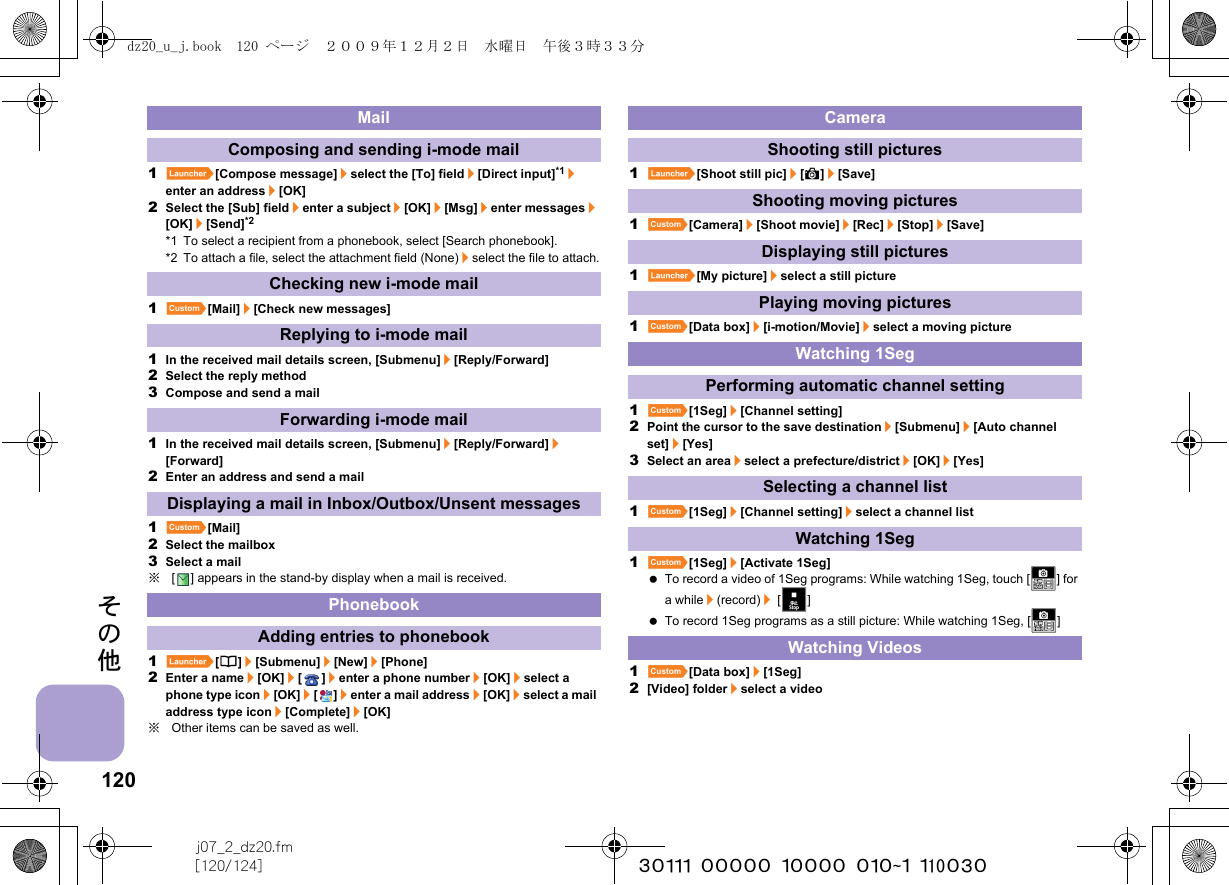 120j07_2_dz20.fm[120/124] ~~~~~~~~~~~~~~~~~~~~~~~~~その他1}[Compose message]/select the [To] field/[Direct input]*1/enter an address/[OK]2Select the [Sub] field/enter a subject/[OK]/[Msg]/enter messages/[OK]/[Send]*2*1 To select a recipient from a phonebook, select [Search phonebook].*2 To attach a file, select the attachment field (None)/select the file to attach.1][Mail]/[Check new messages]1In the received mail details screen, [Submenu]/[Reply/Forward]2Select the reply method3Compose and send a mail1In the received mail details screen, [Submenu]/[Reply/Forward]/[Forward]2Enter an address and send a mail1][Mail]2Select the mailbox3Select a mail※[ ] appears in the stand-by display when a mail is received.1}[6]/[Submenu]/[New]/[Phone]2Enter a name/[OK]/[]/enter a phone number/[OK]/select a phone type icon/[OK]/[]/enter a mail address/[OK]/select a mail address type icon/[Complete]/[OK]※Other items can be saved as well.1}[Shoot still pic]/[A]/[Save]1][Camera]/[Shoot movie]/[Rec]/[Stop]/[Save]1}[My picture]/select a still picture1][Data box]/[i-motion/Movie]/select a moving picture1][1Seg]/[Channel setting]2Point the cursor to the save destination/[Submenu]/[Auto channel set]/[Yes]3Select an area/select a prefecture/district/[OK]/[Yes]1][1Seg]/[Channel setting]/select a channel list1][1Seg]/[Activate 1Seg] To record a video of 1Seg programs: While watching 1Seg, touch [X] for a while/(record)/ [f] To record 1Seg programs as a still picture: While watching 1Seg, [X]1][Data box]/[1Seg]2[Video] folder/select a videoMailComposing and sending i-mode mailChecking new i-mode mailReplying to i-mode mailForwarding i-mode mailDisplaying a mail in Inbox/Outbox/Unsent messagesPhonebookAdding entries to phonebookCameraShooting still picturesShooting moving picturesDisplaying still picturesPlaying moving picturesWatching 1SegPerforming automatic channel settingSelecting a channel listWatching 1SegWatching Videosdz20_u_j.book  120 ページ  ２００９年１２月２日　水曜日　午後３時３３分