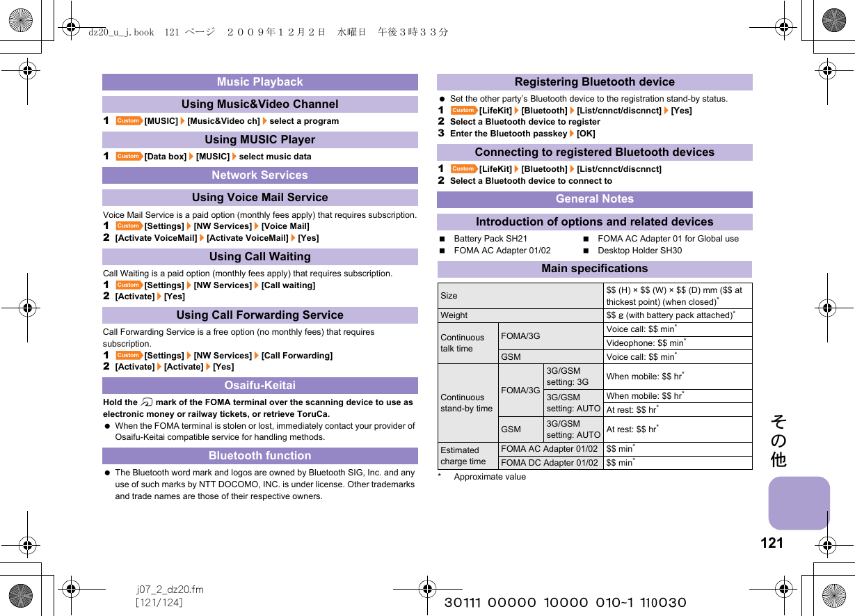 121j07_2_dz20.fm[121/124] ~~~~~~~~~~~~~~~~~~~~~~~~~その他1][MUSIC]/[Music&amp;Video ch]/select a program1][Data box]/[MUSIC]/select music dataVoice Mail Service is a paid option (monthly fees apply) that requires subscription.1][Settings]/[NW Services]/[Voice Mail]2[Activate VoiceMail]/[Activate VoiceMail]/[Yes]Call Waiting is a paid option (monthly fees apply) that requires subscription.1][Settings]/[NW Services]/[Call waiting]2[Activate]/[Yes]Call Forwarding Service is a free option (no monthly fees) that requires subscription.1][Settings]/[NW Services]/[Call Forwarding]2[Activate]/[Activate]/[Yes]Hold the b mark of the FOMA terminal over the scanning device to use as electronic money or railway tickets, or retrieve ToruCa. When the FOMA terminal is stolen or lost, immediately contact your provider of Osaifu-Keitai compatible service for handling methods. The Bluetooth word mark and logos are owned by Bluetooth SIG, Inc. and any use of such marks by NTT DOCOMO, INC. is under license. Other trademarks and trade names are those of their respective owners. Set the other party’s Bluetooth device to the registration stand-by status.1][LifeKit]/[Bluetooth]/[List/cnnct/discnnct]/[Yes]2Select a Bluetooth device to register3Enter the Bluetooth passkey/[OK]1][LifeKit]/[Bluetooth]/[List/cnnct/discnnct]2Select a Bluetooth device to connect toBattery Pack SH21 FOMA AC Adapter 01 for Global useFOMA AC Adapter 01/02 Desktop Holder SH30* Approximate valueMusic PlaybackUsing Music&amp;Video ChannelUsing MUSIC PlayerNetwork ServicesUsing Voice Mail ServiceUsing Call WaitingUsing Call Forwarding ServiceOsaifu-KeitaiBluetooth functionRegistering Bluetooth deviceConnecting to registered Bluetooth devicesGeneral NotesIntroduction of options and related devicesMain specificationsSize $$ (H) × $$ (W) × $$ (D) mm ($$ at thickest point) (when closed)*Weight $$ g (with battery pack attached)*Continuous talk timeFOMA/3G Voice call: $$ min*Videophone: $$ min*GSM Voice call: $$ min*Continuous stand-by timeFOMA/3G3G/GSM setting: 3G When mobile: $$ hr*3G/GSM setting: AUTOWhen mobile: $$ hr*At rest: $$ hr*GSM3G/GSM setting: AUTOAt rest: $$ hr*Estimated charge timeFOMA AC Adapter 01/02 $$ min*FOMA DC Adapter 01/02 $$ min*dz20_u_j.book  121 ページ  ２００９年１２月２日　水曜日　午後３時３３分