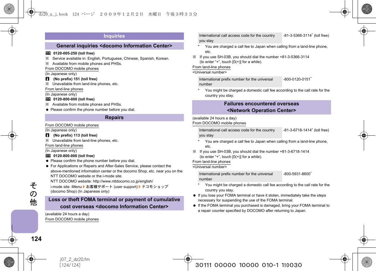 124j07_2_dz20.fm[124/124] ~~~~~~~~~~~~~~~~~~~~~~~~~その他s0120-005-250 (toll free)※Service available in: English, Portuguese, Chinese, Spanish, Korean.※Available from mobile phones and PHSs.From DOCOMO mobile phones(In Japanese only)r(No prefix) 151 (toll free)※Unavailable from land-line phones, etc.From land-line phones(In Japanese only)s0120-800-000 (toll free)※Available from mobile phones and PHSs. Please confirm the phone number before you dial.From DOCOMO mobile phones(In Japanese only)r(No prefix) 113 (toll free)※Unavailable from land-line phones, etc.From land-line phones(In Japanese only)s0120-800-000 (toll free) Please confirm the phone number before you dial. For Applications or Repairs and After-Sales Service, please contact the above-mentioned information center or the docomo Shop, etc. near you on the NTT DOCOMO website or the i-mode site.NTT DOCOMO website: http://www.nttdocomo.co.jp/english/i-mode site: iMenu/お客様サポート (user support)/ドコモショップ (docomo Shop) (In Japanese only)(available 24 hours a day)From DOCOMO mobile phones* You are charged a call fee to Japan when calling from a land-line phone, etc.※If you use SH-03B, you should dial the number +81-3-5366-3114 (to enter “+”, touch [0(+)] for a while).From land-line phones&lt;Universal number&gt;* You might be charged a domestic call fee according to the call rate for the country you stay.(available 24 hours a day)From DOCOMO mobile phones* You are charged a call fee to Japan when calling from a land-line phone, etc.※If you use SH-03B, you should dial the number +81-3-6718-1414 (to enter “+”, touch [0(+)] for a while).From land-line phones&lt;Universal number&gt;* You might be charged a domestic call fee according to the call rate for the country you stay. If you lose your FOMA terminal or have it stolen, immediately take the steps necessary for suspending the use of the FOMA terminal. If the FOMA terminal you purchased is damaged, bring your FOMA terminal to a repair counter specified by DOCOMO after returning to Japan.InquiriesGeneral inquiries &lt;docomo Information Center&gt;RepairsLoss or theft FOMA terminal or payment of cumulative cost overseas &lt;docomo Information Center&gt;International call access code for the country you stay-81-3-5366-3114* (toll free)International prefix number for the universal number-800-0120-0151*Failures encountered overseas &lt;Network Operation Center&gt;International call access code for the country you stay-81-3-6718-1414* (toll free)International prefix number for the universal number-800-5931-8600*dz20_u_j.book  124 ページ  ２００９年１２月２日　水曜日　午後３時３３分