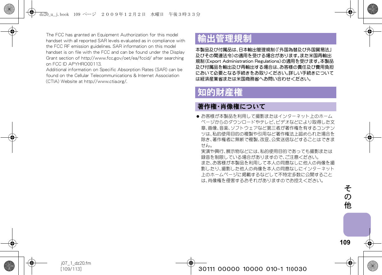 109j07_1_dz20.fm[109/113] ~~~~~~~~~~~~~~~~~~~~~~~~~その他The FCC has granted an Equipment Authorization for this model handset with all reported SAR levels evaluated as in compliance with the FCC RF emission guidelines. SAR information on this model handset is on file with the FCC and can be found under the Display Grant section of http://www.fcc.gov/oet/ea/fccid/ after searching on FCC ID APYHRO00113.Additional information on Specific Absorption Rates (SAR) can be found on the Cellular Telecommunications &amp; Internet Association (CTIA) Website at http://www.ctia.org/.本製品及び付属品は、日本輸出管理規制（「外国為替及び外国貿易法」及びその関連法令）の適用を受ける場合があります。また米国再輸出規制（Export Administration Regulations）の適用を受けます。本製品及び付属品を輸出及び再輸出する場合は、お客様の責任及び費用負担において必要となる手続きをお取りください。詳しい手続きについては経済産業省または米国商務省へお問い合わせください。 お客様が本製品を利用して撮影またはインターネット上のホームページからのダウンロードやテレビ、ビデオなどにより取得した文章、画像、音楽、ソフトウェアなど第三者が著作権を有するコンテンツは、私的使用目的の複製や引用など著作権法上認められた場合を除き、著作権者に無断で複製、改変、公衆送信などすることはできません。実演や興行、展示物などには、私的使用目的であっても撮影または録音を制限している場合がありますので、ご注意ください。また、お客様が本製品を利用して本人の同意なしに他人の肖像を撮影したり、撮影した他人の肖像を本人の同意なしにインターネット上のホームページに掲載するなどして不特定多数に公開することは、肖像権を侵害するおそれがありますのでお控えください。輸出管理規制知的財産権著作権・肖像権についてdz20_u_j.book  109 ページ  ２００９年１２月２日　水曜日　午後３時３３分