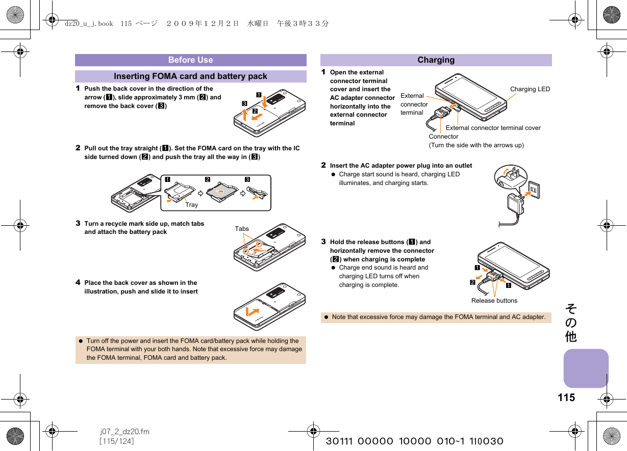 115j07_2_dz20.fm[115/124] ~~~~~~~~~~~~~~~~~~~~~~~~~その他1Push the back cover in the direction of the arrow (1), slide approximately 3 mm (2) and remove the back cover (3)2Pull out the tray straight (1). Set the FOMA card on the tray with the IC side turned down (2) and push the tray all the way in (3)3Turn a recycle mark side up, match tabs and attach the battery pack4Place the back cover as shown in the illustration, push and slide it to insert1Open the external connector terminal cover and insert the AC adapter connector horizontally into the external connector terminal2Insert the AC adapter power plug into an outlet Charge start sound is heard, charging LED illuminates, and charging starts.3Hold the release buttons (1) and horizontally remove the connector (2) when charging is complete Charge end sound is heard and charging LED turns off when charging is complete.Before UseInserting FOMA card and battery pack Turn off the power and insert the FOMA card/battery pack while holding the FOMA terminal with your both hands. Note that excessive force may damage the FOMA terminal, FOMA card and battery pack.123Tray123TabsCharging Note that excessive force may damage the FOMA terminal and AC adapter.External connector terminalConnector (Turn the side with the arrows up)Charging LEDExternal connector terminal cover12Release buttons1dz20_u_j.book  115 ページ  ２００９年１２月２日　水曜日　午後３時３３分