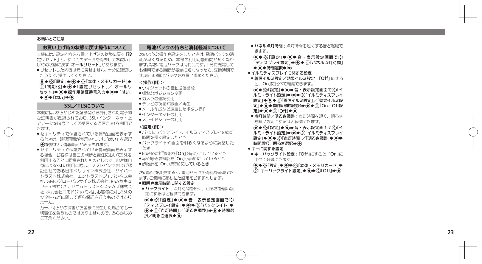 22 23お買い上げ時の状態に戻す操作について本機には、設定内容をお買い上げ時の状態に戻す「設定リセット」と、すべてのデータを消去してお買い上げ時の状態に戻す「オールリセット」があります。リセットした内容は元に戻せません。十分に確認し .たうえで、操作してください。%Sg「設定」S%Sf「本体・メモリカード」S e「初期化」S%S「設定リセット」／「オールリセット」S%S操作用暗証番号入力S%S「はい」S%S「はい」S%SSL／TLSについて本機には、あらかじめ認証機関から発行された電子的な証明書が登録されており、SSL（インターネット上でデータを暗号化して送受信する通信方法）を利用できます。セキュリティで保護されている情報画面を表示す .るときは、確認画面が表示されます。「はい」を選び%を押すと、情報画面が表示されます。セキュリティで保護されている情報画面を表示す .る場合、お客様は自己の判断と責任においてSSLを利用することに同意されたものとします。お客様自身によるSSLの利用に際し、ソフトバンクおよび認証会社である日本ベリサイン株式会社、サイバートラスト株式会社、エントラストジャパン株式会社、GMOグローバルサイン株式会社、RSAセキュリティ株式会社、セコムトラストシステムズ株式会社、株式会社コモドジャパンは、お客様に対しSSLの安全性などに関して何ら保証を行うものではありません。       万一、何らかの損害がお客様に発生した場合でも一切責任を負うものではありませんので、あらかじめご了承ください。電池パックの持ちと消耗軽減について次のような操作や設定をしたときは、電池パックの消耗が早くなるため、本機の利用可能時間が短くなります。なお、電池パックは消耗品です。十分に充電しても使用できる時間が極端に短くなったら、交換時期です。新しい電池パックをお買い求めください。＜操作（例）＞ウィジェットの自動通信機能 .頻繁なポジション変更 .カメラの連続使用 .テレビの視聴や録画／再生 .メール作成など連続したボタン操作 .インターネットの利用 .スライドショーの利用 .＜設定（例）＞パネル、バックライト、イルミディスプレイの点灯 .時間を長く設定したときバックライトや画面を明るくなるように調整した .ときBluetooth .®機能を「On」（有効）にしているとき赤外線通信機能を「 .On」（有効）にしているとき歩数計を「 .On」（有効）にしているとき次の設定を変更すると、電池パックの消耗を軽減できます。ご使用にあわせた設定をおすすめします。照明や表示時間に関する設定 .バックライト ,：点灯時間を短く、明るさを暗い設定にするほど軽減できます。%Sg「設定」S%S音・表示設定画面でe「ディスプレイ設定」S%Se「バックライト」S %Se「点灯時間」／「明るさ調整」S%S時間選択／明るさ選択S%パネル点灯時間 ,：点灯時間を短くするほど軽減できます。%Sg「設定」S%S音・表示設定画面でe「ディスプレイ設定」S%Se「パネル点灯時間」S%S時間選択S%イルミディスプレイに関する設定 .着信イルミ設定／効果イルミ設定 ,：「Off」にすると、「On」に比べて軽減できます。%Sg「設定」S%S音・表示設定画面でe「イルミ・ライト設定」S%Se「イルミディスプレイ設定」S%Se「着信イルミ設定」／「効果イルミ設定」S%S動作の種類選択S%Se「On／Off設定」S%Se「Off」S%点灯時間／明るさ調整 ,：点灯時間を短く、明るさを暗い設定にするほど軽減できます。%Sg「設定」S%S音・表示設定画面でe「イルミ・ライト設定」S%Se「イルミディスプレイ設定」S%Se「点灯時間」／「明るさ調整」S%S時間選択／明るさ選択S%キーに関する設定 .キーバックライト設定 ,：「Off」にすると、「On」に比べて軽減できます。%Sg「設定」S%Sf「本体・メモリカード」S e「キーバックライト設定」S%Se「Off」S%お願いとご注意