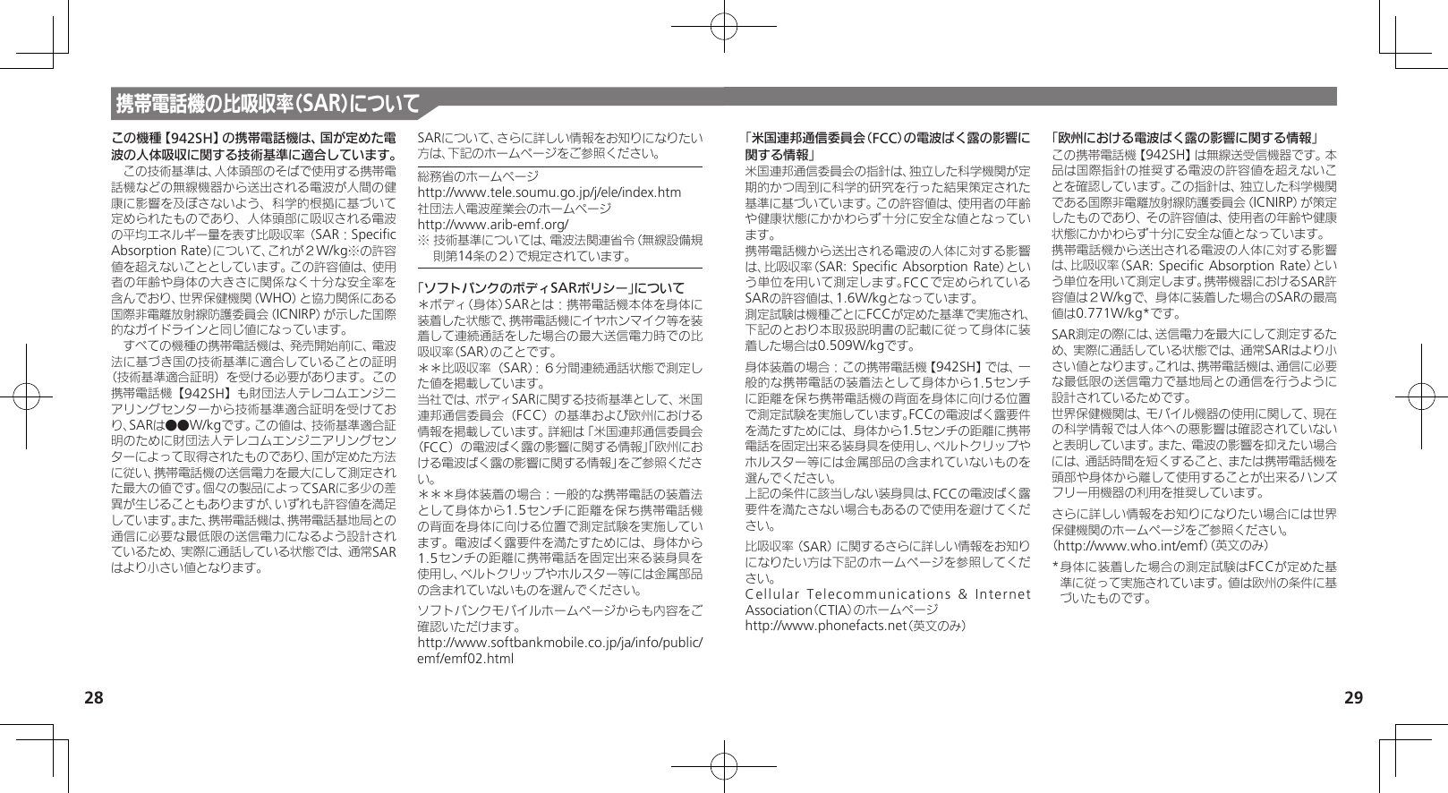 28 29携帯電話機の比吸収率（SAR）についてこの機種【942SH】の携帯電話機は、国が定めた電波の人体吸収に関する技術基準に適合しています。　この技術基準は、人体頭部のそばで使用する携帯電話機などの無線機器から送出される電波が人間の健康に影響を及ぼさないよう、科学的根拠に基づいて定められたものであり、人体頭部に吸収される電波の平均エネルギー量を表す比吸収率（SAR：Speciﬁc Absorption Rate）について、これが２W/kg※の許容値を超えないこととしています。この許容値は、使用者の年齢や身体の大きさに関係なく十分な安全率を含んでおり、世界保健機関（WHO）と協力関係にある国際非電離放射線防護委員会（ICNIRP）が示した国際的なガイドラインと同じ値になっています。　すべての機種の携帯電話機は、発売開始前に、電波法に基づき国の技術基準に適合していることの証明（技術基準適合証明）を受ける必要があります。この携帯電話機【942SH】も財団法人テレコムエンジニアリングセンターから技術基準適合証明を受けており、SARは●●W/kgです。この値は、技術基準適合証明のために財団法人テレコムエンジニアリングセンターによって取得されたものであり、国が定めた方法に従い、携帯電話機の送信電力を最大にして測定された最大の値です。個々の製品によってSARに多少の差異が生じることもありますが、いずれも許容値を満足しています。また、携帯電話機は、携帯電話基地局との通信に必要な最低限の送信電力になるよう設計されているため、実際に通話している状態では、通常SARはより小さい値となります。SARについて、さらに詳しい情報をお知りになりたい方は、下記のホームページをご参照ください。総務省のホームページhttp://www.tele.soumu.go.jp/j/ele/index.htm社団法人電波産業会のホームページhttp://www.arib-emf.org/※ 技術基準については、電波法関連省令（無線設備規則第14条の２）で規定されています。「ソフトバンクのボディSARポリシー」について＊ボディ（身体）SARとは：携帯電話機本体を身体に装着した状態で、携帯電話機にイヤホンマイク等を装着して連続通話をした場合の最大送信電力時での比吸収率（SAR）のことです。＊＊比吸収率（SAR）：６分間連続通話状態で測定した値を掲載しています。当社では、ボディSARに関する技術基準として、米国連邦通信委員会（FCC）の基準および欧州における情報を掲載しています。詳細は「米国連邦通信委員会（FCC）の電波ばく露の影響に関する情報」「欧州における電波ばく露の影響に関する情報」をご参照ください。＊＊＊身体装着の場合：一般的な携帯電話の装着法として身体から1.5センチに距離を保ち携帯電話機の背面を身体に向ける位置で測定試験を実施しています。電波ばく露要件を満たすためには、身体から1.5センチの距離に携帯電話を固定出来る装身具を使用し、ベルトクリップやホルスター等には金属部品の含まれていないものを選んでください。ソフトバンクモバイルホームページからも内容をご確認いただけます。http://www.softbankmobile.co.jp/ja/info/public/emf/emf02.html「米国連邦通信委員会（FCC）の電波ばく露の影響に関する情報」米国連邦通信委員会の指針は、独立した科学機関が定期的かつ周到に科学的研究を行った結果策定された基準に基づいています。この許容値は、使用者の年齢や健康状態にかかわらず十分に安全な値となっています。携帯電話機から送出される電波の人体に対する影響は、比吸収率（SAR: Speciﬁc  Absorption Rate）という単位を用いて測定します。FCCで定められているSARの許容値は、1.6W/kgとなっています。測定試験は機種ごとにFCCが定めた基準で実施され、下記のとおり本取扱説明書の記載に従って身体に装着した場合は0.509W/kgです。身体装着の場合：この携帯電話機【942SH】では、一般的な携帯電話の装着法として身体から1.5センチに距離を保ち携帯電話機の背面を身体に向ける位置で測定試験を実施しています。FCCの電波ばく露要件を満たすためには、身体から1.5センチの距離に携帯電話を固定出来る装身具を使用し、ベルトクリップやホルスター等には金属部品の含まれていないものを選んでください。上記の条件に該当しない装身具は、FCCの電波ばく露要件を満たさない場合もあるので使用を避けてください。比吸収率（SAR）に関するさらに詳しい情報をお知りになりたい方は下記のホームページを参照してください。Cellular Telecommunications &amp; Internet Association（CTIA）のホームページhttp://www.phonefacts.net（英文のみ）「欧州における電波ばく露の影響に関する情報」この携帯電話機【942SH】は無線送受信機器です。本品は国際指針の推奨する電波の許容値を超えないことを確認しています。この指針は、独立した科学機関である国際非電離放射線防護委員会（ICNIRP）が策定したものであり、その許容値は、使用者の年齢や健康状態にかかわらず十分に安全な値となっています。携帯電話機から送出される電波の人体に対する影響は、比吸収率（SAR: Speciﬁc  Absorption Rate）という単位を用いて測定します。携帯機器におけるSAR許容値は２W/kgで、身体に装着した場合のSARの最高値は0.771W/kg*です。SAR測定の際には、送信電力を最大にして測定するため、実際に通話している状態では、通常SARはより小さい値となります。これは、携帯電話機は、通信に必要な最低限の送信電力で基地局との通信を行うように設計されているためです。世界保健機関は、モバイル機器の使用に関して、現在の科学情報では人体への悪影響は確認されていないと表明しています。また、電波の影響を抑えたい場合には、通話時間を短くすること、または携帯電話機を頭部や身体から離して使用することが出来るハンズフリー用機器の利用を推奨しています。さらに詳しい情報をお知りになりたい場合には世界保健機関のホームページをご参照ください。（http://www.who.int/emf）（英文のみ）* 身体に装着した場合の測定試験はFCCが定めた基準に従って実施されています。値は欧州の条件に基づいたものです。