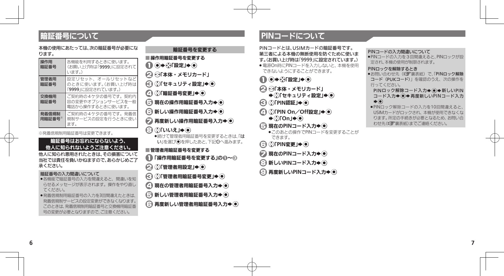 67暗証番号について本機の使用にあたっては、次の暗証番号が必要になります。操作用暗証番号各機能を利用するときに使います。（お買い上げ時は「9999」に設定されています。）管理者用暗証番号設定リセット、オールリセットなどのときに使います。（お買い上げ時は「9999」に設定されています。）交換機用暗証番号ご契約時の４ケタの番号です。契約内容の変更やオプションサービスを一般電話から操作するときに使います。発着信規制用暗証番号※ご契約時の４ケタの番号です。発着信規制サービスの設定を行うときに使います。※発着信規制用暗証番号は変更できます。暗証番号はお忘れにならないよう、他人に知られないようご注意ください。他人に知られ悪用されたときは、その損害について当社では責任を負いかねますので、あらかじめご了承ください。暗証番号の入力間違いについて各機能で暗証番号の入力を間違えると、間違いを知 .らせるメッセージが表示されます。操作をやり直してください。発着信規制用暗証番号の入力を3回間違えたときは、 .発着信規制サービスの設定変更ができなくなります。このときは、発着信規制用暗証番号と交換機用暗証番号の変更が必要となりますので、ご注意ください。暗証番号を変更する操作用暗証番号を変更する ■ 1 %Sg「設定」S% 2 f「本体・メモリカード」 3 e「セキュリティ設定」S% 4 e「暗証番号変更」S% 5 現在の操作用暗証番号入力S% 6 新しい操作用暗証番号入力S% 7 再度新しい操作用暗証番号入力S% 8 e「いいえ」S%続けて管理者用暗証番号を変更するときは、「 .はい」を選び%を押したあと、下記4へ進みます。管理者用暗証番号を変更する ■ 1 「操作用暗証番号を変更する」の1～3 2 e「管理者用設定」S% 3 e「管理者用暗証番号変更」S% 4 現在の管理者用暗証番号入力S% 5 新しい管理者用暗証番号入力S% 6 再度新しい管理者用暗証番号入力S%PINコードについてPINコードとは、USIMカードの暗証番号です。第三者による本機の無断使用を防ぐために使います。（お買い上げ時は「9999」に設定されています。）電源On時にPINコードを入力しないと、本機を使用 .できないようにすることができます。 1 %Sg「設定」S% 2 f「本体・メモリカード」   Se「セキュリティ設定」S% 3 e「PIN認証」S% 4 e「PIN On／Off設定」S%   Se「On」S% 5 現在のPINコード入力S%このあとの操作でPINコードを変更することが .できます。 6 e「PIN変更」S% 7 現在のPINコード入力S% 8 新しいPINコード入力S% 9 再度新しいPINコード入力S%PINコードの入力間違いについてPINコードの入力を３回間違えると、PINロックが設 .定され、本機の使用が制限されます。PINロックを解除するときお問い合わせ先（ .A裏表紙）で、「PINロック解除コード（PUKコード）」を確認のうえ、次の操作を行ってください。PINロック解除コード入力S%S新しいPINコード入力S%S再度新しいPINコード入力S%PINロック解除コードの入力を10回間違えると、 ,USIMカードがロックされ、本機が使用できなくなります。所定の手続きが必要となるため、お問い合わせ先（A裏表紙）までご連絡ください。