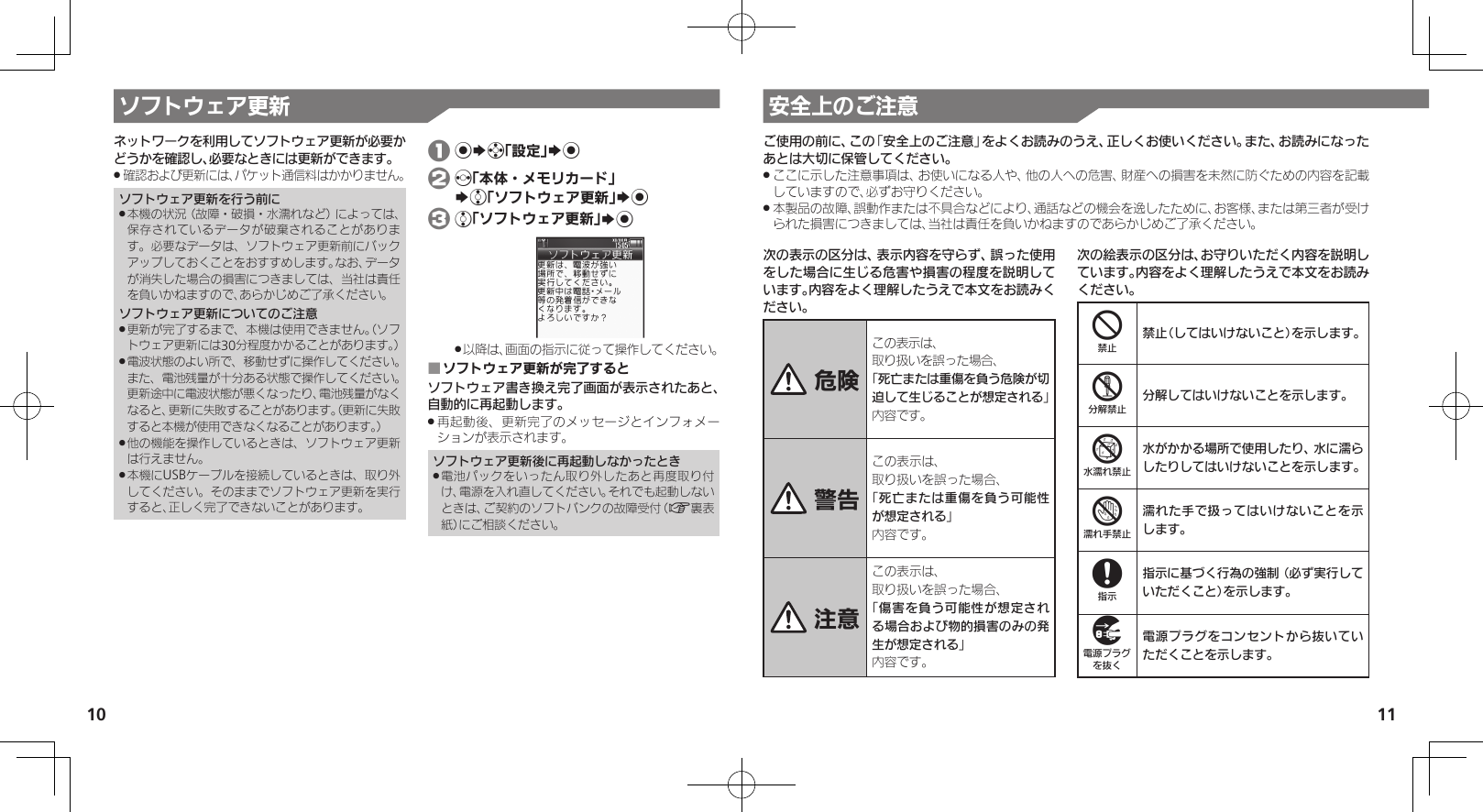 10 11ソフトウェア更新ネットワークを利用してソフトウェア更新が必要かどうかを確認し、必要なときには更新ができます。確認および更新には、パケット通信料はかかりません。 .ソフトウェア更新を行う前に本機の状況（故障・破損・水濡れなど）によっては、 .保存されているデータが破棄されることがあります。必要なデータは、ソフトウェア更新前にバックアップしておくことをおすすめします。なお、データが消失した場合の損害につきましては、当社は責任を負いかねますので、あらかじめご了承ください。ソフトウェア更新についてのご注意更新が完了するまで、本機は使用できません。（ソフ .トウェア更新には30分程度かかることがあります。）電波状態のよい所で、移動せずに操作してください。 .また、電池残量が十分ある状態で操作してください。更新途中に電波状態が悪くなったり、電池残量がなくなると、更新に失敗することがあります。（更新に失敗すると本機が使用できなくなることがあります。）他の機能を操作しているときは、ソフトウェア更新 .は行えません。本機にUSBケーブルを接続しているときは、取り外 .してください。そのままでソフトウェア更新を実行すると、正しく完了できないことがあります。 1 %Sg「設定」S% 2 f「本体・メモリカード」   Se「ソフトウェア更新」S% 3 e「ソフトウェア更新」S%以降は、画面の指示に従って操作してください。 .ソフトウェア更新が完了すると ■ソフトウェア書き換え完了画面が表示されたあと、自動的に再起動します。再起動後、更新完了のメッセージとインフォメー .ションが表示されます。ソフトウェア更新後に再起動しなかったとき電池パックをいったん取り外したあと再度取り付 .け、電源を入れ直してください。それでも起動しないときは、ご契約のソフトバンクの故障受付（A裏表紙）にご相談ください。安全上のご注意次の表示の区分は、表示内容を守らず、誤った使用をした場合に生じる危害や損害の程度を説明しています。内容をよく理解したうえで本文をお読みください。 危険この表示は、取り扱いを誤った場合、「死亡または重傷を負う危険が切迫して生じることが想定される」 内容です。 警告この表示は、取り扱いを誤った場合、「死亡または重傷を負う可能性が想定される」内容です。 注意この表示は、取り扱いを誤った場合、「傷害を負う可能性が想定される場合および物的損害のみの発生が想定される」内容です。次の絵表示の区分は、お守りいただく内容を説明しています。内容をよく理解したうえで本文をお読みください。4禁止（してはいけないこと）を示します。5分解してはいけないことを示します。6水がかかる場所で使用したり、水に濡らしたりしてはいけないことを示します。7濡れた手で扱ってはいけないことを示します。8指示に基づく行為の強制（必ず実行していただくこと）を示します。9電源プラグをコンセントから抜いていただくことを示します。ご使用の前に、この「安全上のご注意」をよくお読みのうえ、正しくお使いください。また、お読みになったあとは大切に保管してください。ここに示した注意事項は、お使いになる人や、他の人への危害、財産への損害を未然に防ぐための内容を記載 .していますので、必ずお守りください。本製品の故障、誤動作または不具合などにより、通話などの機会を逸したために、お客様、または第三者が受け .られた損害につきましては、当社は責任を負いかねますのであらかじめご了承ください。