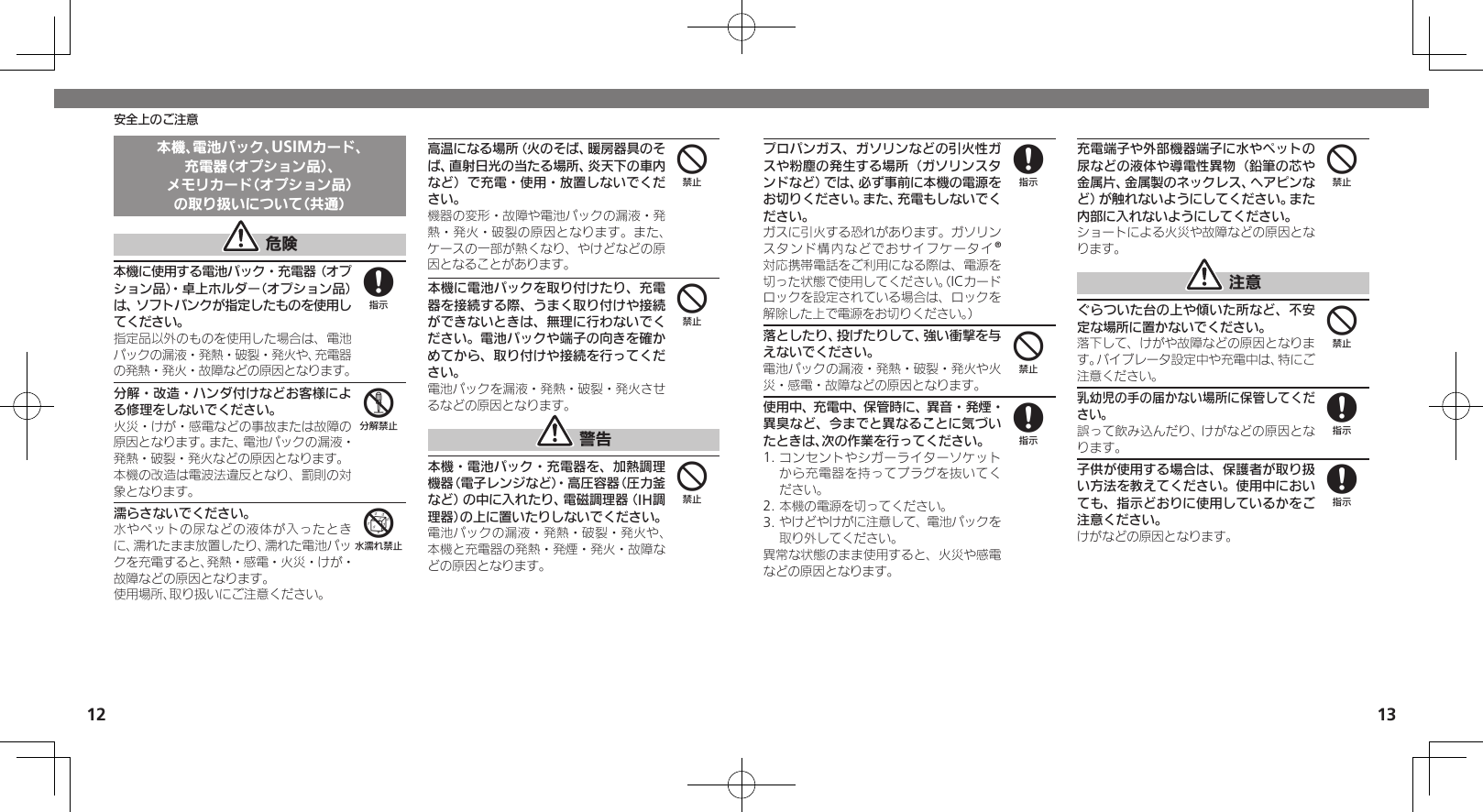 1213安全上のご注意本機、電池パック、USIMカード、充電器（オプション品）、メモリカード（オプション品）の取り扱いについて（共通） 危険本機に使用する電池パック・充電器（オプション品）・卓上ホルダー（オプション品）は、ソフトバンクが指定したものを使用してください。指定品以外のものを使用した場合は、電池パックの漏液・発熱・破裂・発火や、充電器の発熱・発火・故障などの原因となります。分解・改造・ハンダ付けなどお客様による修理をしないでください。火災・けが・感電などの事故または故障の原因となります。また、電池パックの漏液・発熱・破裂・発火などの原因となります。本機の改造は電波法違反となり、罰則の対象となります。濡らさないでください。水やペットの尿などの液体が入ったときに、濡れたまま放置したり、濡れた電池パックを充電すると、発熱・感電・火災・けが・故障などの原因となります。使用場所、取り扱いにご注意ください。高温になる場所（火のそば、暖房器具のそば、直射日光の当たる場所、炎天下の車内など）で充電・使用・放置しないでください。機器の変形・故障や電池パックの漏液・発熱・発火・破裂の原因となります。また、ケースの一部が熱くなり、やけどなどの原因となることがあります。本機に電池パックを取り付けたり、充電器を接続する際、うまく取り付けや接続ができないときは、無理に行わないでください。電池パックや端子の向きを確かめてから、取り付けや接続を行ってください。電池パックを漏液・発熱・破裂・発火させるなどの原因となります。 警告本機・電池パック・充電器を、加熱調理機器（電子レンジなど）・高圧容器（圧力釜など）の中に入れたり、電磁調理器（IH調理器）の上に置いたりしないでください。電池パックの漏液・発熱・破裂・発火や、本機と充電器の発熱・発煙・発火・故障などの原因となります。856444プロパンガス、ガソリンなどの引火性ガスや粉塵の発生する場所（ガソリンスタンドなど）では、必ず事前に本機の電源をお切りください。また、充電もしないでください。 ガスに引火する恐れがあります。ガソリンスタンド構内などでおサイフケータイ®対応携帯電話をご利用になる際は、電源を切った状態で使用してください。（ICカードロックを設定されている場合は、ロックを解除した上で電源をお切りください。）落としたり、投げたりして、強い衝撃を与えないでください。電池パックの漏液・発熱・破裂・発火や火災・感電・故障などの原因となります。使用中、充電中、保管時に、異音・発煙・異臭など、今までと異なることに気づいたときは、次の作業を行ってください。1. コンセントやシガーライターソケットから充電器を持ってプラグを抜いてください。2. 本機の電源を切ってください。3. やけどやけがに注意して、電池パックを取り外してください。異常な状態のまま使用すると、火災や感電などの原因となります。充電端子や外部機器端子に水やペットの尿などの液体や導電性異物（鉛筆の芯や金属片、金属製のネックレス、ヘアピンなど）が触れないようにしてください。また内部に入れないようにしてください。ショートによる火災や故障などの原因となります。 注意ぐらついた台の上や傾いた所など、不安定な場所に置かないでください。落下して、けがや故障などの原因となります。バイブレータ設定中や充電中は、特にご注意ください。乳幼児の手の届かない場所に保管してください。誤って飲み込んだり、けがなどの原因となります。子供が使用する場合は、保護者が取り扱い方法を教えてください。使用中においても、指示どおりに使用しているかをご注意ください。けがなどの原因となります。8484488