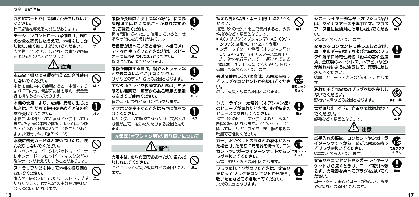 1617安全上のご注意赤外線ポートを目に向けて送信しないでください。目に影響を与える可能性があります。モーションコントロール操作時は、周りの安全を確認したうえで、本機をしっかり握り、強く振りすぎないでください。人や物に当ったり、けがなどの事故や故障および破損の原因となります。 注意車両電子機器に影響を与える場合は使用しないでください。本機を自動車内で使用すると、車種によりまれに車両電子機器に影響を与え、安全走行を損なう恐れがあります。本機の使用により、皮膚に異常が生じた場合は、ただちに使用をやめて医師の診察を受けてください。本機では材料として金属などを使用しています。お客様の体質や体調によっては、かゆみ・かぶれ・湿疹などが生じることがあります。（使用材料：A9ページ）本機に磁気カードなどを近づけたり、挟んだりしないでください。キャッシュカード・クレジットカード・テレホンカード・フロッピーディスクなどの磁気データが消えてしまうことがあります。ストラップなどを持って本機を振り回さないでください。本人や周囲の人に当ったり、ストラップが切れたりして、けがなどの事故や故障および破損の原因となります。本機を長時間ご使用になる場合、特に高温環境では熱くなることがありますので、ご注意ください。長時間肌にふれたまま使用していると、低温やけどになる恐れがあります。着信音が鳴っているときや、本機でメロディを再生しているときなどは、スピーカーに耳を近づけないでください。難聴になる可能性があります。本機を開閉する際は、指やストラップなどを挟まないようご注意ください。けがなどの事故や破損の原因となります。デジタルテレビを視聴するときは、充分明るい場所で、画面からある程度の距離を空けてご使用ください。視力低下につながる可能性があります。イヤホンを使用するときは音量に気をつけてください。長時間使用して難聴になったり、突然大きな音が出て耳をいためたりする原因となります。充電器（オプション品）の取り扱いについて 警告充電中は、布や布団でおおったり、包んだりしないでください。熱がこもって火災や故障などの原因となります。444844848884指定以外の電源・電圧で使用しないでください。指定以外の電源・電圧で使用すると、火災や故障などの原因となります。ACアダプタ（オプション品）：AC100V～  .240V（家庭用ACコンセント専用）シガーライター充電器（オプション品）： .DC12V・24V（マイナスアース車専用）また、海外旅行用として、市販されている「変圧器」は使用しないでください。火災・感電・故障の原因となります。長時間使用しない場合は、充電器を持ってプラグをコンセントから抜いてください。感電・火災・故障の原因となります。シガーライター充電器（オプション品）のヒューズが切れたときは、必ず指定のヒューズに交換してください。指定以外のヒューズを使用すると、火災や故障の原因となります。指定のヒューズに関しては、シガーライター充電器の取扱説明書でご確認ください。万一、水やペットの尿などの液体が入った場合は、ただちに充電器を持って、コンセントやシガーライターソケットからプラグを抜いてください。感電・発煙・火災の原因となります。プラグにほこりがついたときは、充電器を持ってプラグをコンセントから抜き、乾いた布などでふき取ってください。火災の原因となります。シガーライター充電器（オプション品）は、マイナスアース車専用です。プラスアース車には絶対に使用しないでください。火災などの原因となります。充電器をコンセントに差し込むときは、卓上ホルダーの端子および充電器のプラグや端子に導電性異物（鉛筆の芯や金属片、金属製のネックレス、ヘアピンなど）が触れないように注意して、確実に差し込んでください。感電・ショート・火災などの原因となります。濡れた手で充電器のプラグを抜き差ししないでください。感電や故障などの原因となります。雷が鳴り出したら、充電器には触れないでください。感電などの原因となります。 注意お手入れの際は、コンセントやシガーライターソケットから、必ず充電器を持ってプラグを抜いてください。感電などの原因となります。充電器をコンセントやシガーライターソケットから抜くときは、コードを引っ張らず、充電器を持ってプラグを抜いてください。コードを引っ張るとコードが傷つき、感電や火災などの原因となります。49898487498