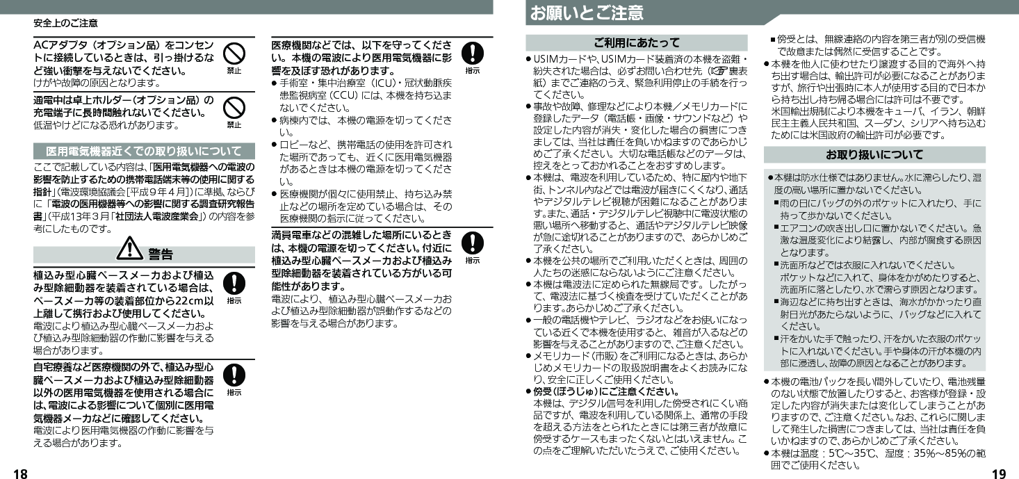 18 19お願いとご注意ご利用にあたってUSIMカードや、USIMカード装着済の本機を盗難・ .紛失された場合は、必ずお問い合わせ先（A裏表紙）までご連絡のうえ、緊急利用停止の手続を行ってください。事故や故障、修理などにより本機／メモリカードに .登録したデータ（電話帳・画像・サウンドなど）や設定した内容が消失・変化した場合の損害につきましては、当社は責任を負いかねますのであらかじめご了承ください。大切な電話帳などのデータは、控えをとっておかれることをおすすめします。本機は、電波を利用しているため、特に屋内や地下 .街、トンネル内などでは電波が届きにくくなり、通話やデジタルテレビ視聴が困難になることがあります。また、通話・デジタルテレビ視聴中に電波状態の悪い場所へ移動すると、通話やデジタルテレビ映像が急に途切れることがありますので、あらかじめご了承ください。本機を公共の場所でご利用いただくときは、周囲の .人たちの迷惑にならないようにご注意ください。本機は電波法に定められた無線局です。したがっ .て、電波法に基づく検査を受けていただくことがあります。あらかじめご了承ください。一般の電話機やテレビ、ラジオなどをお使いになっ .ている近くで本機を使用すると、雑音が入るなどの影響を与えることがありますので、ご注意ください。メモリカード（市販）をご利用になるときは、あらか .じめメモリカードの取扱説明書をよくお読みになり、安全に正しくご使用ください。傍受（ぼうじゅ）にご注意ください。 . 本機は、デジタル信号を利用した傍受されにくい商品ですが、電波を利用している関係上、通常の手段を超える方法をとられたときには第三者が故意に傍受するケースもまったくないとはいえません。この点をご理解いただいたうえで、ご使用ください。傍受とは、無線連絡の内容を第三者が別の受信機 ,で故意または偶然に受信することです。本機を他人に使わせたり譲渡する目的で海外へ持 .ち出す場合は、輸出許可が必要になることがありますが、旅行や出張時に本人が使用する目的で日本から持ち出し持ち帰る場合には許可は不要です。 米国輸出規制により本機をキューバ、イラン、朝鮮民主主義人民共和国、スーダン、シリアへ持ち込むためには米国政府の輸出許可が必要です。お取り扱いについて本機は防水仕様ではありません。水に濡らしたり、湿 .度の高い場所に置かないでください。雨の日にバッグの外のポケットに入れたり、手に ,持って歩かないでください。エアコンの吹き出し口に置かないでください。急 ,激な温度変化により結露し、内部が腐食する原因となります。洗面所などでは衣服に入れないでください。  ,ポケットなどに入れて、身体をかがめたりすると、洗面所に落としたり、水で濡らす原因となります。海辺などに持ち出すときは、海水がかかったり直 ,射日光があたらないように、バッグなどに入れてください。汗をかいた手で触ったり、汗をかいた衣服のポケッ ,トに入れないでください。手や身体の汗が本機の内部に浸透し、故障の原因となることがあります。本機の電池パックを長い間外していたり、電池残量 .のない状態で放置したりすると、お客様が登録・設定した内容が消失または変化してしまうことがありますので、ご注意ください。なお、これらに関しまして発生した損害につきましては、当社は責任を負いかねますので、あらかじめご了承ください。本機は温度：5℃～35℃、湿度：35％～85％の範 .囲でご使用ください。安全上のご注意ACアダプタ（オプション品）をコンセントに接続しているときは、引っ掛けるなど強い衝撃を与えないでください。けがや故障の原因となります。通電中は卓上ホルダー（オプション品）の充電端子に長時間触れないでください。低温やけどになる恐れがあります。医用電気機器近くでの取り扱いについてここで記載している内容は、「医用電気機器への電波の影響を防止するための携帯電話端末等の使用に関する指針」（電波環境協議会［平成９年４月］）に準拠、ならびに「電波の医用機器等への影響に関する調査研究報告書」（平成13年３月「社団法人電波産業会」）の内容を参考にしたものです。 警告植込み型心臓ペースメーカおよび植込み型除細動器を装着されている場合は、ペースメーカ等の装着部位から22cm以上離して携行および使用してください。電波により植込み型心臓ペースメーカおよび植込み型除細動器の作動に影響を与える場合があります。自宅療養など医療機関の外で、植込み型心臓ペースメーカおよび植込み型除細動器以外の医用電気機器を使用される場合には、電波による影響について個別に医用電気機器メーカなどに確認してください。電波により医用電気機器の作動に影響を与える場合があります。医療機関などでは、以下を守ってください。本機の電波により医用電気機器に影響を及ぼす恐れがあります。手術室・集中治療室（ICU）・冠状動脈疾 .患監視病室（CCU）には、本機を持ち込まないでください。病棟内では、本機の電源を切ってくださ .い。ロビーなど、携帯電話の使用を許可され .た場所であっても、近くに医用電気機器があるときは本機の電源を切ってください。医療機関が個々に使用禁止、持ち込み禁 .止などの場所を定めている場合は、その医療機関の指示に従ってください。満員電車などの混雑した場所にいるときは、本機の電源を切ってください。付近に植込み型心臓ペースメーカおよび植込み型除細動器を装着されている方がいる可能性があります。電波により、植込み型心臓ペースメーカおよび植込み型除細動器が誤動作するなどの影響を与える場合があります。448888