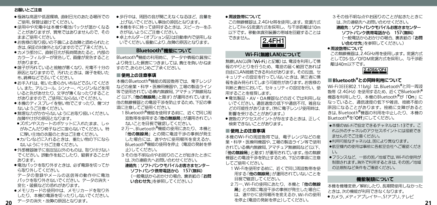 2021極端な高温や低温環境、直射日光のあたる場所での .ご使用、保管は避けてください。使用中や充電中は本機や電池パックが温かくなる .ことがありますが、異常ではありませんので、そのままご使用ください。お客様の取り扱いの不備による故障と認められたと .きは、保証の対象外となりますのでご了承ください。カメラ部分に、直射日光が長時間あたると、内部の .カラーフィルターが変色して、画像が変色することがあります。端子が汚れていると接触が悪くなり、充電不十分の .原因となりますので、汚れたときは、端子を乾いた布、綿棒などでふいてください。お手入れは、乾いた柔らかい布などでふいてくださ .い。また、アルコール、シンナー、ベンジンなどを用いると色があせたり、文字が薄くなったりすることがありますので、ご使用にならないでください。本機のディスプレイを堅い物でこすったり、傷つけ .ないようご注意ください。無理な力がかからないようにお取り扱いください。 .故障やけがの原因となります。ズボンやスカートのポケットに入れたまま、しゃ ,がみこんだり椅子などに座らないでください。特に厚い生地の衣服のときはご注意ください。カバンなどに入れるときは、重たい物の下になら ,ないように十分ご注意ください。外部機器端子に指定品以外のものは、取り付けない .でください。誤動作を起こしたり、破損することがあります。電池パックを取り外すときは、必ず電源を切ってか .ら取り外してください。     データの登録やメールの送信等の動作中に電池パックを取り外さないでください。データの消失・変化・破損などの恐れがあります。メモリカードの使用中は、メモリカードを取り外 .したり、本機の電源を切ったりしないでください。データの消失・故障の原因となります。歩行中は、周囲の音が聞こえなくなるほど、音量を .上げないでください。事故の原因となります。本機を手に持って使用するときは、スピーカーをふ .さがないようにご注意ください。卓上ホルダー（オプション品）は自動車内で使用しな .いでください。振動により、故障の原因となります。Bluetooth®機能についてBluetooth®機能の利用時に、データや情報の漏洩により発生した損害につきましては、責任を負いかねますので、あらかじめご了承ください。使用上の注意事項 ■本機のBluetooth®機能の周波数帯では、電子レンジなどの産業・科学・医療用機器や、工場の製造ライン等で使用されている構内無線局、アマチュア無線局など（以下、「他の無線局」と略す）が運用されています。他の無線機器との電波干渉を防止するため、下記の事項に注意してご使用ください。１ Bluetooth®機能を使用する前に、近くで同じ周波数帯を使用する「他の無線局」が運用されていないことを目視で確認してください。２ 万一、Bluetooth®機能の使用にあたり、本機と「他の無線局」との間に電波干渉の事例が発生した場合には、速やかに使用場所を変えるか、Bluetooth®機能の使用を停止（電波の発射を停止）してください。３ その他不明な点やお困りのことが起きたときには、次の連絡先へお問い合わせください。 連絡先：ソフトバンクモバイルお客さまセンターソフトバンク携帯電話から　157（無料）（一般電話からおかけの場合、裏表紙の「お問い合わせ先」を参照してください。）周波数帯について .この無線機器は、2.4GHz帯を使用します。変調方式としてFH-SS変調方式を採用し、与干渉距離は10m以下です。移動体識別装置の帯域を回避することはできません。Wi-Fi（無線LAN）について無線LAN（以降「Wi-Fi」と記載）は、電波を利用して情報のやりとりを行うため、電波の届く範囲であれば自由にLAN接続できる利点があります。その反面、セキュリティの設定を行っていないときは、第三者に情報を盗み見られてしまう可能性があります。お客様の判断と責任において、セキュリティの設定を行い、使用することを推奨します。電気製品・AV・OA機器などの近くでは利用しな .いでください。通信速度の低下や通信不可、雑音などの可能性があります。（特に電子レンジ使用時は、影響を受けることがあります。）複数のアクセスポイントが存在するときは、正しく .検索できないことがあります。使用上の注意事項 ■本機のWi-Fiの周波数帯では、電子レンジなどの産業・科学・医療用機器や、工場の製造ライン等で使用されている構内無線局、アマチュア無線局など（以下、「他の無線局」と略す）が運用されています。他の無線機器との電波干渉を防止するため、下記の事項に注意してご使用ください。１ Wi-Fiを使用する前に、近くで同じ周波数帯を使用する「他の無線局」が運用されていないことを目視で確認してください。２ 万一、Wi-Fiの使用にあたり、本機と「他の無線局」との間に電波干渉の事例が発生した場合には、速やかに使用場所を変えるか、Wi-Fiの使用を停止（電波の発射を停止）してください。３ その他不明な点やお困りのことが起きたときには、次の連絡先へお問い合わせください。 連絡先：ソフトバンクモバイルお客さまセンターソフトバンク携帯電話から　157（無料）（一般電話からおかけの場合、裏表紙の「お問い合わせ先」を参照してください。）周波数帯について .この無線機器は、2.4GHz帯を使用します。変調方式としてDS-SS／OFDM変調方式を採用し、与干渉距離は40m以下です。Bluetooth ■®との同時利用についてWi-Fi（IEEE802.11b/g）は、Bluetooth®と同一周波数帯（2.4GHz）を使用するため、近くでBluetooth®機器を利用したり、本機のBluetooth®が「On」になっていると、通信速度の低下や雑音、接続不能の原因になることがあります。接続に支障があるときは、Bluetooth®機器の利用を中止したり、本機のBluetooth®を「Off」にしてください。本機のWi-Fiで設定できるチャネルは1-13です。こ .れ以外のチャネルのアクセスポイントには接続できませんのでご注意ください。利用可能なチャネルは、国により異なります。 .航空機内の使用は事前に各航空会社へご確認くださ .い。フランスなど、一部の国／地域では、Wi-Fiの使用が .制限されます。海外で利用するときは、その国／地域の法規制など条件をご確認ください。機能制限について本機を機種変更／解約したり、長期間使用しなかったときは、次の機能が利用できなくなります。カメラ、メディアプレイヤー、S!アプリ、テレビ .お願いとご注意