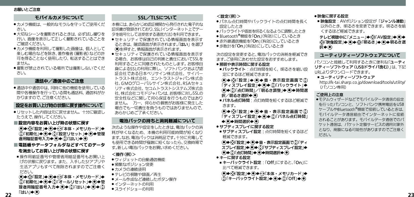 22 23お願いとご注意＜設定（例）＞パネル点灯時間やバックライトの点灯時間を長く .設定したときバックライトや画面を明るくなるように調整したとき .Bluetooth .®機能を「On」（有効）にしているとき赤外線通信機能を「 .On」（有効）にしているとき歩数計を「 .On」（有効）にしているとき次の設定を変更すると、電池パックの消耗を軽減できます。ご使用にあわせた設定をおすすめします。照明や表示時間に関する設定 .バックライト ,：点灯時間を短く、明るさを暗い設定にするほど軽減できます。%Sg「設定」S%S音・表示設定画面でe「ディスプレイ設定」S%Se「バックライト」S %Se「点灯時間」／「明るさ調整」S%S時間選択／明るさ選択S%パネル点灯時間 ,：点灯時間を短くするほど軽減できます。%Sg「設定」S%S音・表示設定画面でe「ディスプレイ設定」S%Se「パネル点灯時間」S%S時間選択S%サブディスプレイに関する設定 .サブディスプレイ設定： ,点灯時間を短くするほど軽減できます。%Sg「設定」S%S音・表示設定画面でe「ディスプレイ設定」S%Se「サブディスプレイ設定」S %Se「点灯時間」S%S時間選択S%　キーに関する設定 .キーバックライト設定 ,：「Off」にすると、「On」に比べて軽減できます。%Sg「設定」S%Sf「本体・メモリカード」S e「キーバックライト設定」S%Se「Off」S% 映像に関する設定 .映像設定 ,：AVポジション設定が「ジャンル連動」以外のとき、明るさを変更できます。明るさを暗くするほど軽減できます。テレビ視聴中に「メニュー」Sg「AV設定」S%S g「映像設定」S%Sg「明るさ」S%S明るさ選択S%ユーティリティーソフトウェアについてパソコンと接続して利用するときに便利な「ユーティリティーソフトウェア（USBドライバ含む）」は、下記URLよりダウンロードできます。ユーティリティーソフトウェア ,http://k-tai.sharp.co.jp/download/tools/utility/（パソコン専用）ご使用上の注意モデムウィザードなどでモバイルデータ通信の設定 .を行ったパソコンと、ソフトバンク携帯電話をUSBケーブルやBluetooth®機能で接続しているときは、モバイルデータ通信経由でインターネットに接続されることがあります。モバイルデータ通信でのパケット通信は、パケット定額サービスの適用対象外となり、高額になる可能性がありますのでご注意ください。モバイルカメラについてカメラ機能は、一般的なモラルを守ってご使用くだ .さい。大切なシーンを撮影されるときは、必ず試し撮りを .行い、画像を表示して正しく撮影されていることをご確認ください。カメラ機能を利用して撮影した画像は、個人として .楽しむ場合などを除き、著作権者（撮影者）などの許可を得ることなく使用したり、転送することはできません。撮影が禁止されている場所では撮影しないでくだ .さい。通話中／通信中のご注意通話中や通信中は、同時に他の機能を使用している .間や各種操作を行っている間も通話料、通信料がかかりますので、ご注意ください。設定をお買い上げ時の状態に戻す操作についてリセットした内容は元に戻せません。十分に確認し .たうえで、操作してください。設定内容をお買い上げ時の状態に戻す ■%Sg「設定」S%Sf「本体・メモリカード」S e「初期化」S%Se「設定リセット」S%S管理者用暗証番号入力S%Se「はい」S%電話帳やデータフォルダなどすべてのデータ ■を消去してお買い上げ時の状態に戻す操作用暗証番号や管理者用暗証番号もお買い上 ,げの状態に戻ります。また、入手したS!アプリや生活アプリもすべて削除されますのでご注意ください。%Sg「設定」S%Sf「本体・メモリカード」S e「初期化」S%Se「オールリセット」S%S管理者用暗証番号入力S%Se「はい」S%Se「はい」S%SSL／TLSについて本機には、あらかじめ認証機関から発行された電子的な証明書が登録されており、SSL（インターネット上でデータを暗号化して送受信する通信方法）を利用できます。セキュリティで保護されている情報画面を表示す .るときは、確認画面が表示されます。「はい」を選び%を押すと、情報画面が表示されます。セキュリティで保護されている情報画面を表示す .る場合、お客様は自己の判断と責任においてSSLを利用することに同意されたものとします。お客様自身によるSSLの利用に際し、ソフトバンクおよび認証会社である日本ベリサイン株式会社、サイバートラスト株式会社、エントラストジャパン株式会社、GMOグローバルサイン株式会社、RSAセキュリティ株式会社、セコムトラストシステムズ株式会社、株式会社コモドジャパンは、お客様に対しSSLの安全性などに関して何ら保証を行うものではありません。 万一、何らかの損害がお客様に発生した場合でも一切責任を負うものではありませんので、あらかじめご了承ください。電池パックの持ちと消耗軽減について次のような操作や設定をしたときは、電池パックの消耗が早くなるため、本機の利用可能時間が短くなります。なお、電池パックは消耗品です。十分に充電しても使用できる時間が極端に短くなったら、交換時期です。新しい電池パックをお買い求めください。＜操作（例）＞ウィジェットの自動通信機能 .頻繁なポジション変更 .カメラの連続使用 .テレビの視聴や録画／再生 .メール作成など連続したボタン操作 .インターネットの利用 .スライドショーの利用 .