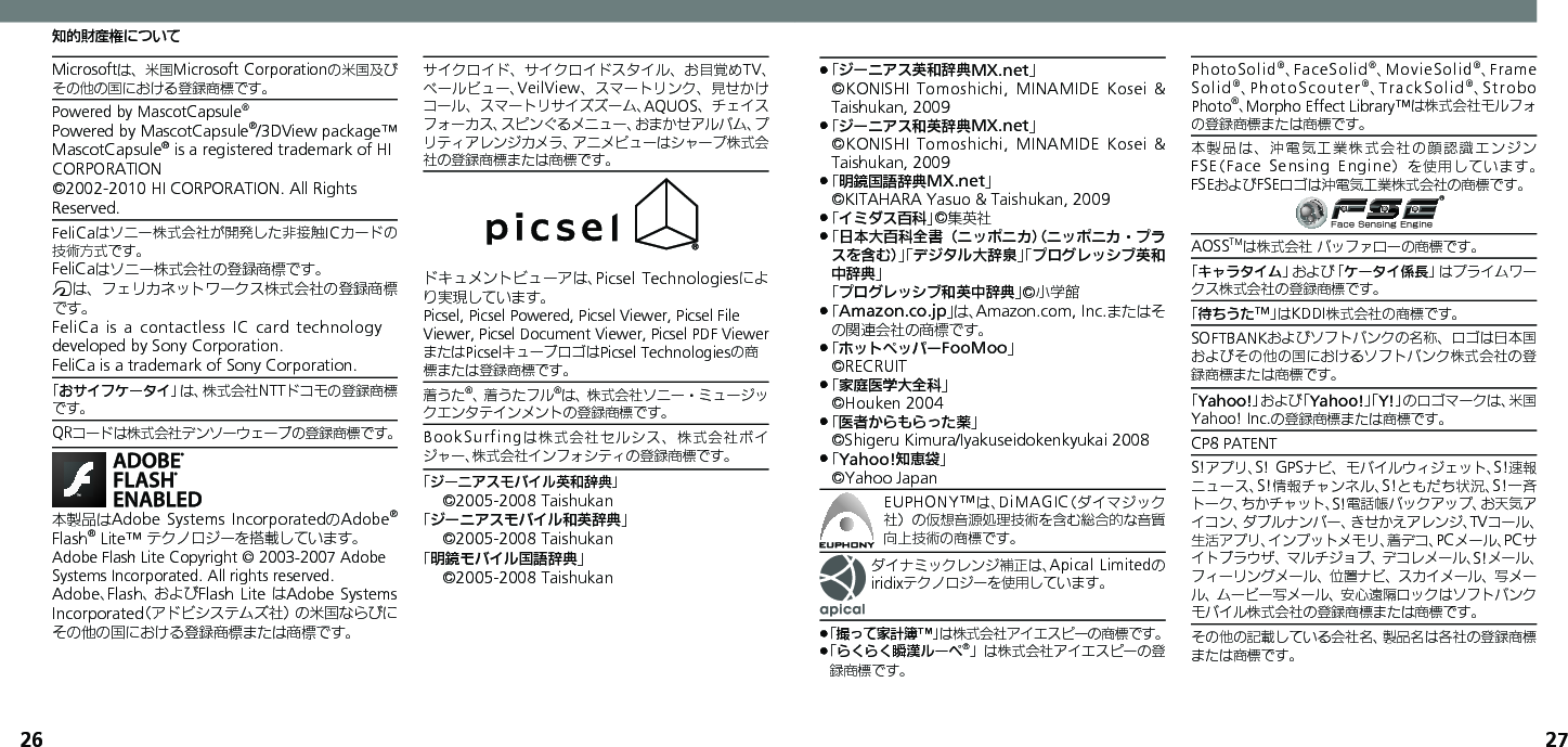 26 27知的財産権についてMicrosoftは、米国Microsoft Corporationの米国及びその他の国における登録商標です。Powered by MascotCapsule®Powered by MascotCapsule®/3DView package™ MascotCapsule® is a registered trademark of HI CORPORATION©2002-2010 HI CORPORATION. All Rights Reserved.FeliCaはソニー株式会社が開発した非接触ICカードの技術方式です。FeliCaはソニー株式会社の登録商標です。mは、フェリカネットワークス株式会社の登録商標です。FeliCa is a contactless  IC card  technology　 developed by Sony Corporation.　FeliCa is a trademark of Sony Corporation.　「おサイフケータイ」は、株式会社NTTドコモの登録商標です。QRコードは株式会社デンソーウェーブの登録商標です。本製品はAdobe Systems IncorporatedのAdobe® Flash® Lite™ テクノロジーを搭載しています。 Adobe Flash Lite Copyright © 2003-2007 Adobe Systems Incorporated. All rights reserved.Adobe、Flash、およびFlash Lite はAdobe Systems Incorporated（アドビシステムズ社）の米国ならびにその他の国における登録商標または商標です。サイクロイド、サイクロイドスタイル、お目覚めTV、ベールビュー、VeilView、スマートリンク、見せかけコール、スマートリサイズズーム、AQUOS、チェイスフォーカス、スピンぐるメニュー、おまかせアルバム、プリティアレンジカメラ、アニメビューはシャープ株式会社の登録商標または商標です。ドキュメントビューアは、Picsel Technologiesにより実現しています。Picsel, Picsel Powered, Picsel Viewer, Picsel File Viewer, Picsel Document Viewer, Picsel PDF ViewerまたはPicselキューブロゴはPicsel Technologiesの商標または登録商標です。着うた®、着うたフル®は、株式会社ソニー・ミュージックエンタテインメントの登録商標です。BookSurfingは株式会社セルシス、株式会社ボイジャー、株式会社インフォシティの登録商標です。「ジーニアスモバイル英和辞典」©2005-2008 Taishukan「ジーニアスモバイル和英辞典」©2005-2008 Taishukan「明鏡モバイル国語辞典」©2005-2008 Taishukan「 .ジーニアス英和辞典MX.net」   ©KONISHI Tomoshichi, MINAMIDE Kosei  &amp; Taishukan, 2009「 .ジーニアス和英辞典MX.net」   ©KONISHI Tomoshichi, MINAMIDE Kosei  &amp; Taishukan, 2009「 .明鏡国語辞典MX.net」     ©KITAHARA Yasuo &amp; Taishukan, 2009「 .イミダス百科」©集英社「 .日本大百科全書（ニッポニカ）（ニッポニカ・プラスを含む）」「デジタル大辞泉」「プログレッシブ英和中辞典」 「プログレッシブ和英中辞典」©小学館「 .Amazon.co.jp」は、Amazon.com, Inc.またはその関連会社の商標です。「 .ホットペッパーFooMoo」  ©RECRUIT「 .家庭医学大全科」  ©Houken 2004「 .医者からもらった薬」  ©Shigeru Kimura/Iyakuseidokenkyukai 2008「 .Yahoo!知恵袋」  ©Yahoo JapanEUPHONY™は、DiMAGIC（ダイマジック社）の仮想音源処理技術を含む総合的な音質向上技術の商標です。ダイナミックレンジ補正は、Apical Limitedのiridixテクノロジーを使用しています。「撮って家計簿™」 .は株式会社アイエスピーの商標です。「 .らくらく瞬漢ルーペ®」は株式会社アイエスピーの登録商標です。PhotoSolid®、FaceSolid®、MovieSolid®、Frame Solid®、PhotoScouter®、TrackSolid®、Strobo Photo®、Morpho Effect Library™は株式会社モルフォの登録商標または商標です。本製品は、沖電気工業株式会社の顔認識エンジンFSE（Face Sensing Engine）を使用しています。 FSEおよびFSEロゴは沖電気工業株式会社の商標です。AOSSTMは株式会社 バッファローの商標です。「キャラタイム」および「ケータイ係長」はプライムワークス株式会社の登録商標です。「待ちうた™」はKDDI株式会社の商標です。SOFTBANKおよびソフトバンクの名称、ロゴは日本国およびその他の国におけるソフトバンク株式会社の登録商標または商標です。「Yahoo!」および「Yahoo!」「Y!」のロゴマークは、米国Yahoo! Inc.の登録商標または商標です。CP8 PATENT　S!アプリ、S! GPSナビ、モバイルウィジェット、S!速報ニュース、S!情報チャンネル、S!ともだち状況、S!一斉トーク、ちかチャット、S!電話帳バックアップ、お天気アイコン、ダブルナンバー、きせかえアレンジ、TVコール、生活アプリ、インプットメモリ、着デコ、PCメール、PCサイトブラウザ、マルチジョブ、デコレメール、S!メール、フィーリングメール、位置ナビ、スカイメール、写メール、ムービー写メール、安心遠隔ロックはソフトバンクモバイル株式会社の登録商標または商標です。その他の記載している会社名、製品名は各社の登録商標または商標です。