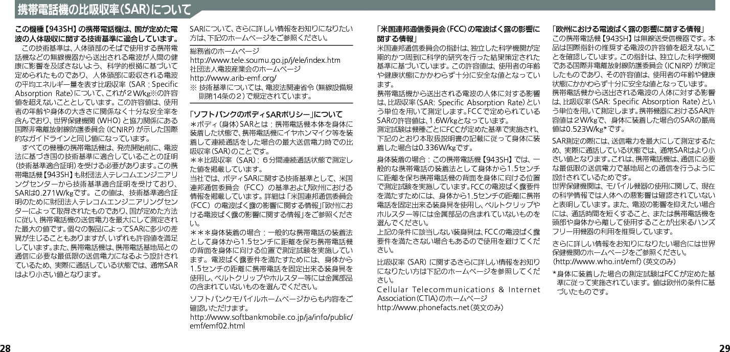 28 29携帯電話機の比吸収率（SAR）についてこの機種【943SH】の携帯電話機は、国が定めた電波の人体吸収に関する技術基準に適合しています。　この技術基準は、人体頭部のそばで使用する携帯電話機などの無線機器から送出される電波が人間の健康に影響を及ぼさないよう、科学的根拠に基づいて定められたものであり、人体頭部に吸収される電波の平均エネルギー量を表す比吸収率（SAR：Speciﬁc Absorption Rate）について、これが２W/kg※の許容値を超えないこととしています。この許容値は、使用者の年齢や身体の大きさに関係なく十分な安全率を含んでおり、世界保健機関（WHO）と協力関係にある国際非電離放射線防護委員会（ICNIRP）が示した国際的なガイドラインと同じ値になっています。　すべての機種の携帯電話機は、発売開始前に、電波法に基づき国の技術基準に適合していることの証明（技術基準適合証明）を受ける必要があります。この携帯電話機【943SH】も財団法人テレコムエンジニアリングセンターから技術基準適合証明を受けており、SARは0.271W/kgです。この値は、技術基準適合証明のために財団法人テレコムエンジニアリングセンターによって取得されたものであり、国が定めた方法に従い、携帯電話機の送信電力を最大にして測定された最大の値です。個々の製品によってSARに多少の差異が生じることもありますが、いずれも許容値を満足しています。また、携帯電話機は、携帯電話基地局との通信に必要な最低限の送信電力になるよう設計されているため、実際に通話している状態では、通常SARはより小さい値となります。SARについて、さらに詳しい情報をお知りになりたい方は、下記のホームページをご参照ください。総務省のホームページhttp://www.tele.soumu.go.jp/j/ele/index.htm社団法人電波産業会のホームページhttp://www.arib-emf.org/※ 技術基準については、電波法関連省令（無線設備規則第14条の２）で規定されています。「ソフトバンクのボディSARポリシー」について＊ボディ（身体）SARとは：携帯電話機本体を身体に装着した状態で、携帯電話機にイヤホンマイク等を装着して連続通話をした場合の最大送信電力時での比吸収率（SAR）のことです。＊＊比吸収率（SAR）：６分間連続通話状態で測定した値を掲載しています。当社では、ボディSARに関する技術基準として、米国連邦通信委員会（FCC）の基準および欧州における情報を掲載しています。詳細は「米国連邦通信委員会（FCC）の電波ばく露の影響に関する情報」「欧州における電波ばく露の影響に関する情報」をご参照ください。＊＊＊身体装着の場合：一般的な携帯電話の装着法として身体から1.5センチに距離を保ち携帯電話機の背面を身体に向ける位置で測定試験を実施しています。電波ばく露要件を満たすためには、身体から1.5センチの距離に携帯電話を固定出来る装身具を使用し、ベルトクリップやホルスター等には金属部品の含まれていないものを選んでください。ソフトバンクモバイルホームページからも内容をご確認いただけます。http://www.softbankmobile.co.jp/ja/info/public/emf/emf02.html「米国連邦通信委員会（FCC）の電波ばく露の影響に関する情報」米国連邦通信委員会の指針は、独立した科学機関が定期的かつ周到に科学的研究を行った結果策定された基準に基づいています。この許容値は、使用者の年齢や健康状態にかかわらず十分に安全な値となっています。携帯電話機から送出される電波の人体に対する影響は、比吸収率（SAR: Speciﬁc  Absorption Rate）という単位を用いて測定します。FCCで定められているSARの許容値は、1.6W/kgとなっています。測定試験は機種ごとにFCCが定めた基準で実施され、下記のとおり本取扱説明書の記載に従って身体に装着した場合は0.336W/kgです。身体装着の場合：この携帯電話機【943SH】では、一般的な携帯電話の装着法として身体から1.5センチに距離を保ち携帯電話機の背面を身体に向ける位置で測定試験を実施しています。FCCの電波ばく露要件を満たすためには、身体から1.5センチの距離に携帯電話を固定出来る装身具を使用し、ベルトクリップやホルスター等には金属部品の含まれていないものを選んでください。上記の条件に該当しない装身具は、FCCの電波ばく露要件を満たさない場合もあるので使用を避けてください。比吸収率（SAR）に関するさらに詳しい情報をお知りになりたい方は下記のホームページを参照してください。Cellular Telecommunications &amp; Internet Association（CTIA）のホームページhttp://www.phonefacts.net（英文のみ）「欧州における電波ばく露の影響に関する情報」この携帯電話機【943SH】は無線送受信機器です。本品は国際指針の推奨する電波の許容値を超えないことを確認しています。この指針は、独立した科学機関である国際非電離放射線防護委員会（ICNIRP）が策定したものであり、その許容値は、使用者の年齢や健康状態にかかわらず十分に安全な値となっています。携帯電話機から送出される電波の人体に対する影響は、比吸収率（SAR: Speciﬁc  Absorption Rate）という単位を用いて測定します。携帯機器におけるSAR許容値は２W/kgで、身体に装着した場合のSARの最高値は0.523W/kg*です。SAR測定の際には、送信電力を最大にして測定するため、実際に通話している状態では、通常SARはより小さい値となります。これは、携帯電話機は、通信に必要な最低限の送信電力で基地局との通信を行うように設計されているためです。世界保健機関は、モバイル機器の使用に関して、現在の科学情報では人体への悪影響は確認されていないと表明しています。また、電波の影響を抑えたい場合には、通話時間を短くすること、または携帯電話機を頭部や身体から離して使用することが出来るハンズフリー用機器の利用を推奨しています。さらに詳しい情報をお知りになりたい場合には世界保健機関のホームページをご参照ください。（http://www.who.int/emf）（英文のみ）* 身体に装着した場合の測定試験はFCCが定めた基準に従って実施されています。値は欧州の条件に基づいたものです。