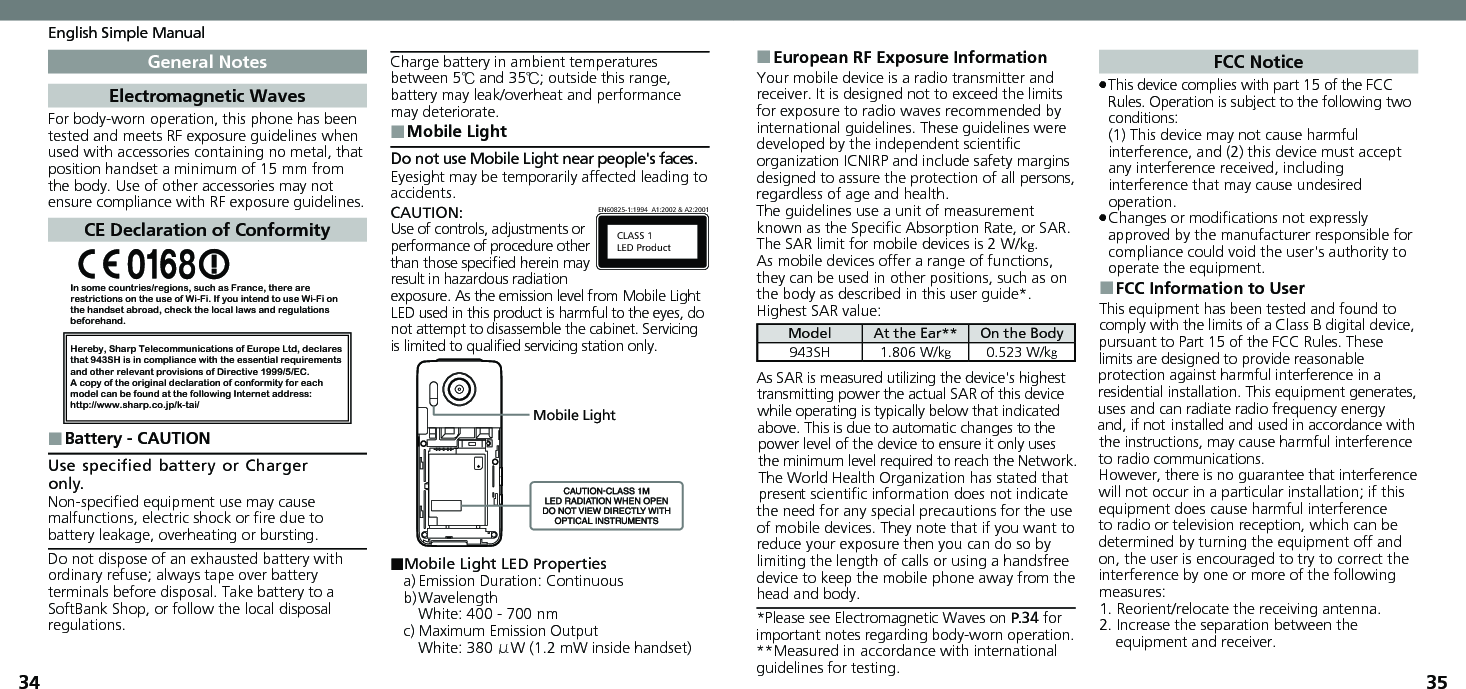 3435English Simple ManualGeneral NotesElectromagnetic WavesFor body-worn operation, this phone has been tested and meets RF exposure guidelines when used with accessories containing no metal, that position handset a minimum of 15 mm from the body. Use of other accessories may not ensure compliance with RF exposure guidelines.CE Declaration of ConformityIn some countries/regions, such as France, there are restrictions on the use of Wi-Fi. If you intend to use Wi-Fi on the handset abroad, check the local laws and regulations beforehand.Hereby, Sharp Telecommunications of Europe Ltd, declaresthat 943SH is in compliance with the essential requirements and other relevant provisions of Directive 1999/5/EC.A copy of the original declaration of conformity for each model can be found at the following Internet address:http://www.sharp.co.jp/k-tai/Battery - CAUTION ■Use specified battery or Charger only.Non-speciﬁed equipment use may cause malfunctions, electric shock or ﬁre due to battery leakage, overheating or bursting.Do not dispose of an exhausted battery with ordinary refuse; always tape over battery terminals before disposal. Take battery to a SoftBank Shop, or follow the local disposal regulations.Charge battery in ambient temperatures between 5℃ and 35℃; outside this range, battery may leak/overheat and performance may deteriorate.Mobile Light ■Do not use Mobile Light near people&apos;s faces.Eyesight may be temporarily affected leading to accidents.CAUTION:CLASS 1LED ProductEN60825-1:1994  A1:2002 &amp; A2:2001Use of controls, adjustments or performance of procedure other than those speciﬁed herein may result in hazardous radiation exposure. As the emission level from Mobile Light LED used in this product is harmful to the eyes, do not attempt to disassemble the cabinet. Servicing is limited to qualiﬁed servicing station only.Mobile Light■Mobile Light LED Propertiesa) Emission Duration: Continuousb) Wavelength  White: 400 - 700 nmc) Maximum Emission Output  White: 380 μW (1.2 mW inside handset)European RF Exposure Information ■Your mobile device is a radio transmitter and receiver. It is designed not to exceed the limits for exposure to radio waves recommended by international guidelines. These guidelines were  developed by the independent scientiﬁc organization ICNIRP and include safety margins designed to assure the protection of all persons, regardless of age and health.The guidelines use a unit of measurement known as the Speciﬁc Absorption Rate, or SAR. The SAR limit for mobile devices is 2 W/kg.As mobile devices offer a range of functions, they can be used in other positions, such as on the body as described in this user guide*.Highest SAR value:Model At the Ear** On the Body943SH 1.806 W/kg0.523 W/kgAs SAR is measured utilizing the device&apos;s highest transmitting power the actual SAR of this device while operating is typically below that indicated above. This is due to automatic changes to the power level of the device to ensure it only uses  the minimum level required to reach the Network. The World Health Organization has stated that present scientiﬁc information does not indicate the need for any special precautions for the use of mobile devices. They note that if you want to reduce your exposure then you can do so by limiting the length of calls or using a handsfree  device to keep the mobile phone away from the head and body. *Please see Electromagnetic Waves on P.34 for important notes regarding body-worn operation.**Measured in accordance with international guidelines for testing.FCC NoticeThis device complies with part 15 of the FCC  .Rules. Operation is subject to the following two conditions: (1) This device may not cause harmful interference, and (2) this device must accept  any interference received, including interference that may cause undesired operation.Changes or modiﬁcations not expressly  .approved by the manufacturer responsible for compliance could void the user&apos;s authority to operate the equipment.FCC Information to User ■This equipment has been tested and found to comply with the limits of a Class B digital device, pursuant to Part 15 of the FCC Rules. These limits are designed to provide reasonable protection against harmful interference in a residential installation. This equipment generates, uses and can radiate radio frequency energy and, if not installed and used in accordance with the instructions, may cause harmful interference to radio communications.However, there is no guarantee that interference will not occur in a particular installation; if this equipment does cause harmful interference to radio or television reception, which can be determined by turning the equipment off and on, the user is encouraged to try to correct the interference by one or more of the following measures:1. Reorient/relocate the receiving antenna.2. Increase the separation between the equipment and receiver.