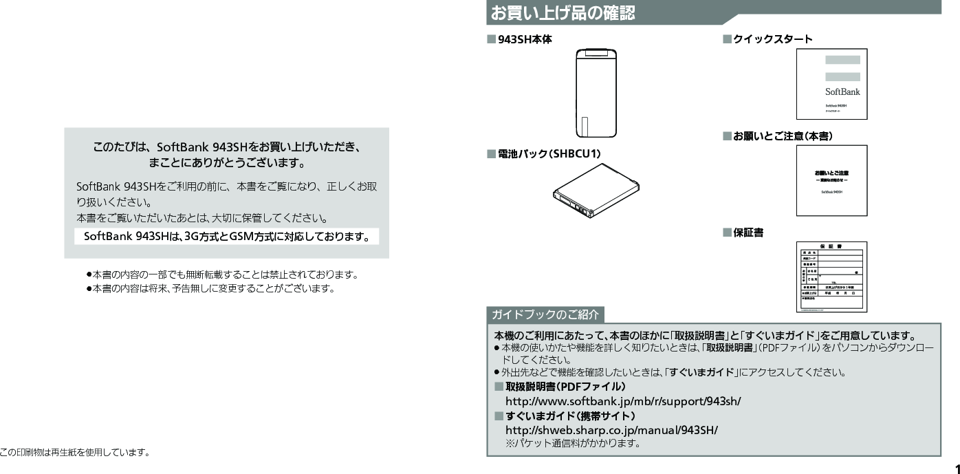 1お買い上げ品の確認このたびは、SoftBank 943SHをお買い上げいただき、 まことにありがとうございます。SoftBank 943SHをご利用の前に、本書をご覧になり、正しくお取り扱いください。本書をご覧いただいたあとは、大切に保管してください。SoftBank 943SHは、3G方式とGSM方式に対応しております。本書の内容の一部でも無断転載することは禁止されております。 .本書の内容は将来、予告無しに変更することがございます。 .この印刷物は再生紙を使用しています。943SH本体 ■電池パック（SHBCU1） ■クイックスタート ■お願いとご注意（本書） ■保証書 ■本機のご利用にあたって、本書のほかに「取扱説明書」と「すぐいまガイド」をご用意しています。本機の使いかたや機能を詳しく知りたいときは、「 .取扱説明書」（PDFファイル）をパソコンからダウンロードしてください。外出先などで機能を確認したいときは、「 .すぐいまガイド」にアクセスしてください。取扱説明書（PDFファイル） ■http://www.softbank.jp/mb/r/support/943sh/すぐいまガイド（携帯サイト） ■http://shweb.sharp.co.jp/manual/943SH/※パケット通信料がかかります。ガイドブックのご紹介