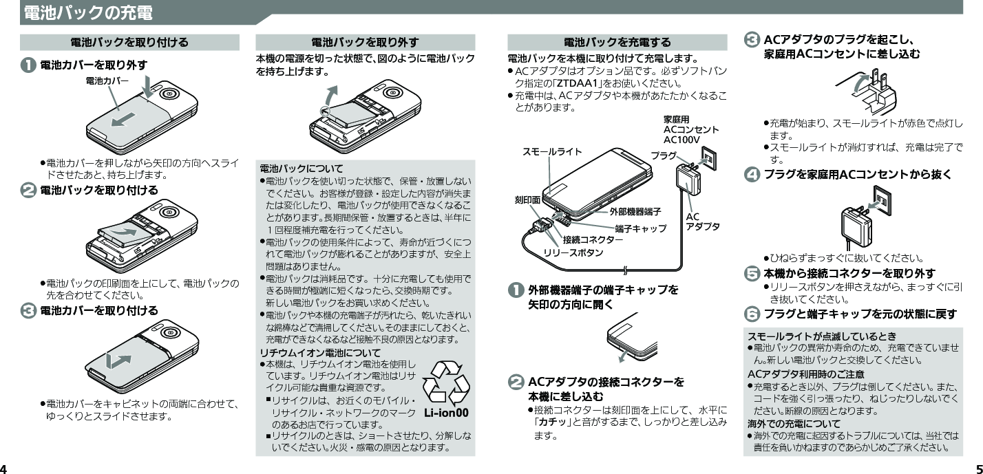 4 5電池パックの充電電池パックを取り付ける 1 電池カバーを取り外す⯍ᖆȳɘʀ電池カバーを押しながら矢印の方向へスライ .ドさせたあと、持ち上げます。 2 電池パックを取り付ける電池パックの印刷面を上にして、電池パックの .先を合わせてください。 3 電池カバーを取り付ける電池カバーをキャビネットの両端に合わせて、 .ゆっくりとスライドさせます。電池パックを取り外す本機の電源を切った状態で、図のように電池パックを持ち上げます。電池パックについて電池パックを使い切った状態で、保管・放置しない .でください。お客様が登録・設定した内容が消失または変化したり、電池パックが使用できなくなることがあります。長期間保管・放置するときは、半年に１回程度補充電を行ってください。電池パックの使用条件によって、寿命が近づくにつ .れて電池パックが膨れることがありますが、安全上問題はありません。電池パックは消耗品です。十分に充電しても使用で .きる時間が極端に短くなったら、交換時期です。 新しい電池パックをお買い求めください。電池パックや本機の充電端子が汚れたら、乾いたきれい .な綿棒などで清掃してください。そのままにしておくと、充電ができなくなるなど接触不良の原因となります。リチウムイオン電池について本機は、リチウムイオン電池を使用し .ています。リチウムイオン電池はリサイクル可能な貴重な資源です。リサイクルは、お近くのモバイル・ ,リサイクル・ネットワークのマークのあるお店で行っています。リサイクルのときは、ショートさせたり、分解しな ,いでください。火災・感電の原因となります。電池パックを充電する電池パックを本機に取り付けて充電します。ACアダプタはオプション品です。必ずソフトバン .ク指定の「ZTDAA1」をお使いください。充電中は、ACアダプタや本機があたたかくなるこ .とがあります。ૐಖ᧸ACȻɻɃɻɐAC100Vঋ⤴ᑿࠔᴻ੿ᴻ੿ȵɫɋɟACȪɈɟɇɁɪʀɳɱȬɐယỮȻɕȷɇʀ֢ڇⰢɲɲʀɁɤɇɻɟɱȸ 1 外部機器端子の端子キャップを   矢印の方向に開く 2 ACアダプタの接続コネクターを   本機に差し込む接続コネクターは刻印面を上にして、水平に .「カチッ」と音がするまで、しっかりと差し込みます。 3 ACアダプタのプラグを起こし、   家庭用ACコンセントに差し込む充電が始まり、スモールライトが赤色で点灯し .ます。スモールライトが消灯すれば、充電は完了で .す。 4 プラグを家庭用ACコンセントから抜くひねらずまっすぐに抜いてください。 . 5 本機から接続コネクターを取り外すリリースボタンを押さえながら、まっすぐに引 .き抜いてください。 6 プラグと端子キャップを元の状態に戻すスモールライトが点滅しているとき電池パックの異常か寿命のため、充電できていませ .ん。新しい電池パックと交換してください。ACアダプタ利用時のご注意充電するとき以外、プラグは倒してください。また、 .コードを強く引っ張ったり、ねじったりしないでください。断線の原因となります。海外での充電について海外での充電に起因するトラブルについては、当社では .責任を負いかねますのであらかじめご了承ください。